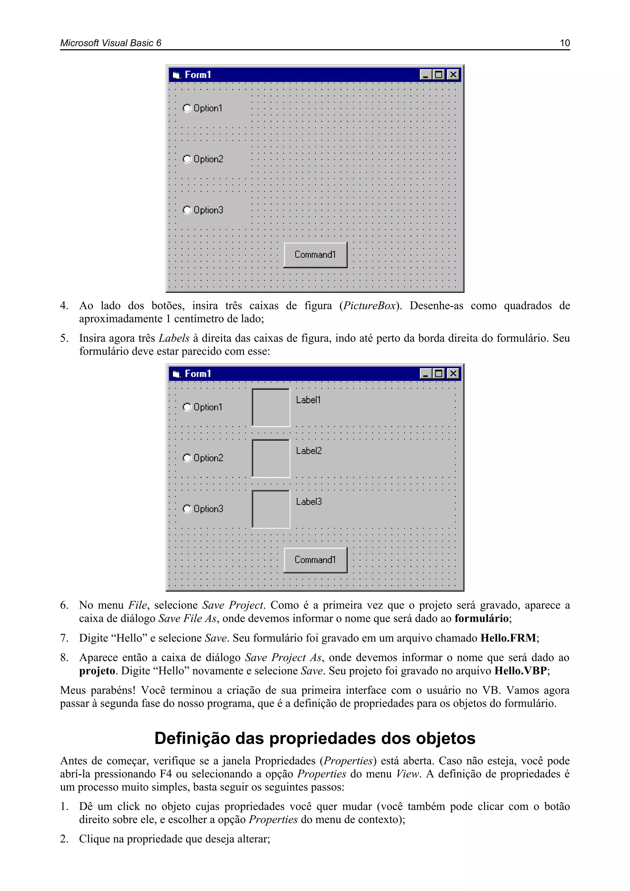 Microsoft Visual Basic 6 10
4. Ao lado dos botões, insira três caixas de figura (PictureBox). Desenhe-as como quadrados de
aproximadamente 1 centímetro de lado;
5. Insira agora três Labels à direita das caixas de figura, indo até perto da borda direita do formulário. Seu
formulário deve estar parecido com esse:
6. No menu File, selecione Save Project. Como é a primeira vez que o projeto será gravado, aparece a
caixa de diálogo Save File As, onde devemos informar o nome que será dado ao formulário;
7. Digite “Hello” e selecione Save. Seu formulário foi gravado em um arquivo chamado Hello.FRM;
8. Aparece então a caixa de diálogo Save Project As, onde devemos informar o nome que será dado ao
projeto. Digite “Hello” novamente e selecione Save. Seu projeto foi gravado no arquivo Hello.VBP;
Meus parabéns! Você terminou a criação de sua primeira interface com o usuário no VB. Vamos agora
passar à segunda fase do nosso programa, que é a definição de propriedades para os objetos do formulário.
Definição das propriedades dos objetos
Antes de começar, verifique se a janela Propriedades (Properties) está aberta. Caso não esteja, você pode
abrí-la pressionando F4 ou selecionando a opção Properties do menu View. A definição de propriedades é
um processo muito simples, basta seguir os seguintes passos:
1. Dê um click no objeto cujas propriedades você quer mudar (você também pode clicar com o botão
direito sobre ele, e escolher a opção Properties do menu de contexto);
2. Clique na propriedade que deseja alterar;
 