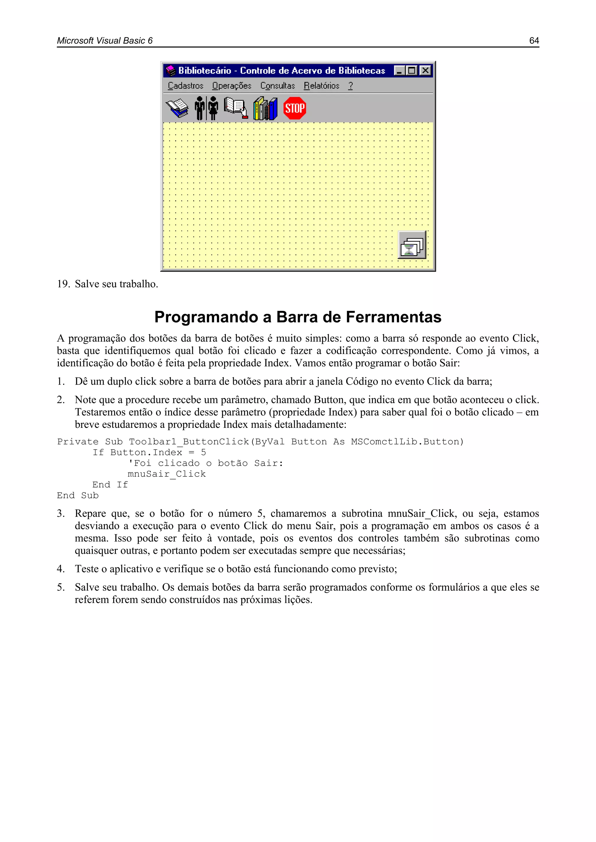 Microsoft Visual Basic 6 64
19. Salve seu trabalho.
Programando a Barra de Ferramentas
A programação dos botões da barra de botões é muito simples: como a barra só responde ao evento Click,
basta que identifiquemos qual botão foi clicado e fazer a codificação correspondente. Como já vimos, a
identificação do botão é feita pela propriedade Index. Vamos então programar o botão Sair:
1. Dê um duplo click sobre a barra de botões para abrir a janela Código no evento Click da barra;
2. Note que a procedure recebe um parâmetro, chamado Button, que indica em que botão aconteceu o click.
Testaremos então o índice desse parâmetro (propriedade Index) para saber qual foi o botão clicado – em
breve estudaremos a propriedade Index mais detalhadamente:
Private Sub Toolbar1_ButtonClick(ByVal Button As MSComctlLib.Button)
If Button.Index = 5
'Foi clicado o botão Sair:
mnuSair_Click
End If
End Sub
3. Repare que, se o botão for o número 5, chamaremos a subrotina mnuSair_Click, ou seja, estamos
desviando a execução para o evento Click do menu Sair, pois a programação em ambos os casos é a
mesma. Isso pode ser feito à vontade, pois os eventos dos controles também são subrotinas como
quaisquer outras, e portanto podem ser executadas sempre que necessárias;
4. Teste o aplicativo e verifique se o botão está funcionando como previsto;
5. Salve seu trabalho. Os demais botões da barra serão programados conforme os formulários a que eles se
referem forem sendo construídos nas próximas lições.
 