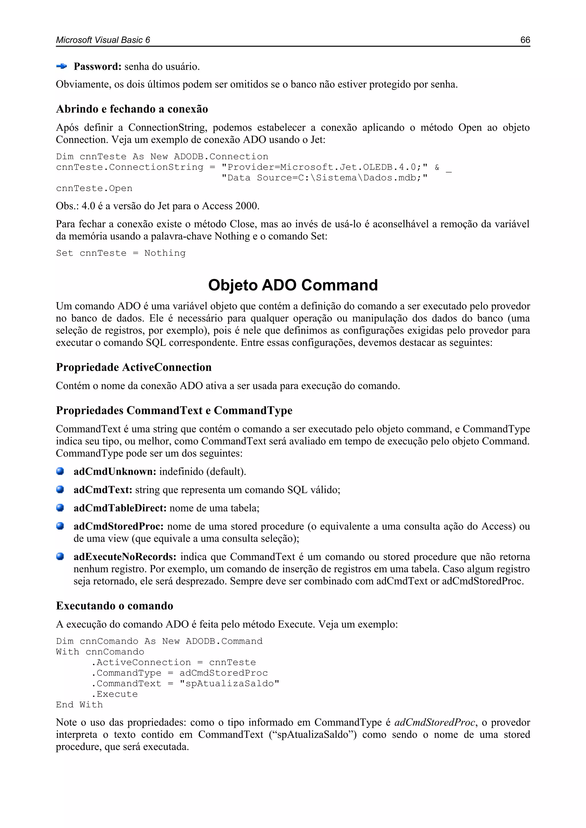 Microsoft Visual Basic 6 66
Password: senha do usuário.
Obviamente, os dois últimos podem ser omitidos se o banco não estiver protegido por senha.
Abrindo e fechando a conexão
Após definir a ConnectionString, podemos estabelecer a conexão aplicando o método Open ao objeto
Connection. Veja um exemplo de conexão ADO usando o Jet:
Dim cnnTeste As New ADODB.Connection
cnnTeste.ConnectionString = "Provider=Microsoft.Jet.OLEDB.4.0;" & _
"Data Source=C:SistemaDados.mdb;"
cnnTeste.Open
Obs.: 4.0 é a versão do Jet para o Access 2000.
Para fechar a conexão existe o método Close, mas ao invés de usá-lo é aconselhável a remoção da variável
da memória usando a palavra-chave Nothing e o comando Set:
Set cnnTeste = Nothing
Objeto ADO Command
Um comando ADO é uma variável objeto que contém a definição do comando a ser executado pelo provedor
no banco de dados. Ele é necessário para qualquer operação ou manipulação dos dados do banco (uma
seleção de registros, por exemplo), pois é nele que definimos as configurações exigidas pelo provedor para
executar o comando SQL correspondente. Entre essas configurações, devemos destacar as seguintes:
Propriedade ActiveConnection
Contém o nome da conexão ADO ativa a ser usada para execução do comando.
Propriedades CommandText e CommandType
CommandText é uma string que contém o comando a ser executado pelo objeto command, e CommandType
indica seu tipo, ou melhor, como CommandText será avaliado em tempo de execução pelo objeto Command.
CommandType pode ser um dos seguintes:
adCmdUnknown: indefinido (default).
adCmdText: string que representa um comando SQL válido;
adCmdTableDirect: nome de uma tabela;
adCmdStoredProc: nome de uma stored procedure (o equivalente a uma consulta ação do Access) ou
de uma view (que equivale a uma consulta seleção);
adExecuteNoRecords: indica que CommandText é um comando ou stored procedure que não retorna
nenhum registro. Por exemplo, um comando de inserção de registros em uma tabela. Caso algum registro
seja retornado, ele será desprezado. Sempre deve ser combinado com adCmdText or adCmdStoredProc.
Executando o comando
A execução do comando ADO é feita pelo método Execute. Veja um exemplo:
Dim cnnComando As New ADODB.Command
With cnnComando
.ActiveConnection = cnnTeste
.CommandType = adCmdStoredProc
.CommandText = "spAtualizaSaldo"
.Execute
End With
Note o uso das propriedades: como o tipo informado em CommandType é adCmdStoredProc, o provedor
interpreta o texto contido em CommandText (“spAtualizaSaldo”) como sendo o nome de uma stored
procedure, que será executada.
 