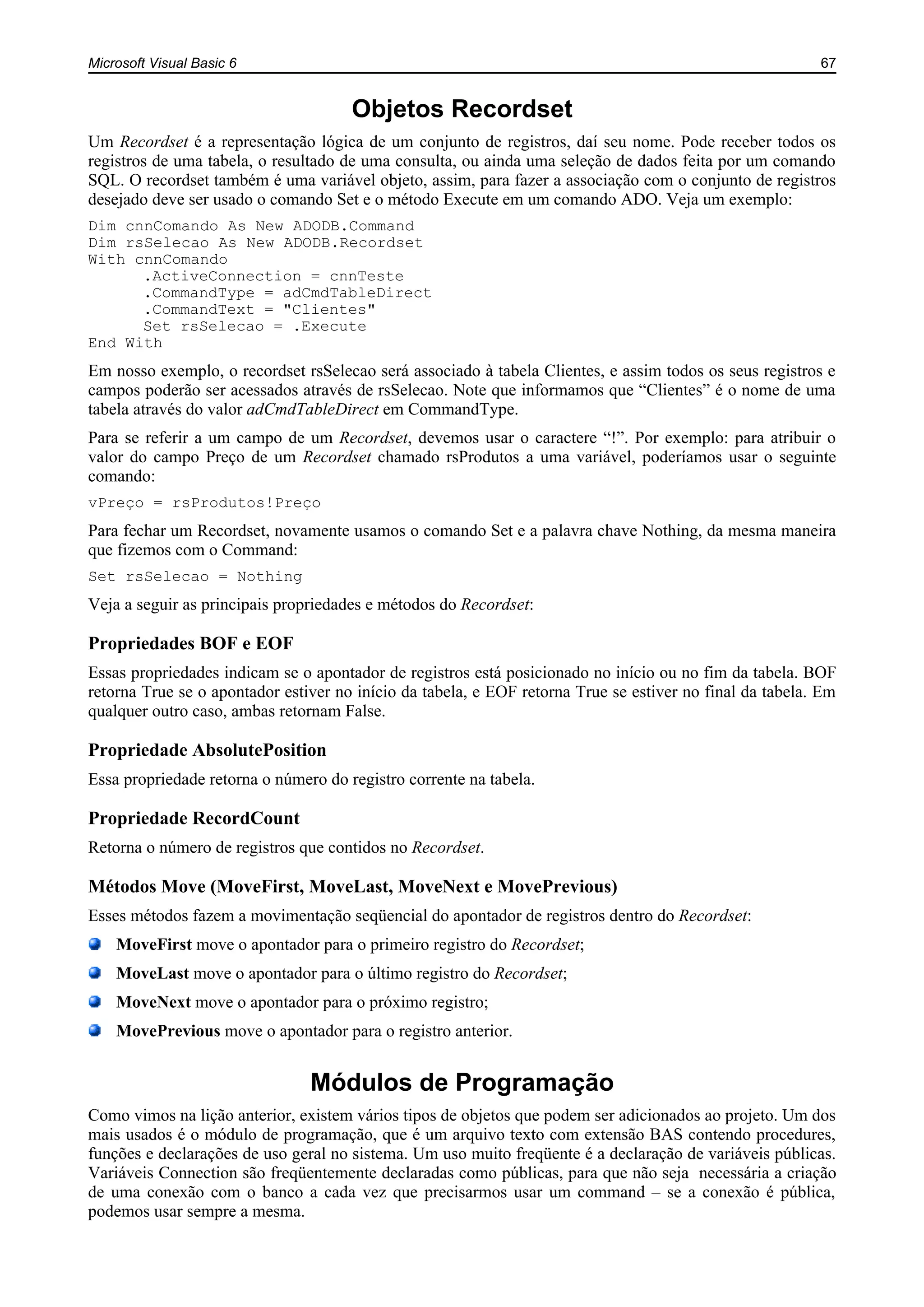 Microsoft Visual Basic 6 67
Objetos Recordset
Um Recordset é a representação lógica de um conjunto de registros, daí seu nome. Pode receber todos os
registros de uma tabela, o resultado de uma consulta, ou ainda uma seleção de dados feita por um comando
SQL. O recordset também é uma variável objeto, assim, para fazer a associação com o conjunto de registros
desejado deve ser usado o comando Set e o método Execute em um comando ADO. Veja um exemplo:
Dim cnnComando As New ADODB.Command
Dim rsSelecao As New ADODB.Recordset
With cnnComando
.ActiveConnection = cnnTeste
.CommandType = adCmdTableDirect
.CommandText = "Clientes"
Set rsSelecao = .Execute
End With
Em nosso exemplo, o recordset rsSelecao será associado à tabela Clientes, e assim todos os seus registros e
campos poderão ser acessados através de rsSelecao. Note que informamos que “Clientes” é o nome de uma
tabela através do valor adCmdTableDirect em CommandType.
Para se referir a um campo de um Recordset, devemos usar o caractere “!”. Por exemplo: para atribuir o
valor do campo Preço de um Recordset chamado rsProdutos a uma variável, poderíamos usar o seguinte
comando:
vPreço = rsProdutos!Preço
Para fechar um Recordset, novamente usamos o comando Set e a palavra chave Nothing, da mesma maneira
que fizemos com o Command:
Set rsSelecao = Nothing
Veja a seguir as principais propriedades e métodos do Recordset:
Propriedades BOF e EOF
Essas propriedades indicam se o apontador de registros está posicionado no início ou no fim da tabela. BOF
retorna True se o apontador estiver no início da tabela, e EOF retorna True se estiver no final da tabela. Em
qualquer outro caso, ambas retornam False.
Propriedade AbsolutePosition
Essa propriedade retorna o número do registro corrente na tabela.
Propriedade RecordCount
Retorna o número de registros que contidos no Recordset.
Métodos Move (MoveFirst, MoveLast, MoveNext e MovePrevious)
Esses métodos fazem a movimentação seqüencial do apontador de registros dentro do Recordset:
MoveFirst move o apontador para o primeiro registro do Recordset;
MoveLast move o apontador para o último registro do Recordset;
MoveNext move o apontador para o próximo registro;
MovePrevious move o apontador para o registro anterior.
Módulos de Programação
Como vimos na lição anterior, existem vários tipos de objetos que podem ser adicionados ao projeto. Um dos
mais usados é o módulo de programação, que é um arquivo texto com extensão BAS contendo procedures,
funções e declarações de uso geral no sistema. Um uso muito freqüente é a declaração de variáveis públicas.
Variáveis Connection são freqüentemente declaradas como públicas, para que não seja necessária a criação
de uma conexão com o banco a cada vez que precisarmos usar um command – se a conexão é pública,
podemos usar sempre a mesma.
 