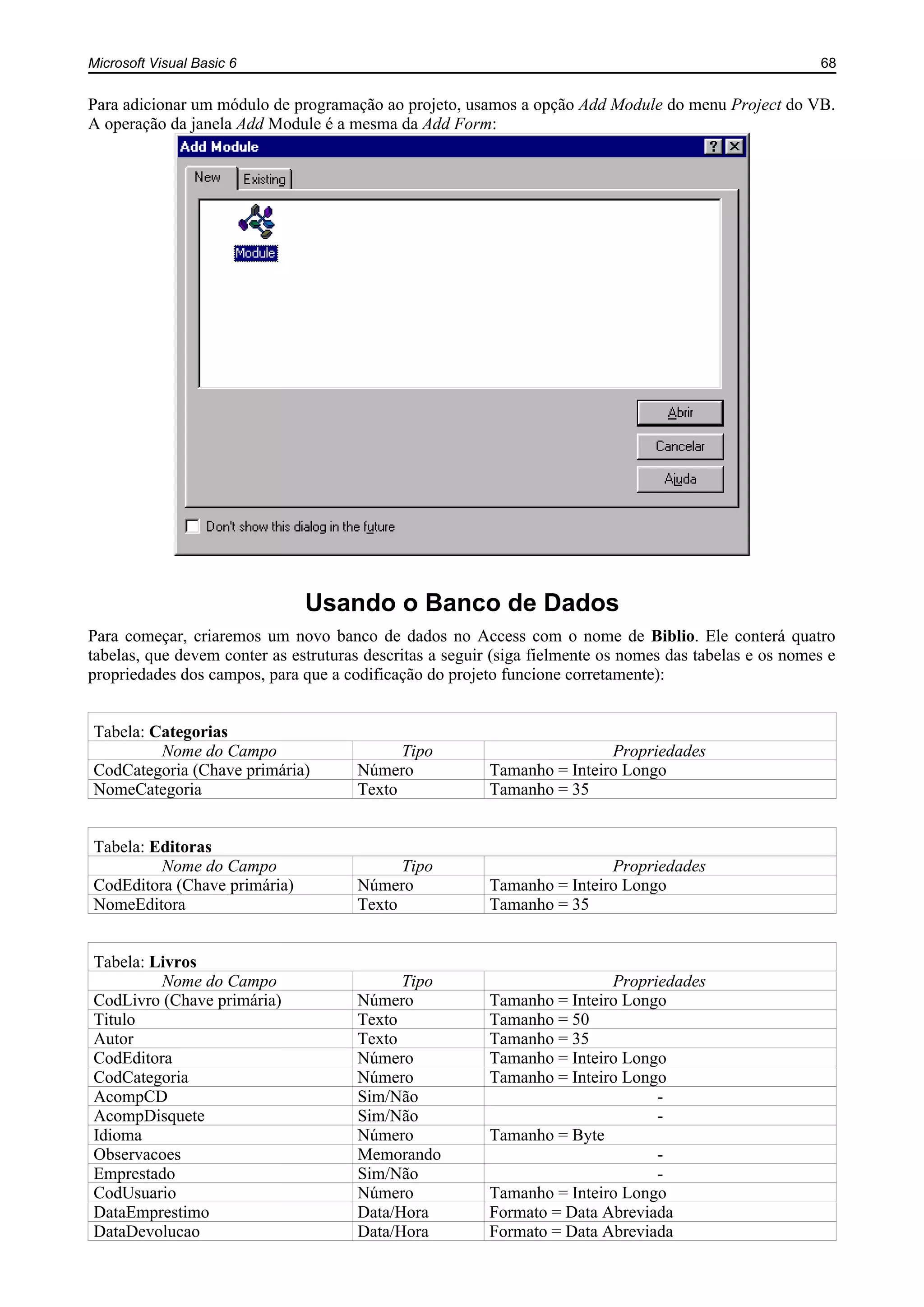 Microsoft Visual Basic 6 68
Para adicionar um módulo de programação ao projeto, usamos a opção Add Module do menu Project do VB.
A operação da janela Add Module é a mesma da Add Form:
Usando o Banco de Dados
Para começar, criaremos um novo banco de dados no Access com o nome de Biblio. Ele conterá quatro
tabelas, que devem conter as estruturas descritas a seguir (siga fielmente os nomes das tabelas e os nomes e
propriedades dos campos, para que a codificação do projeto funcione corretamente):
Tabela: Categorias
Nome do Campo Tipo Propriedades
CodCategoria (Chave primária) Número Tamanho = Inteiro Longo
NomeCategoria Texto Tamanho = 35
Tabela: Editoras
Nome do Campo Tipo Propriedades
CodEditora (Chave primária) Número Tamanho = Inteiro Longo
NomeEditora Texto Tamanho = 35
Tabela: Livros
Nome do Campo Tipo Propriedades
CodLivro (Chave primária) Número Tamanho = Inteiro Longo
Titulo Texto Tamanho = 50
Autor Texto Tamanho = 35
CodEditora Número Tamanho = Inteiro Longo
CodCategoria Número Tamanho = Inteiro Longo
AcompCD Sim/Não -
AcompDisquete Sim/Não -
Idioma Número Tamanho = Byte
Observacoes Memorando -
Emprestado Sim/Não -
CodUsuario Número Tamanho = Inteiro Longo
DataEmprestimo Data/Hora Formato = Data Abreviada
DataDevolucao Data/Hora Formato = Data Abreviada
 