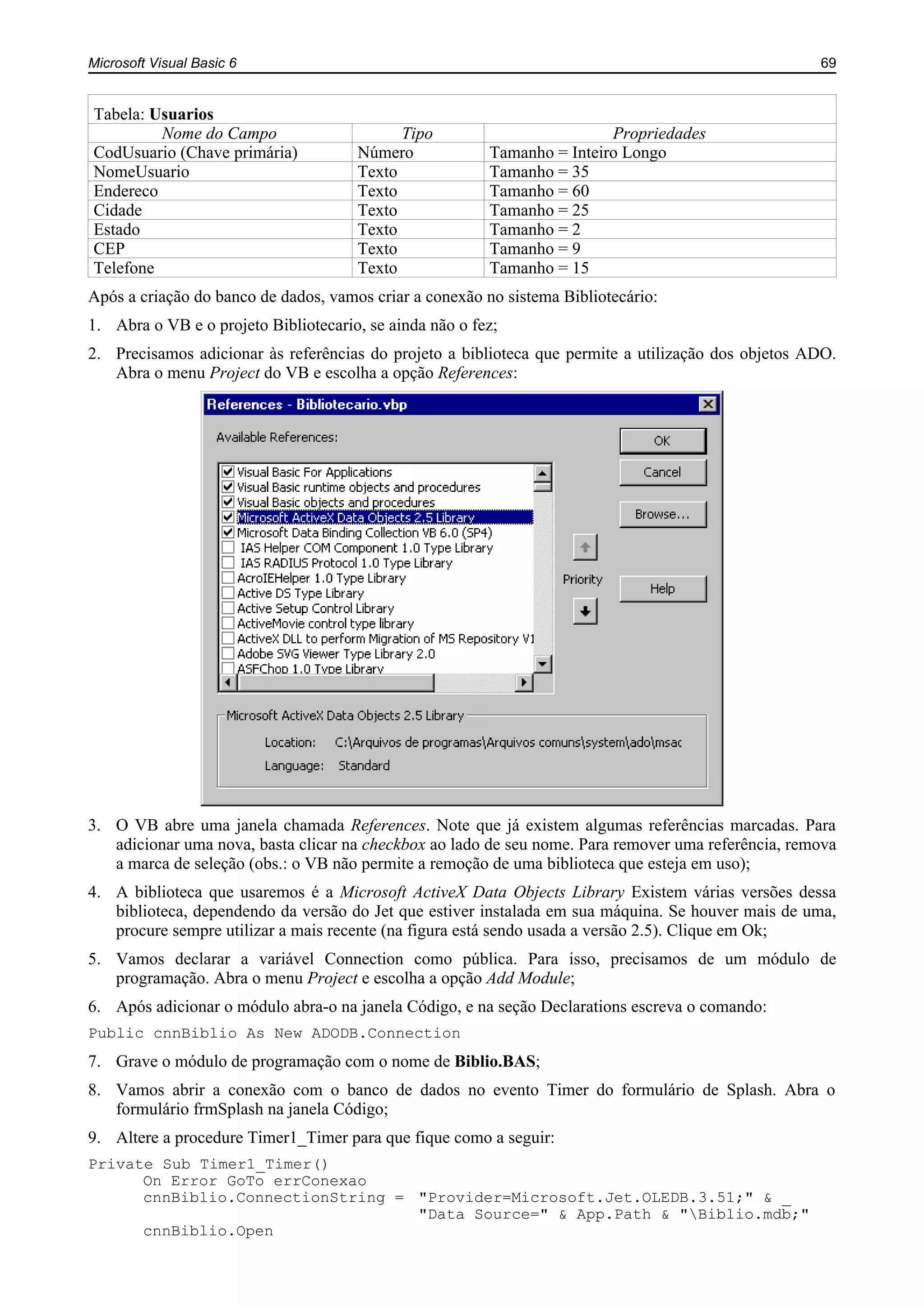 Microsoft Visual Basic 6 69
Tabela: Usuarios
Nome do Campo Tipo Propriedades
CodUsuario (Chave primária) Número Tamanho = Inteiro Longo
NomeUsuario Texto Tamanho = 35
Endereco Texto Tamanho = 60
Cidade Texto Tamanho = 25
Estado Texto Tamanho = 2
CEP Texto Tamanho = 9
Telefone Texto Tamanho = 15
Após a criação do banco de dados, vamos criar a conexão no sistema Bibliotecário:
1. Abra o VB e o projeto Bibliotecario, se ainda não o fez;
2. Precisamos adicionar às referências do projeto a biblioteca que permite a utilização dos objetos ADO.
Abra o menu Project do VB e escolha a opção References:
3. O VB abre uma janela chamada References. Note que já existem algumas referências marcadas. Para
adicionar uma nova, basta clicar na checkbox ao lado de seu nome. Para remover uma referência, remova
a marca de seleção (obs.: o VB não permite a remoção de uma biblioteca que esteja em uso);
4. A biblioteca que usaremos é a Microsoft ActiveX Data Objects Library Existem várias versões dessa
biblioteca, dependendo da versão do Jet que estiver instalada em sua máquina. Se houver mais de uma,
procure sempre utilizar a mais recente (na figura está sendo usada a versão 2.5). Clique em Ok;
5. Vamos declarar a variável Connection como pública. Para isso, precisamos de um módulo de
programação. Abra o menu Project e escolha a opção Add Module;
6. Após adicionar o módulo abra-o na janela Código, e na seção Declarations escreva o comando:
Public cnnBiblio As New ADODB.Connection
7. Grave o módulo de programação com o nome de Biblio.BAS;
8. Vamos abrir a conexão com o banco de dados no evento Timer do formulário de Splash. Abra o
formulário frmSplash na janela Código;
9. Altere a procedure Timer1_Timer para que fique como a seguir:
Private Sub Timer1_Timer()
On Error GoTo errConexao
cnnBiblio.ConnectionString = "Provider=Microsoft.Jet.OLEDB.3.51;" & _
"Data Source=" & App.Path & "Biblio.mdb;"
cnnBiblio.Open
 