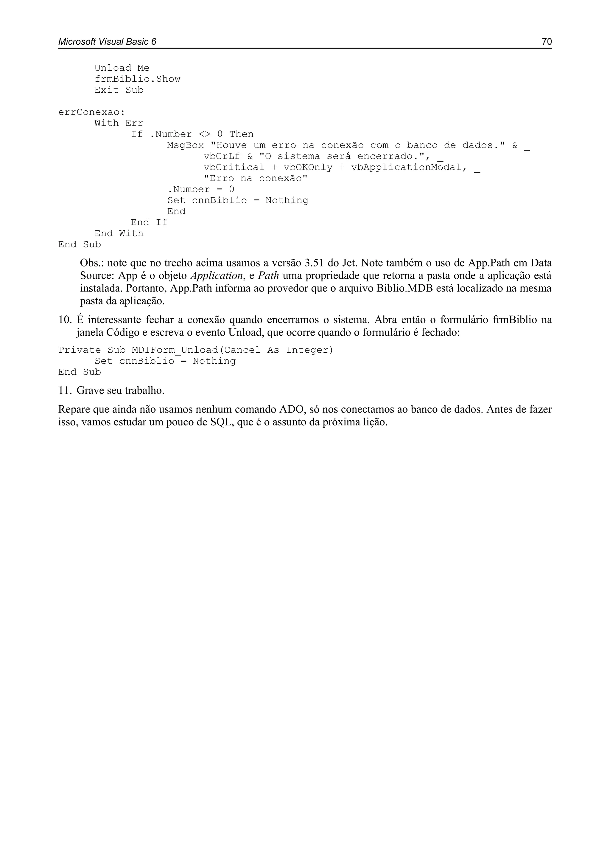 Microsoft Visual Basic 6 70
Unload Me
frmBiblio.Show
Exit Sub
errConexao:
With Err
If .Number <> 0 Then
MsgBox "Houve um erro na conexão com o banco de dados." & _
vbCrLf & "O sistema será encerrado.", _
vbCritical + vbOKOnly + vbApplicationModal, _
"Erro na conexão"
.Number = 0
Set cnnBiblio = Nothing
End
End If
End With
End Sub
Obs.: note que no trecho acima usamos a versão 3.51 do Jet. Note também o uso de App.Path em Data
Source: App é o objeto Application, e Path uma propriedade que retorna a pasta onde a aplicação está
instalada. Portanto, App.Path informa ao provedor que o arquivo Biblio.MDB está localizado na mesma
pasta da aplicação.
10. É interessante fechar a conexão quando encerramos o sistema. Abra então o formulário frmBiblio na
janela Código e escreva o evento Unload, que ocorre quando o formulário é fechado:
Private Sub MDIForm_Unload(Cancel As Integer)
Set cnnBiblio = Nothing
End Sub
11. Grave seu trabalho.
Repare que ainda não usamos nenhum comando ADO, só nos conectamos ao banco de dados. Antes de fazer
isso, vamos estudar um pouco de SQL, que é o assunto da próxima lição.
 