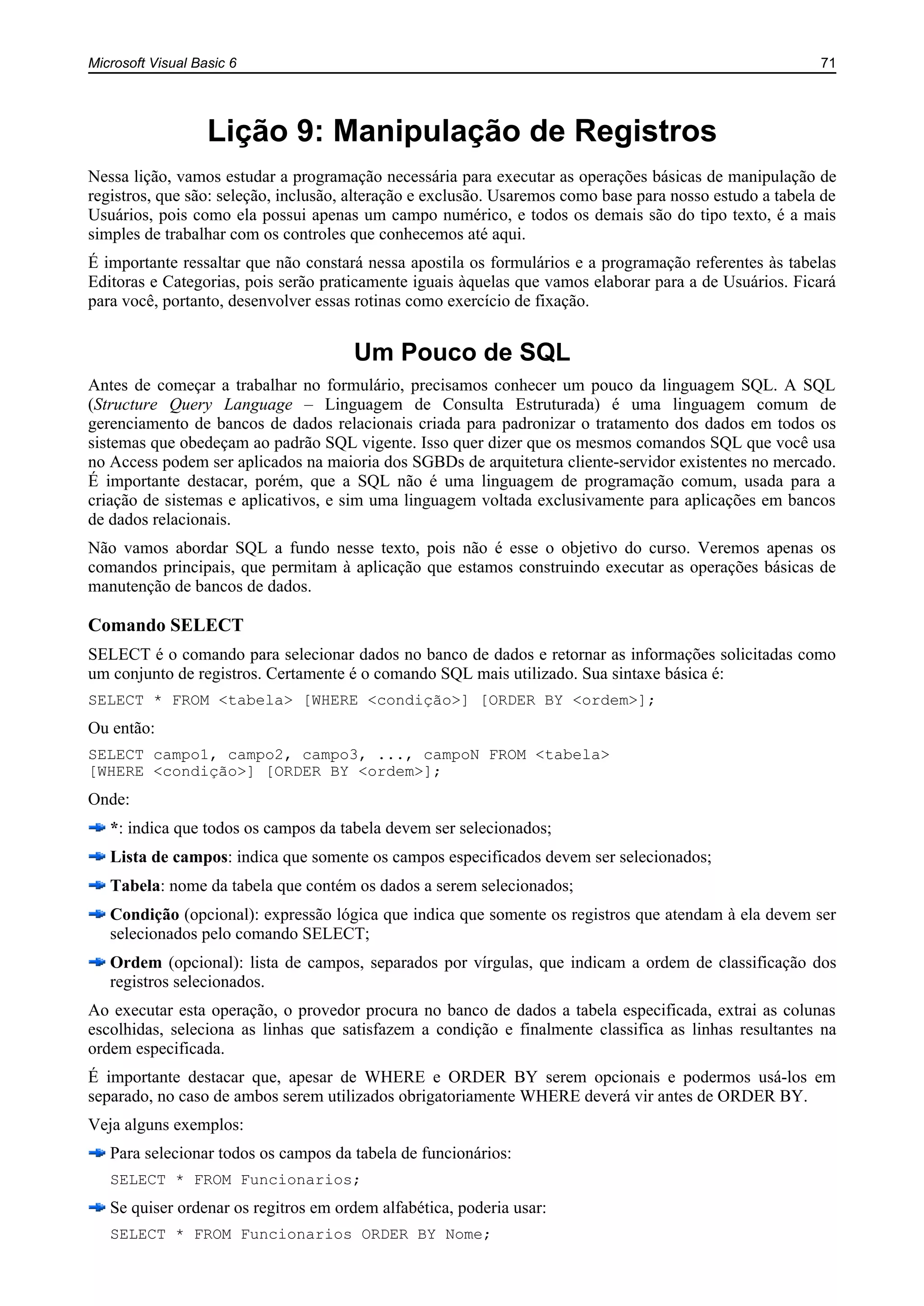 Microsoft Visual Basic 6 71
Lição 9: Manipulação de Registros
Nessa lição, vamos estudar a programação necessária para executar as operações básicas de manipulação de
registros, que são: seleção, inclusão, alteração e exclusão. Usaremos como base para nosso estudo a tabela de
Usuários, pois como ela possui apenas um campo numérico, e todos os demais são do tipo texto, é a mais
simples de trabalhar com os controles que conhecemos até aqui.
É importante ressaltar que não constará nessa apostila os formulários e a programação referentes às tabelas
Editoras e Categorias, pois serão praticamente iguais àquelas que vamos elaborar para a de Usuários. Ficará
para você, portanto, desenvolver essas rotinas como exercício de fixação.
Um Pouco de SQL
Antes de começar a trabalhar no formulário, precisamos conhecer um pouco da linguagem SQL. A SQL
(Structure Query Language – Linguagem de Consulta Estruturada) é uma linguagem comum de
gerenciamento de bancos de dados relacionais criada para padronizar o tratamento dos dados em todos os
sistemas que obedeçam ao padrão SQL vigente. Isso quer dizer que os mesmos comandos SQL que você usa
no Access podem ser aplicados na maioria dos SGBDs de arquitetura cliente-servidor existentes no mercado.
É importante destacar, porém, que a SQL não é uma linguagem de programação comum, usada para a
criação de sistemas e aplicativos, e sim uma linguagem voltada exclusivamente para aplicações em bancos
de dados relacionais.
Não vamos abordar SQL a fundo nesse texto, pois não é esse o objetivo do curso. Veremos apenas os
comandos principais, que permitam à aplicação que estamos construindo executar as operações básicas de
manutenção de bancos de dados.
Comando SELECT
SELECT é o comando para selecionar dados no banco de dados e retornar as informações solicitadas como
um conjunto de registros. Certamente é o comando SQL mais utilizado. Sua sintaxe básica é:
SELECT * FROM <tabela> [WHERE <condição>] [ORDER BY <ordem>];
Ou então:
SELECT campo1, campo2, campo3, ..., campoN FROM <tabela>
[WHERE <condição>] [ORDER BY <ordem>];
Onde:
*: indica que todos os campos da tabela devem ser selecionados;
Lista de campos: indica que somente os campos especificados devem ser selecionados;
Tabela: nome da tabela que contém os dados a serem selecionados;
Condição (opcional): expressão lógica que indica que somente os registros que atendam à ela devem ser
selecionados pelo comando SELECT;
Ordem (opcional): lista de campos, separados por vírgulas, que indicam a ordem de classificação dos
registros selecionados.
Ao executar esta operação, o provedor procura no banco de dados a tabela especificada, extrai as colunas
escolhidas, seleciona as linhas que satisfazem a condição e finalmente classifica as linhas resultantes na
ordem especificada.
É importante destacar que, apesar de WHERE e ORDER BY serem opcionais e podermos usá-los em
separado, no caso de ambos serem utilizados obrigatoriamente WHERE deverá vir antes de ORDER BY.
Veja alguns exemplos:
Para selecionar todos os campos da tabela de funcionários:
SELECT * FROM Funcionarios;
Se quiser ordenar os regitros em ordem alfabética, poderia usar:
SELECT * FROM Funcionarios ORDER BY Nome;
 