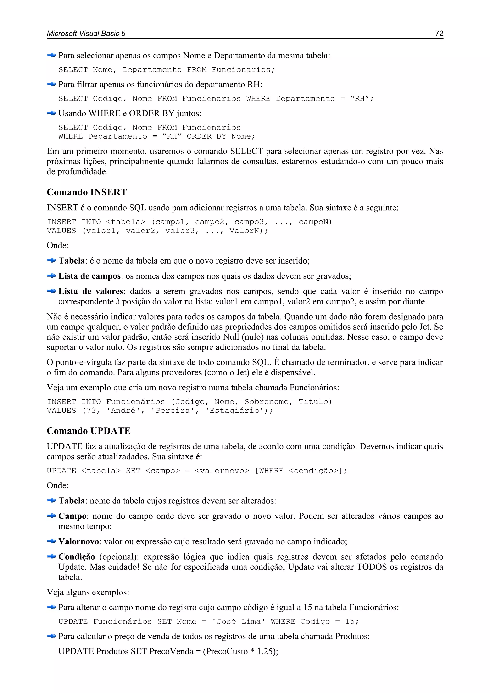 Microsoft Visual Basic 6 72
Para selecionar apenas os campos Nome e Departamento da mesma tabela:
SELECT Nome, Departamento FROM Funcionarios;
Para filtrar apenas os funcionários do departamento RH:
SELECT Codigo, Nome FROM Funcionarios WHERE Departamento = “RH”;
Usando WHERE e ORDER BY juntos:
SELECT Codigo, Nome FROM Funcionarios
WHERE Departamento = “RH” ORDER BY Nome;
Em um primeiro momento, usaremos o comando SELECT para selecionar apenas um registro por vez. Nas
próximas lições, principalmente quando falarmos de consultas, estaremos estudando-o com um pouco mais
de profundidade.
Comando INSERT
INSERT é o comando SQL usado para adicionar registros a uma tabela. Sua sintaxe é a seguinte:
INSERT INTO <tabela> (campo1, campo2, campo3, ..., campoN)
VALUES (valor1, valor2, valor3, ..., ValorN);
Onde:
Tabela: é o nome da tabela em que o novo registro deve ser inserido;
Lista de campos: os nomes dos campos nos quais os dados devem ser gravados;
Lista de valores: dados a serem gravados nos campos, sendo que cada valor é inserido no campo
correspondente à posição do valor na lista: valor1 em campo1, valor2 em campo2, e assim por diante.
Não é necessário indicar valores para todos os campos da tabela. Quando um dado não forem designado para
um campo qualquer, o valor padrão definido nas propriedades dos campos omitidos será inserido pelo Jet. Se
não existir um valor padrão, então será inserido Null (nulo) nas colunas omitidas. Nesse caso, o campo deve
suportar o valor nulo. Os registros são sempre adicionados no final da tabela.
O ponto-e-vírgula faz parte da sintaxe de todo comando SQL. É chamado de terminador, e serve para indicar
o fim do comando. Para alguns provedores (como o Jet) ele é dispensável.
Veja um exemplo que cria um novo registro numa tabela chamada Funcionários:
INSERT INTO Funcionários (Codigo, Nome, Sobrenome, Titulo)
VALUES (73, 'André', 'Pereira', 'Estagiário');
Comando UPDATE
UPDATE faz a atualização de registros de uma tabela, de acordo com uma condição. Devemos indicar quais
campos serão atualizadados. Sua sintaxe é:
UPDATE <tabela> SET <campo> = <valornovo> [WHERE <condição>];
Onde:
Tabela: nome da tabela cujos registros devem ser alterados:
Campo: nome do campo onde deve ser gravado o novo valor. Podem ser alterados vários campos ao
mesmo tempo;
Valornovo: valor ou expressão cujo resultado será gravado no campo indicado;
Condição (opcional): expressão lógica que indica quais registros devem ser afetados pelo comando
Update. Mas cuidado! Se não for especificada uma condição, Update vai alterar TODOS os registros da
tabela.
Veja alguns exemplos:
Para alterar o campo nome do registro cujo campo código é igual a 15 na tabela Funcionários:
UPDATE Funcionários SET Nome = 'José Lima' WHERE Codigo = 15;
Para calcular o preço de venda de todos os registros de uma tabela chamada Produtos:
UPDATE Produtos SET PrecoVenda = (PrecoCusto * 1.25);
 