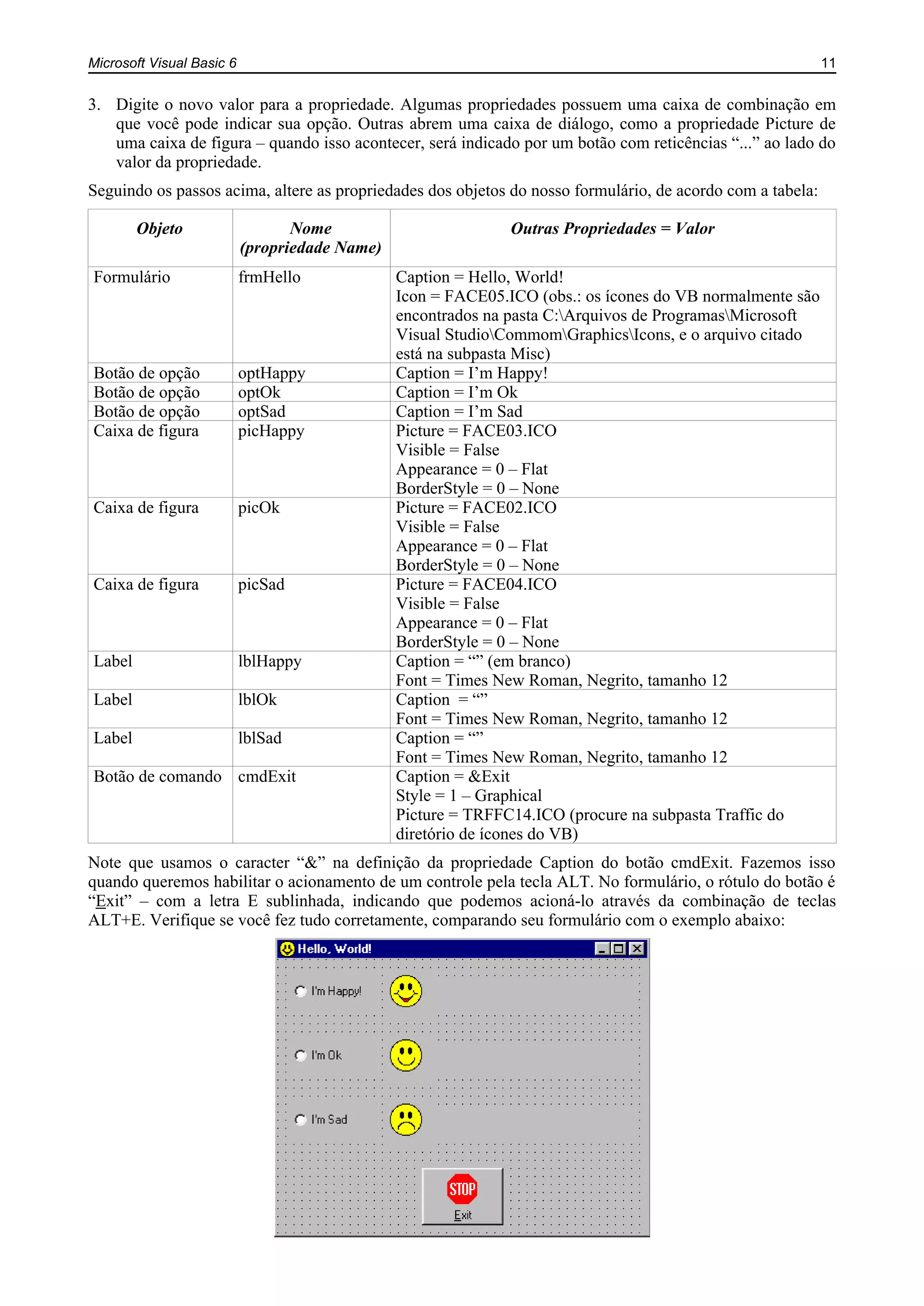 Microsoft Visual Basic 6 11
3. Digite o novo valor para a propriedade. Algumas propriedades possuem uma caixa de combinação em
que você pode indicar sua opção. Outras abrem uma caixa de diálogo, como a propriedade Picture de
uma caixa de figura – quando isso acontecer, será indicado por um botão com reticências “...” ao lado do
valor da propriedade.
Seguindo os passos acima, altere as propriedades dos objetos do nosso formulário, de acordo com a tabela:
Objeto Nome
(propriedade Name)
Outras Propriedades = Valor
Formulário frmHello Caption = Hello, World!
Icon = FACE05.ICO (obs.: os ícones do VB normalmente são
encontrados na pasta C:Arquivos de ProgramasMicrosoft
Visual StudioCommomGraphicsIcons, e o arquivo citado
está na subpasta Misc)
Botão de opção optHappy Caption = I’m Happy!
Botão de opção optOk Caption = I’m Ok
Botão de opção optSad Caption = I’m Sad
Caixa de figura picHappy Picture = FACE03.ICO
Visible = False
Appearance = 0 – Flat
BorderStyle = 0 – None
Caixa de figura picOk Picture = FACE02.ICO
Visible = False
Appearance = 0 – Flat
BorderStyle = 0 – None
Caixa de figura picSad Picture = FACE04.ICO
Visible = False
Appearance = 0 – Flat
BorderStyle = 0 – None
Label lblHappy Caption = “” (em branco)
Font = Times New Roman, Negrito, tamanho 12
Label lblOk Caption = “”
Font = Times New Roman, Negrito, tamanho 12
Label lblSad Caption = “”
Font = Times New Roman, Negrito, tamanho 12
Botão de comando cmdExit Caption = &Exit
Style = 1 – Graphical
Picture = TRFFC14.ICO (procure na subpasta Traffic do
diretório de ícones do VB)
Note que usamos o caracter “&” na definição da propriedade Caption do botão cmdExit. Fazemos isso
quando queremos habilitar o acionamento de um controle pela tecla ALT. No formulário, o rótulo do botão é
“Exit” – com a letra E sublinhada, indicando que podemos acioná-lo através da combinação de teclas
ALT+E. Verifique se você fez tudo corretamente, comparando seu formulário com o exemplo abaixo:
 