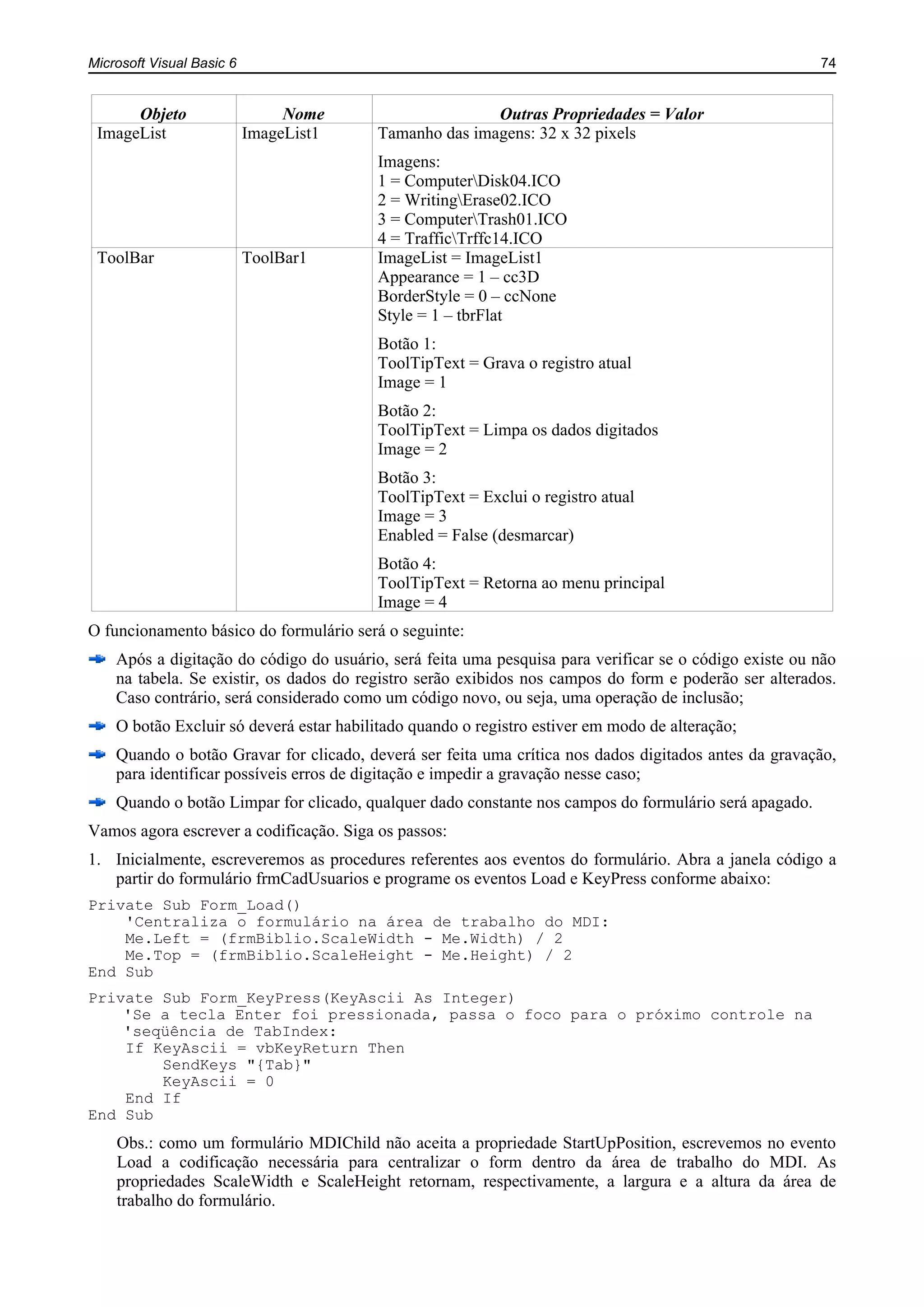 Microsoft Visual Basic 6 74
Objeto Nome Outras Propriedades = Valor
ImageList ImageList1 Tamanho das imagens: 32 x 32 pixels
Imagens:
1 = ComputerDisk04.ICO
2 = WritingErase02.ICO
3 = ComputerTrash01.ICO
4 = TrafficTrffc14.ICO
ToolBar ToolBar1 ImageList = ImageList1
Appearance = 1 – cc3D
BorderStyle = 0 – ccNone
Style = 1 – tbrFlat
Botão 1:
ToolTipText = Grava o registro atual
Image = 1
Botão 2:
ToolTipText = Limpa os dados digitados
Image = 2
Botão 3:
ToolTipText = Exclui o registro atual
Image = 3
Enabled = False (desmarcar)
Botão 4:
ToolTipText = Retorna ao menu principal
Image = 4
O funcionamento básico do formulário será o seguinte:
Após a digitação do código do usuário, será feita uma pesquisa para verificar se o código existe ou não
na tabela. Se existir, os dados do registro serão exibidos nos campos do form e poderão ser alterados.
Caso contrário, será considerado como um código novo, ou seja, uma operação de inclusão;
O botão Excluir só deverá estar habilitado quando o registro estiver em modo de alteração;
Quando o botão Gravar for clicado, deverá ser feita uma crítica nos dados digitados antes da gravação,
para identificar possíveis erros de digitação e impedir a gravação nesse caso;
Quando o botão Limpar for clicado, qualquer dado constante nos campos do formulário será apagado.
Vamos agora escrever a codificação. Siga os passos:
1. Inicialmente, escreveremos as procedures referentes aos eventos do formulário. Abra a janela código a
partir do formulário frmCadUsuarios e programe os eventos Load e KeyPress conforme abaixo:
Private Sub Form_Load()
'Centraliza o formulário na área de trabalho do MDI:
Me.Left = (frmBiblio.ScaleWidth - Me.Width) / 2
Me.Top = (frmBiblio.ScaleHeight - Me.Height) / 2
End Sub
Private Sub Form_KeyPress(KeyAscii As Integer)
'Se a tecla Enter foi pressionada, passa o foco para o próximo controle na
'seqüência de TabIndex:
If KeyAscii = vbKeyReturn Then
SendKeys "{Tab}"
KeyAscii = 0
End If
End Sub
Obs.: como um formulário MDIChild não aceita a propriedade StartUpPosition, escrevemos no evento
Load a codificação necessária para centralizar o form dentro da área de trabalho do MDI. As
propriedades ScaleWidth e ScaleHeight retornam, respectivamente, a largura e a altura da área de
trabalho do formulário.
 