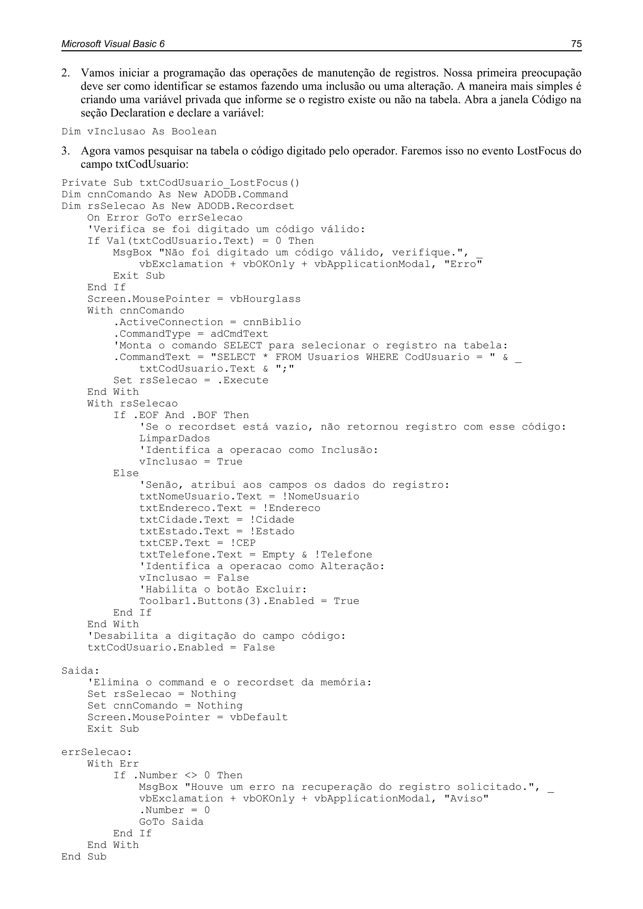 Microsoft Visual Basic 6 75
2. Vamos iniciar a programação das operações de manutenção de registros. Nossa primeira preocupação
deve ser como identificar se estamos fazendo uma inclusão ou uma alteração. A maneira mais simples é
criando uma variável privada que informe se o registro existe ou não na tabela. Abra a janela Código na
seção Declaration e declare a variável:
Dim vInclusao As Boolean
3. Agora vamos pesquisar na tabela o código digitado pelo operador. Faremos isso no evento LostFocus do
campo txtCodUsuario:
Private Sub txtCodUsuario_LostFocus()
Dim cnnComando As New ADODB.Command
Dim rsSelecao As New ADODB.Recordset
On Error GoTo errSelecao
'Verifica se foi digitado um código válido:
If Val(txtCodUsuario.Text) = 0 Then
MsgBox "Não foi digitado um código válido, verifique.", _
vbExclamation + vbOKOnly + vbApplicationModal, "Erro"
Exit Sub
End If
Screen.MousePointer = vbHourglass
With cnnComando
.ActiveConnection = cnnBiblio
.CommandType = adCmdText
'Monta o comando SELECT para selecionar o registro na tabela:
.CommandText = "SELECT * FROM Usuarios WHERE CodUsuario = " & _
txtCodUsuario.Text & ";"
Set rsSelecao = .Execute
End With
With rsSelecao
If .EOF And .BOF Then
'Se o recordset está vazio, não retornou registro com esse código:
LimparDados
'Identifica a operacao como Inclusão:
vInclusao = True
Else
'Senão, atribui aos campos os dados do registro:
txtNomeUsuario.Text = !NomeUsuario
txtEndereco.Text = !Endereco
txtCidade.Text = !Cidade
txtEstado.Text = !Estado
txtCEP.Text = !CEP
txtTelefone.Text = Empty & !Telefone
'Identifica a operacao como Alteração:
vInclusao = False
'Habilita o botão Excluir:
Toolbar1.Buttons(3).Enabled = True
End If
End With
'Desabilita a digitação do campo código:
txtCodUsuario.Enabled = False
Saida:
'Elimina o command e o recordset da memória:
Set rsSelecao = Nothing
Set cnnComando = Nothing
Screen.MousePointer = vbDefault
Exit Sub
errSelecao:
With Err
If .Number <> 0 Then
MsgBox "Houve um erro na recuperação do registro solicitado.", _
vbExclamation + vbOKOnly + vbApplicationModal, "Aviso"
.Number = 0
GoTo Saida
End If
End With
End Sub
 