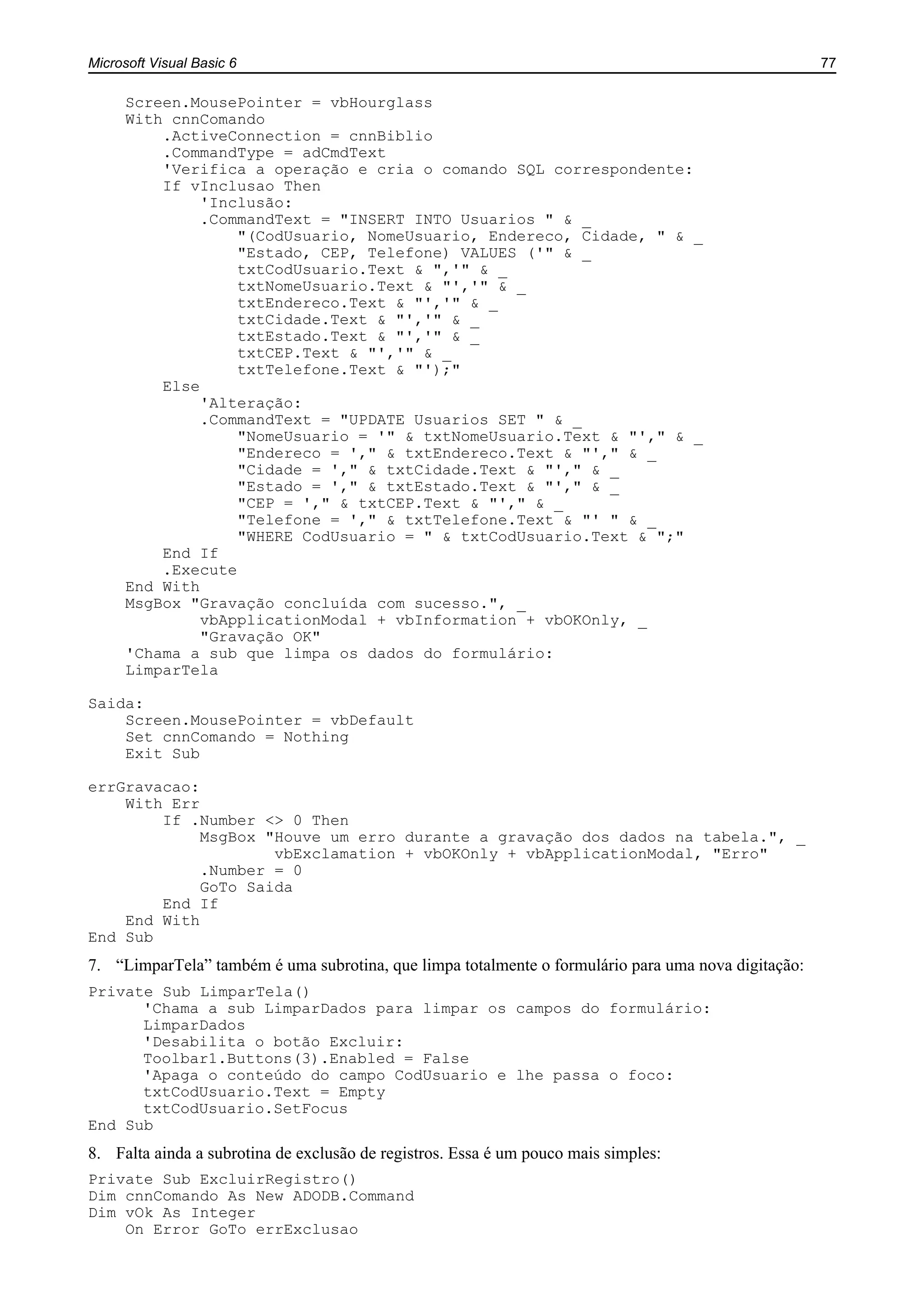 Microsoft Visual Basic 6 77
Screen.MousePointer = vbHourglass
With cnnComando
.ActiveConnection = cnnBiblio
.CommandType = adCmdText
'Verifica a operação e cria o comando SQL correspondente:
If vInclusao Then
'Inclusão:
.CommandText = "INSERT INTO Usuarios " & _
"(CodUsuario, NomeUsuario, Endereco, Cidade, " & _
"Estado, CEP, Telefone) VALUES ('" & _
txtCodUsuario.Text & ",'" & _
txtNomeUsuario.Text & "','" & _
txtEndereco.Text & "','" & _
txtCidade.Text & "','" & _
txtEstado.Text & "','" & _
txtCEP.Text & "','" & _
txtTelefone.Text & "');"
Else
'Alteração:
.CommandText = "UPDATE Usuarios SET " & _
"NomeUsuario = '" & txtNomeUsuario.Text & "'," & _
"Endereco = '," & txtEndereco.Text & "'," & _
"Cidade = '," & txtCidade.Text & "'," & _
"Estado = '," & txtEstado.Text & "'," & _
"CEP = '," & txtCEP.Text & "'," & _
"Telefone = '," & txtTelefone.Text & "' " & _
"WHERE CodUsuario = " & txtCodUsuario.Text & ";"
End If
.Execute
End With
MsgBox "Gravação concluída com sucesso.", _
vbApplicationModal + vbInformation + vbOKOnly, _
"Gravação OK"
'Chama a sub que limpa os dados do formulário:
LimparTela
Saida:
Screen.MousePointer = vbDefault
Set cnnComando = Nothing
Exit Sub
errGravacao:
With Err
If .Number <> 0 Then
MsgBox "Houve um erro durante a gravação dos dados na tabela.", _
vbExclamation + vbOKOnly + vbApplicationModal, "Erro"
.Number = 0
GoTo Saida
End If
End With
End Sub
7. “LimparTela” também é uma subrotina, que limpa totalmente o formulário para uma nova digitação:
Private Sub LimparTela()
'Chama a sub LimparDados para limpar os campos do formulário:
LimparDados
'Desabilita o botão Excluir:
Toolbar1.Buttons(3).Enabled = False
'Apaga o conteúdo do campo CodUsuario e lhe passa o foco:
txtCodUsuario.Text = Empty
txtCodUsuario.SetFocus
End Sub
8. Falta ainda a subrotina de exclusão de registros. Essa é um pouco mais simples:
Private Sub ExcluirRegistro()
Dim cnnComando As New ADODB.Command
Dim vOk As Integer
On Error GoTo errExclusao
 
