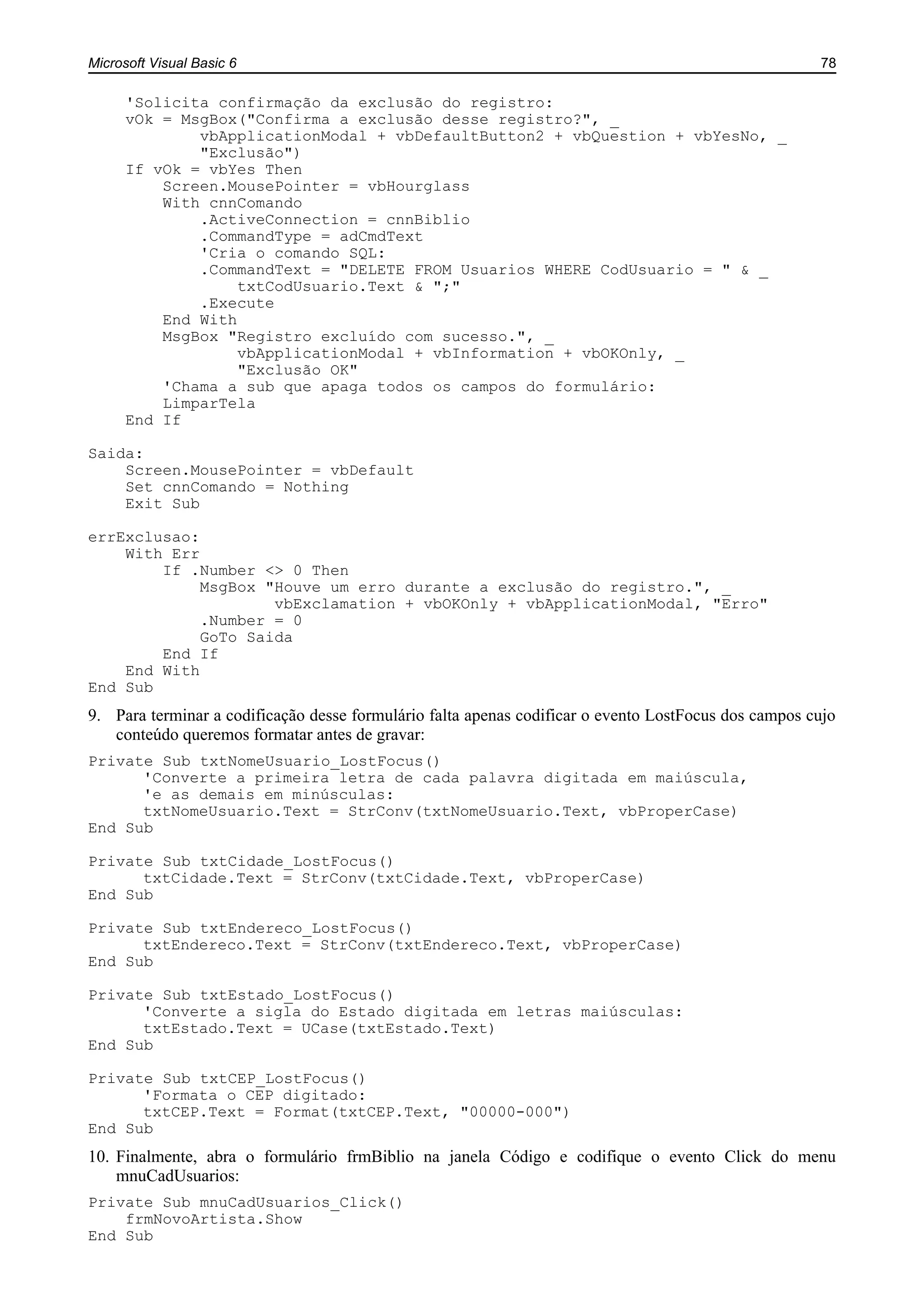 Microsoft Visual Basic 6 78
'Solicita confirmação da exclusão do registro:
vOk = MsgBox("Confirma a exclusão desse registro?", _
vbApplicationModal + vbDefaultButton2 + vbQuestion + vbYesNo, _
"Exclusão")
If vOk = vbYes Then
Screen.MousePointer = vbHourglass
With cnnComando
.ActiveConnection = cnnBiblio
.CommandType = adCmdText
'Cria o comando SQL:
.CommandText = "DELETE FROM Usuarios WHERE CodUsuario = " & _
txtCodUsuario.Text & ";"
.Execute
End With
MsgBox "Registro excluído com sucesso.", _
vbApplicationModal + vbInformation + vbOKOnly, _
"Exclusão OK"
'Chama a sub que apaga todos os campos do formulário:
LimparTela
End If
Saida:
Screen.MousePointer = vbDefault
Set cnnComando = Nothing
Exit Sub
errExclusao:
With Err
If .Number <> 0 Then
MsgBox "Houve um erro durante a exclusão do registro.", _
vbExclamation + vbOKOnly + vbApplicationModal, "Erro"
.Number = 0
GoTo Saida
End If
End With
End Sub
9. Para terminar a codificação desse formulário falta apenas codificar o evento LostFocus dos campos cujo
conteúdo queremos formatar antes de gravar:
Private Sub txtNomeUsuario_LostFocus()
'Converte a primeira letra de cada palavra digitada em maiúscula,
'e as demais em minúsculas:
txtNomeUsuario.Text = StrConv(txtNomeUsuario.Text, vbProperCase)
End Sub
Private Sub txtCidade_LostFocus()
txtCidade.Text = StrConv(txtCidade.Text, vbProperCase)
End Sub
Private Sub txtEndereco_LostFocus()
txtEndereco.Text = StrConv(txtEndereco.Text, vbProperCase)
End Sub
Private Sub txtEstado_LostFocus()
'Converte a sigla do Estado digitada em letras maiúsculas:
txtEstado.Text = UCase(txtEstado.Text)
End Sub
Private Sub txtCEP_LostFocus()
'Formata o CEP digitado:
txtCEP.Text = Format(txtCEP.Text, "00000-000")
End Sub
10. Finalmente, abra o formulário frmBiblio na janela Código e codifique o evento Click do menu
mnuCadUsuarios:
Private Sub mnuCadUsuarios_Click()
frmNovoArtista.Show
End Sub
 