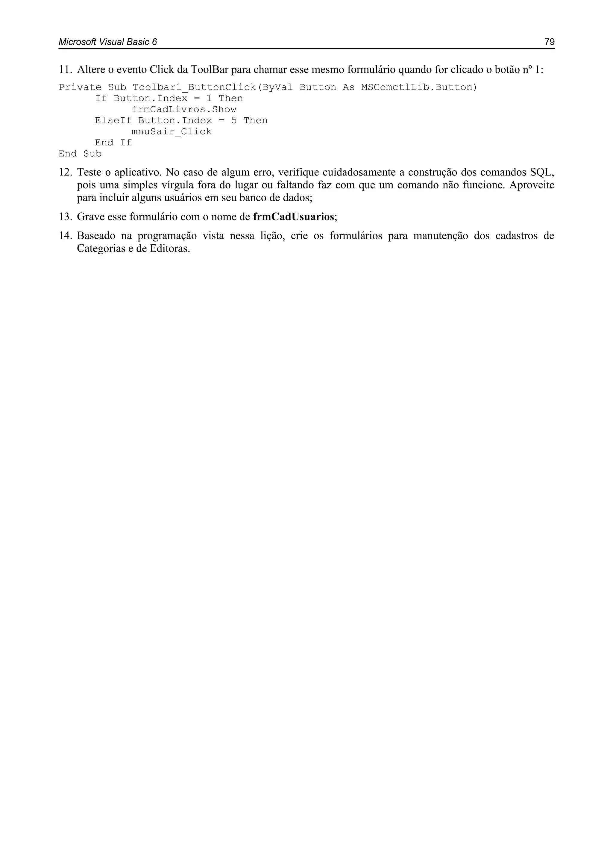 Microsoft Visual Basic 6 79
11. Altere o evento Click da ToolBar para chamar esse mesmo formulário quando for clicado o botão nº 1:
Private Sub Toolbar1_ButtonClick(ByVal Button As MSComctlLib.Button)
If Button.Index = 1 Then
frmCadLivros.Show
ElseIf Button.Index = 5 Then
mnuSair_Click
End If
End Sub
12. Teste o aplicativo. No caso de algum erro, verifique cuidadosamente a construção dos comandos SQL,
pois uma simples vírgula fora do lugar ou faltando faz com que um comando não funcione. Aproveite
para incluir alguns usuários em seu banco de dados;
13. Grave esse formulário com o nome de frmCadUsuarios;
14. Baseado na programação vista nessa lição, crie os formulários para manutenção dos cadastros de
Categorias e de Editoras.
 