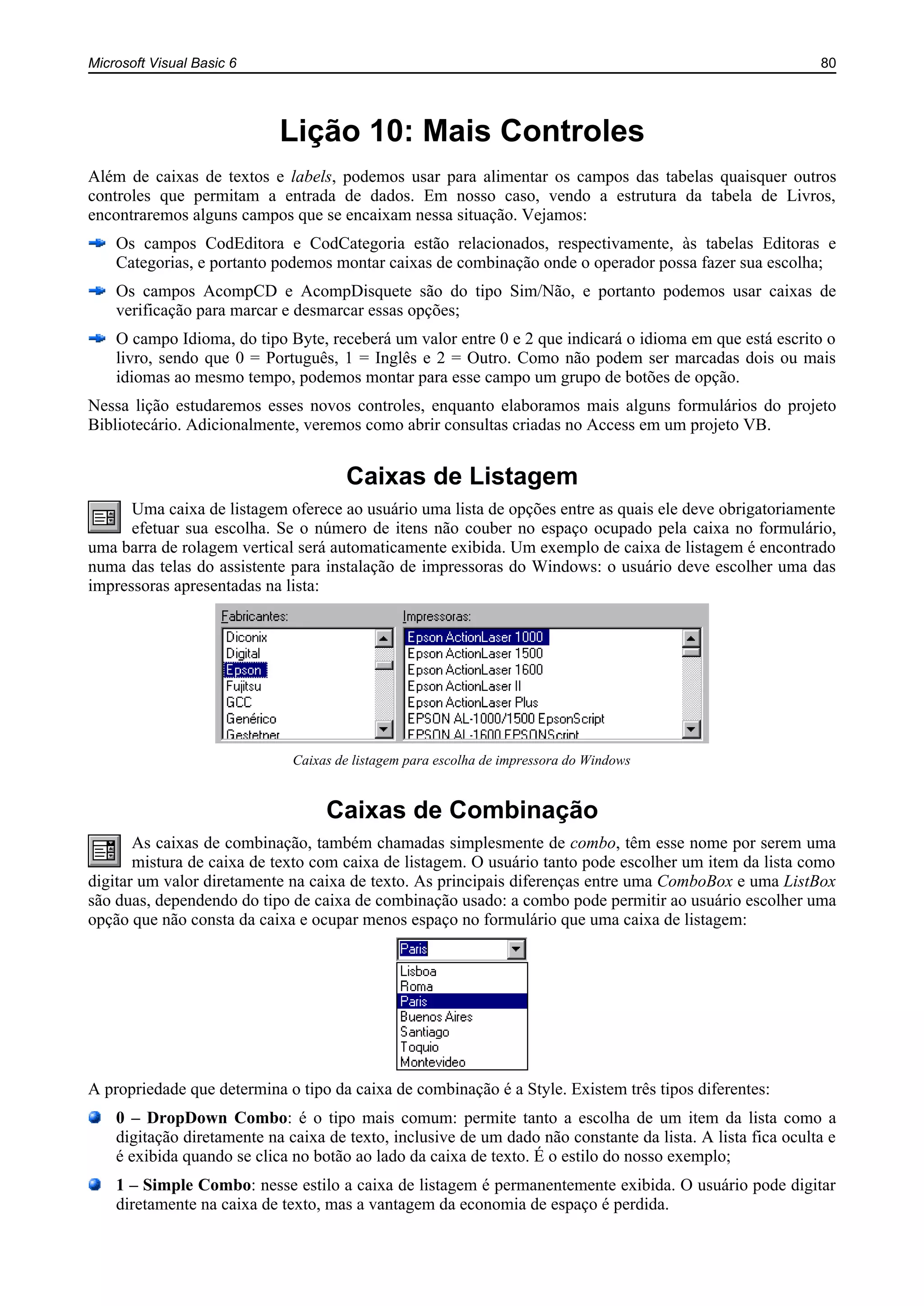 Microsoft Visual Basic 6 80
Lição 10: Mais Controles
Além de caixas de textos e labels, podemos usar para alimentar os campos das tabelas quaisquer outros
controles que permitam a entrada de dados. Em nosso caso, vendo a estrutura da tabela de Livros,
encontraremos alguns campos que se encaixam nessa situação. Vejamos:
Os campos CodEditora e CodCategoria estão relacionados, respectivamente, às tabelas Editoras e
Categorias, e portanto podemos montar caixas de combinação onde o operador possa fazer sua escolha;
Os campos AcompCD e AcompDisquete são do tipo Sim/Não, e portanto podemos usar caixas de
verificação para marcar e desmarcar essas opções;
O campo Idioma, do tipo Byte, receberá um valor entre 0 e 2 que indicará o idioma em que está escrito o
livro, sendo que 0 = Português, 1 = Inglês e 2 = Outro. Como não podem ser marcadas dois ou mais
idiomas ao mesmo tempo, podemos montar para esse campo um grupo de botões de opção.
Nessa lição estudaremos esses novos controles, enquanto elaboramos mais alguns formulários do projeto
Bibliotecário. Adicionalmente, veremos como abrir consultas criadas no Access em um projeto VB.
Caixas de Listagem
Uma caixa de listagem oferece ao usuário uma lista de opções entre as quais ele deve obrigatoriamente
efetuar sua escolha. Se o número de itens não couber no espaço ocupado pela caixa no formulário,
uma barra de rolagem vertical será automaticamente exibida. Um exemplo de caixa de listagem é encontrado
numa das telas do assistente para instalação de impressoras do Windows: o usuário deve escolher uma das
impressoras apresentadas na lista:
Caixas de listagem para escolha de impressora do Windows
Caixas de Combinação
As caixas de combinação, também chamadas simplesmente de combo, têm esse nome por serem uma
mistura de caixa de texto com caixa de listagem. O usuário tanto pode escolher um item da lista como
digitar um valor diretamente na caixa de texto. As principais diferenças entre uma ComboBox e uma ListBox
são duas, dependendo do tipo de caixa de combinação usado: a combo pode permitir ao usuário escolher uma
opção que não consta da caixa e ocupar menos espaço no formulário que uma caixa de listagem:
A propriedade que determina o tipo da caixa de combinação é a Style. Existem três tipos diferentes:
0 – DropDown Combo: é o tipo mais comum: permite tanto a escolha de um item da lista como a
digitação diretamente na caixa de texto, inclusive de um dado não constante da lista. A lista fica oculta e
é exibida quando se clica no botão ao lado da caixa de texto. É o estilo do nosso exemplo;
1 – Simple Combo: nesse estilo a caixa de listagem é permanentemente exibida. O usuário pode digitar
diretamente na caixa de texto, mas a vantagem da economia de espaço é perdida.
 