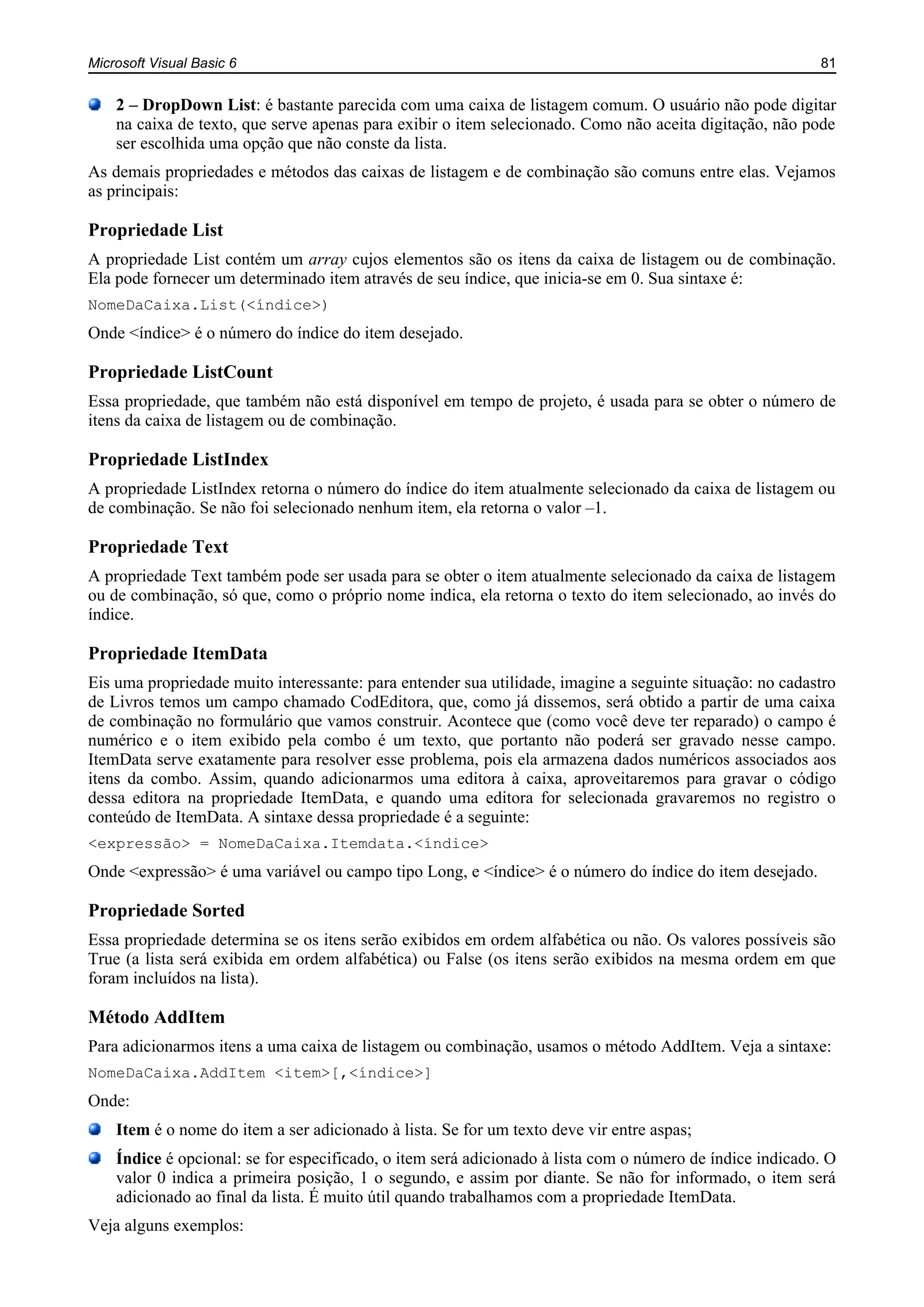 Microsoft Visual Basic 6 81
2 – DropDown List: é bastante parecida com uma caixa de listagem comum. O usuário não pode digitar
na caixa de texto, que serve apenas para exibir o item selecionado. Como não aceita digitação, não pode
ser escolhida uma opção que não conste da lista.
As demais propriedades e métodos das caixas de listagem e de combinação são comuns entre elas. Vejamos
as principais:
Propriedade List
A propriedade List contém um array cujos elementos são os itens da caixa de listagem ou de combinação.
Ela pode fornecer um determinado item através de seu índice, que inicia-se em 0. Sua sintaxe é:
NomeDaCaixa.List(<índice>)
Onde <índice> é o número do índice do item desejado.
Propriedade ListCount
Essa propriedade, que também não está disponível em tempo de projeto, é usada para se obter o número de
itens da caixa de listagem ou de combinação.
Propriedade ListIndex
A propriedade ListIndex retorna o número do índice do item atualmente selecionado da caixa de listagem ou
de combinação. Se não foi selecionado nenhum item, ela retorna o valor –1.
Propriedade Text
A propriedade Text também pode ser usada para se obter o item atualmente selecionado da caixa de listagem
ou de combinação, só que, como o próprio nome indica, ela retorna o texto do item selecionado, ao invés do
índice.
Propriedade ItemData
Eis uma propriedade muito interessante: para entender sua utilidade, imagine a seguinte situação: no cadastro
de Livros temos um campo chamado CodEditora, que, como já dissemos, será obtido a partir de uma caixa
de combinação no formulário que vamos construir. Acontece que (como você deve ter reparado) o campo é
numérico e o item exibido pela combo é um texto, que portanto não poderá ser gravado nesse campo.
ItemData serve exatamente para resolver esse problema, pois ela armazena dados numéricos associados aos
itens da combo. Assim, quando adicionarmos uma editora à caixa, aproveitaremos para gravar o código
dessa editora na propriedade ItemData, e quando uma editora for selecionada gravaremos no registro o
conteúdo de ItemData. A sintaxe dessa propriedade é a seguinte:
<expressão> = NomeDaCaixa.Itemdata.<índice>
Onde <expressão> é uma variável ou campo tipo Long, e <índice> é o número do índice do item desejado.
Propriedade Sorted
Essa propriedade determina se os itens serão exibidos em ordem alfabética ou não. Os valores possíveis são
True (a lista será exibida em ordem alfabética) ou False (os itens serão exibidos na mesma ordem em que
foram incluídos na lista).
Método AddItem
Para adicionarmos itens a uma caixa de listagem ou combinação, usamos o método AddItem. Veja a sintaxe:
NomeDaCaixa.AddItem <item>[,<índice>]
Onde:
Item é o nome do item a ser adicionado à lista. Se for um texto deve vir entre aspas;
Índice é opcional: se for especificado, o item será adicionado à lista com o número de índice indicado. O
valor 0 indica a primeira posição, 1 o segundo, e assim por diante. Se não for informado, o item será
adicionado ao final da lista. É muito útil quando trabalhamos com a propriedade ItemData.
Veja alguns exemplos:
 