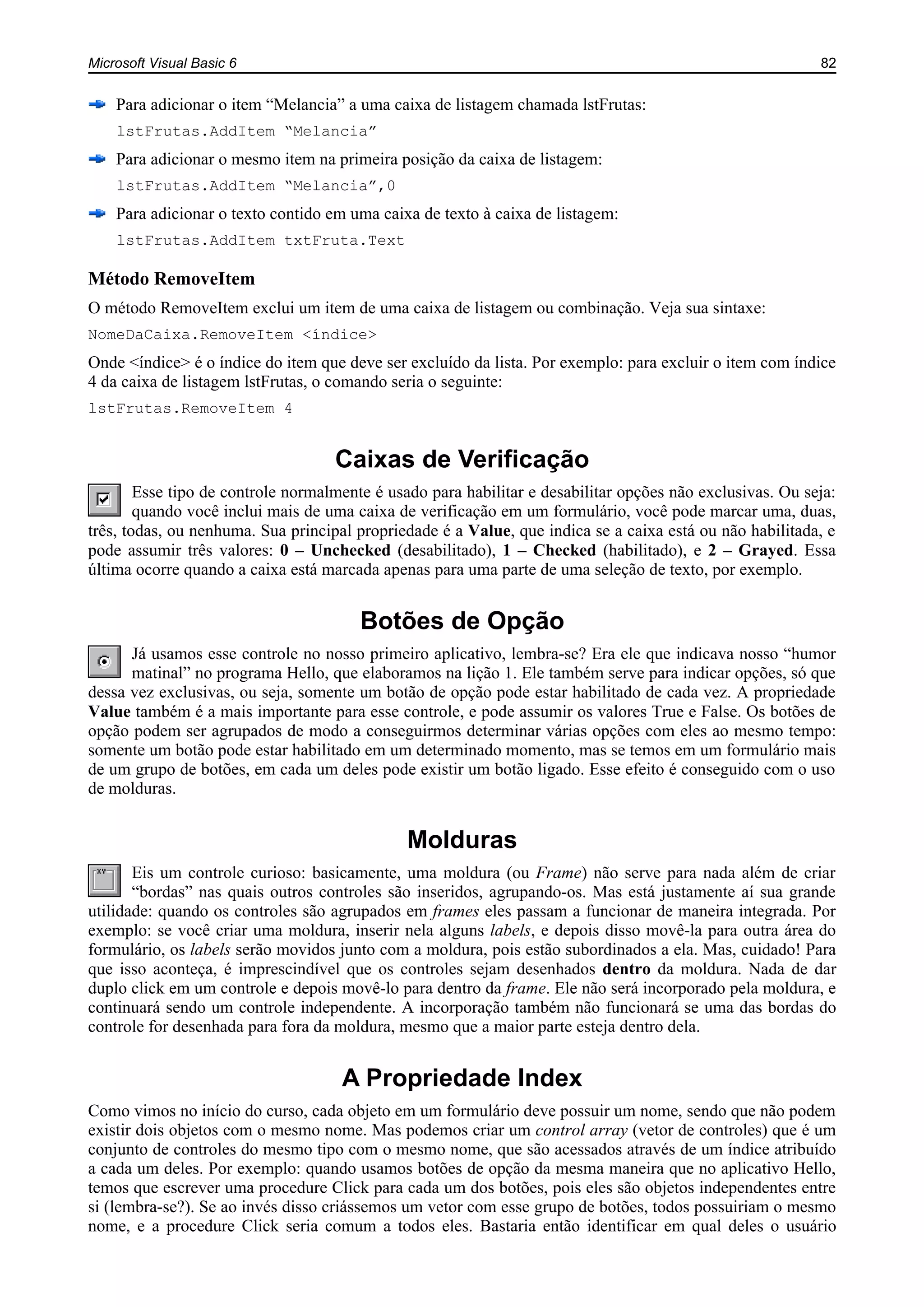 Microsoft Visual Basic 6 82
Para adicionar o item “Melancia” a uma caixa de listagem chamada lstFrutas:
lstFrutas.AddItem “Melancia”
Para adicionar o mesmo item na primeira posição da caixa de listagem:
lstFrutas.AddItem “Melancia”,0
Para adicionar o texto contido em uma caixa de texto à caixa de listagem:
lstFrutas.AddItem txtFruta.Text
Método RemoveItem
O método RemoveItem exclui um item de uma caixa de listagem ou combinação. Veja sua sintaxe:
NomeDaCaixa.RemoveItem <índice>
Onde <índice> é o índice do item que deve ser excluído da lista. Por exemplo: para excluir o item com índice
4 da caixa de listagem lstFrutas, o comando seria o seguinte:
lstFrutas.RemoveItem 4
Caixas de Verificação
Esse tipo de controle normalmente é usado para habilitar e desabilitar opções não exclusivas. Ou seja:
quando você inclui mais de uma caixa de verificação em um formulário, você pode marcar uma, duas,
três, todas, ou nenhuma. Sua principal propriedade é a Value, que indica se a caixa está ou não habilitada, e
pode assumir três valores: 0 – Unchecked (desabilitado), 1 – Checked (habilitado), e 2 – Grayed. Essa
última ocorre quando a caixa está marcada apenas para uma parte de uma seleção de texto, por exemplo.
Botões de Opção
Já usamos esse controle no nosso primeiro aplicativo, lembra-se? Era ele que indicava nosso “humor
matinal” no programa Hello, que elaboramos na lição 1. Ele também serve para indicar opções, só que
dessa vez exclusivas, ou seja, somente um botão de opção pode estar habilitado de cada vez. A propriedade
Value também é a mais importante para esse controle, e pode assumir os valores True e False. Os botões de
opção podem ser agrupados de modo a conseguirmos determinar várias opções com eles ao mesmo tempo:
somente um botão pode estar habilitado em um determinado momento, mas se temos em um formulário mais
de um grupo de botões, em cada um deles pode existir um botão ligado. Esse efeito é conseguido com o uso
de molduras.
Molduras
Eis um controle curioso: basicamente, uma moldura (ou Frame) não serve para nada além de criar
“bordas” nas quais outros controles são inseridos, agrupando-os. Mas está justamente aí sua grande
utilidade: quando os controles são agrupados em frames eles passam a funcionar de maneira integrada. Por
exemplo: se você criar uma moldura, inserir nela alguns labels, e depois disso movê-la para outra área do
formulário, os labels serão movidos junto com a moldura, pois estão subordinados a ela. Mas, cuidado! Para
que isso aconteça, é imprescindível que os controles sejam desenhados dentro da moldura. Nada de dar
duplo click em um controle e depois movê-lo para dentro da frame. Ele não será incorporado pela moldura, e
continuará sendo um controle independente. A incorporação também não funcionará se uma das bordas do
controle for desenhada para fora da moldura, mesmo que a maior parte esteja dentro dela.
A Propriedade Index
Como vimos no início do curso, cada objeto em um formulário deve possuir um nome, sendo que não podem
existir dois objetos com o mesmo nome. Mas podemos criar um control array (vetor de controles) que é um
conjunto de controles do mesmo tipo com o mesmo nome, que são acessados através de um índice atribuído
a cada um deles. Por exemplo: quando usamos botões de opção da mesma maneira que no aplicativo Hello,
temos que escrever uma procedure Click para cada um dos botões, pois eles são objetos independentes entre
si (lembra-se?). Se ao invés disso criássemos um vetor com esse grupo de botões, todos possuiriam o mesmo
nome, e a procedure Click seria comum a todos eles. Bastaria então identificar em qual deles o usuário
 