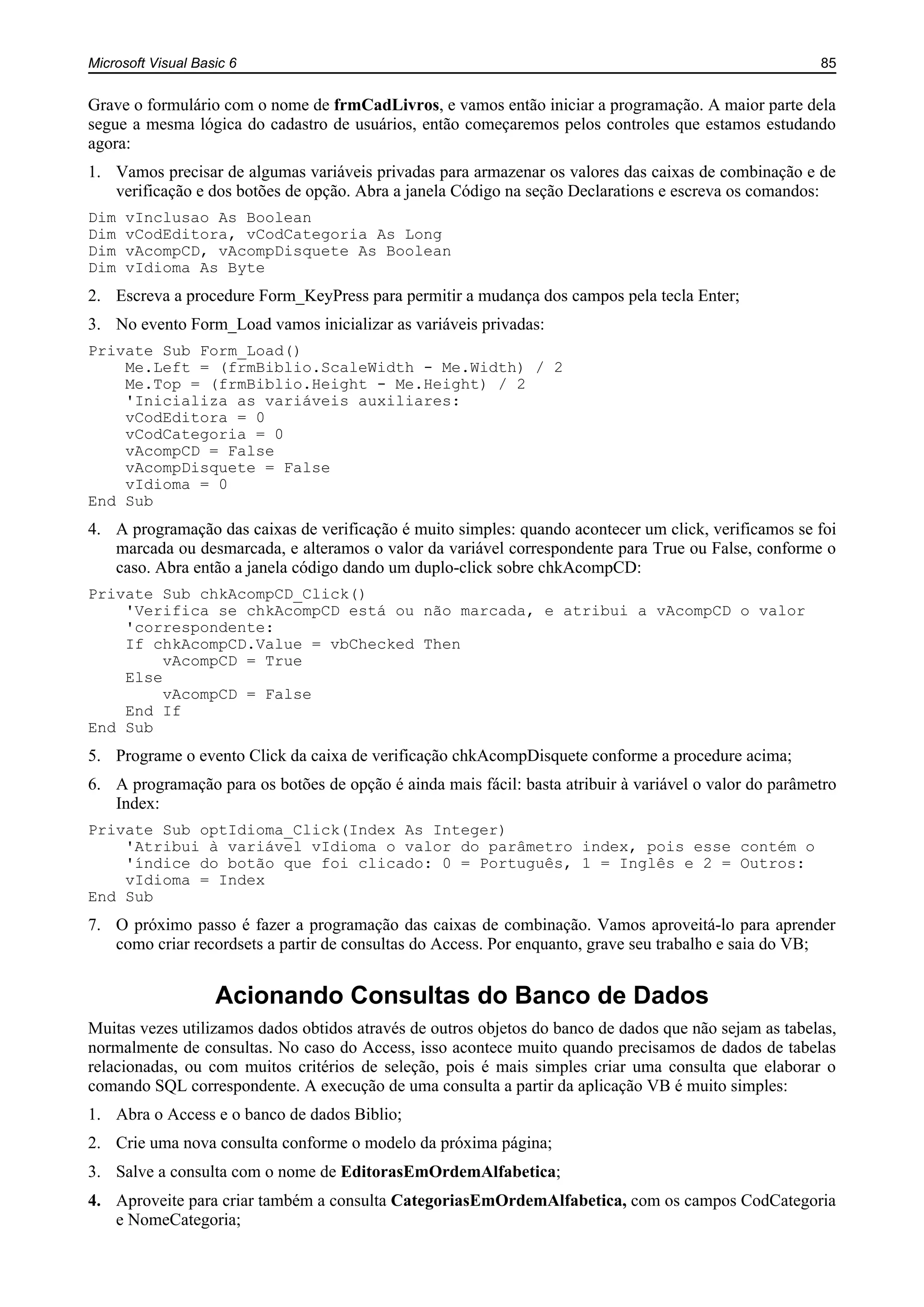 Microsoft Visual Basic 6 85
Grave o formulário com o nome de frmCadLivros, e vamos então iniciar a programação. A maior parte dela
segue a mesma lógica do cadastro de usuários, então começaremos pelos controles que estamos estudando
agora:
1. Vamos precisar de algumas variáveis privadas para armazenar os valores das caixas de combinação e de
verificação e dos botões de opção. Abra a janela Código na seção Declarations e escreva os comandos:
Dim vInclusao As Boolean
Dim vCodEditora, vCodCategoria As Long
Dim vAcompCD, vAcompDisquete As Boolean
Dim vIdioma As Byte
2. Escreva a procedure Form_KeyPress para permitir a mudança dos campos pela tecla Enter;
3. No evento Form_Load vamos inicializar as variáveis privadas:
Private Sub Form_Load()
Me.Left = (frmBiblio.ScaleWidth - Me.Width) / 2
Me.Top = (frmBiblio.Height - Me.Height) / 2
'Inicializa as variáveis auxiliares:
vCodEditora = 0
vCodCategoria = 0
vAcompCD = False
vAcompDisquete = False
vIdioma = 0
End Sub
4. A programação das caixas de verificação é muito simples: quando acontecer um click, verificamos se foi
marcada ou desmarcada, e alteramos o valor da variável correspondente para True ou False, conforme o
caso. Abra então a janela código dando um duplo-click sobre chkAcompCD:
Private Sub chkAcompCD_Click()
'Verifica se chkAcompCD está ou não marcada, e atribui a vAcompCD o valor
'correspondente:
If chkAcompCD.Value = vbChecked Then
vAcompCD = True
Else
vAcompCD = False
End If
End Sub
5. Programe o evento Click da caixa de verificação chkAcompDisquete conforme a procedure acima;
6. A programação para os botões de opção é ainda mais fácil: basta atribuir à variável o valor do parâmetro
Index:
Private Sub optIdioma_Click(Index As Integer)
'Atribui à variável vIdioma o valor do parâmetro index, pois esse contém o
'índice do botão que foi clicado: 0 = Português, 1 = Inglês e 2 = Outros:
vIdioma = Index
End Sub
7. O próximo passo é fazer a programação das caixas de combinação. Vamos aproveitá-lo para aprender
como criar recordsets a partir de consultas do Access. Por enquanto, grave seu trabalho e saia do VB;
Acionando Consultas do Banco de Dados
Muitas vezes utilizamos dados obtidos através de outros objetos do banco de dados que não sejam as tabelas,
normalmente de consultas. No caso do Access, isso acontece muito quando precisamos de dados de tabelas
relacionadas, ou com muitos critérios de seleção, pois é mais simples criar uma consulta que elaborar o
comando SQL correspondente. A execução de uma consulta a partir da aplicação VB é muito simples:
1. Abra o Access e o banco de dados Biblio;
2. Crie uma nova consulta conforme o modelo da próxima página;
3. Salve a consulta com o nome de EditorasEmOrdemAlfabetica;
4. Aproveite para criar também a consulta CategoriasEmOrdemAlfabetica, com os campos CodCategoria
e NomeCategoria;
 