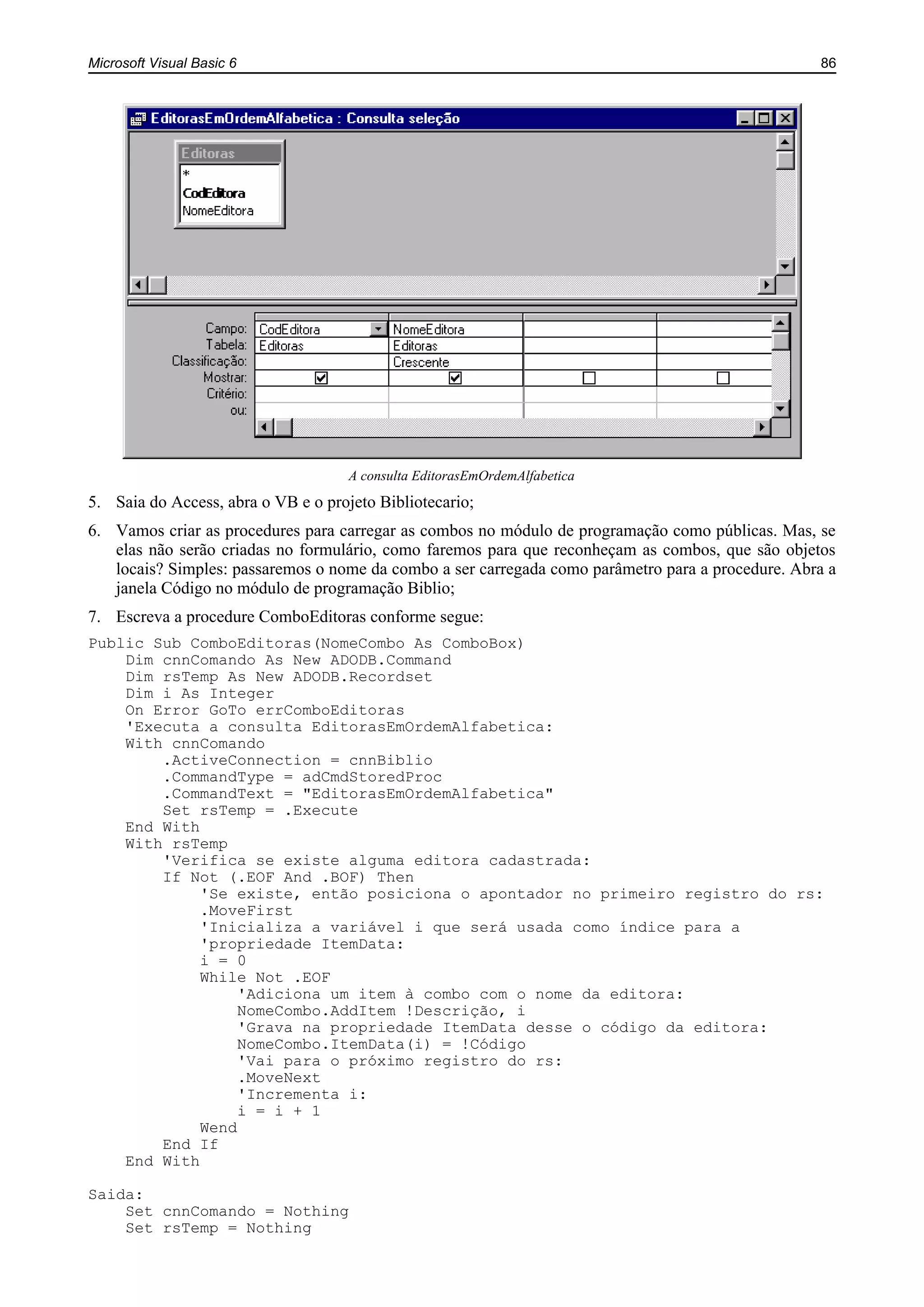 Microsoft Visual Basic 6 86
A consulta EditorasEmOrdemAlfabetica
5. Saia do Access, abra o VB e o projeto Bibliotecario;
6. Vamos criar as procedures para carregar as combos no módulo de programação como públicas. Mas, se
elas não serão criadas no formulário, como faremos para que reconheçam as combos, que são objetos
locais? Simples: passaremos o nome da combo a ser carregada como parâmetro para a procedure. Abra a
janela Código no módulo de programação Biblio;
7. Escreva a procedure ComboEditoras conforme segue:
Public Sub ComboEditoras(NomeCombo As ComboBox)
Dim cnnComando As New ADODB.Command
Dim rsTemp As New ADODB.Recordset
Dim i As Integer
On Error GoTo errComboEditoras
'Executa a consulta EditorasEmOrdemAlfabetica:
With cnnComando
.ActiveConnection = cnnBiblio
.CommandType = adCmdStoredProc
.CommandText = "EditorasEmOrdemAlfabetica"
Set rsTemp = .Execute
End With
With rsTemp
'Verifica se existe alguma editora cadastrada:
If Not (.EOF And .BOF) Then
'Se existe, então posiciona o apontador no primeiro registro do rs:
.MoveFirst
'Inicializa a variável i que será usada como índice para a
'propriedade ItemData:
i = 0
While Not .EOF
'Adiciona um item à combo com o nome da editora:
NomeCombo.AddItem !Descrição, i
'Grava na propriedade ItemData desse o código da editora:
NomeCombo.ItemData(i) = !Código
'Vai para o próximo registro do rs:
.MoveNext
'Incrementa i:
i = i + 1
Wend
End If
End With
Saida:
Set cnnComando = Nothing
Set rsTemp = Nothing
 
