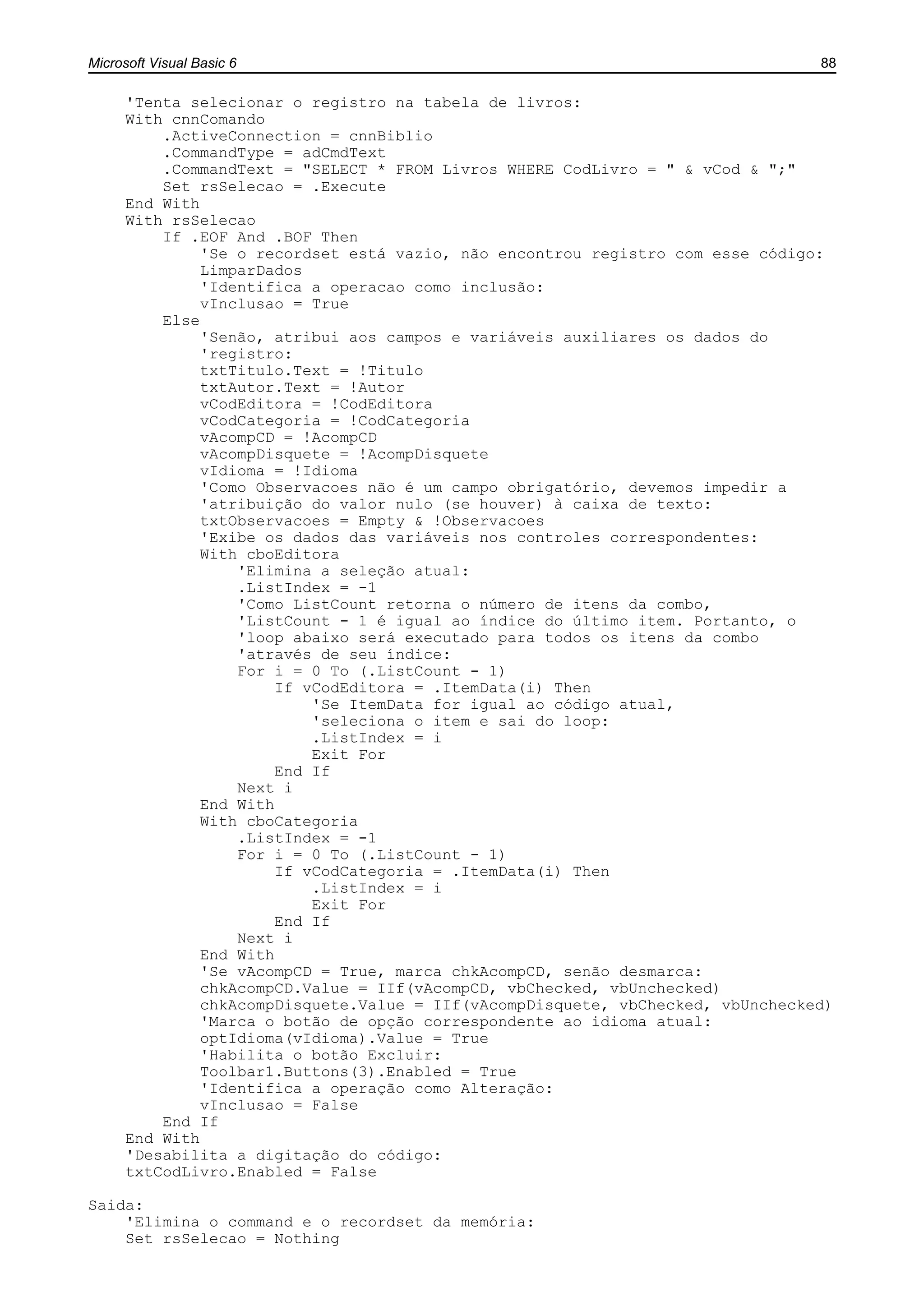 Microsoft Visual Basic 6 88
'Tenta selecionar o registro na tabela de livros:
With cnnComando
.ActiveConnection = cnnBiblio
.CommandType = adCmdText
.CommandText = "SELECT * FROM Livros WHERE CodLivro = " & vCod & ";"
Set rsSelecao = .Execute
End With
With rsSelecao
If .EOF And .BOF Then
'Se o recordset está vazio, não encontrou registro com esse código:
LimparDados
'Identifica a operacao como inclusão:
vInclusao = True
Else
'Senão, atribui aos campos e variáveis auxiliares os dados do
'registro:
txtTitulo.Text = !Titulo
txtAutor.Text = !Autor
vCodEditora = !CodEditora
vCodCategoria = !CodCategoria
vAcompCD = !AcompCD
vAcompDisquete = !AcompDisquete
vIdioma = !Idioma
'Como Observacoes não é um campo obrigatório, devemos impedir a
'atribuição do valor nulo (se houver) à caixa de texto:
txtObservacoes = Empty & !Observacoes
'Exibe os dados das variáveis nos controles correspondentes:
With cboEditora
'Elimina a seleção atual:
.ListIndex = -1
'Como ListCount retorna o número de itens da combo,
'ListCount - 1 é igual ao índice do último item. Portanto, o
'loop abaixo será executado para todos os itens da combo
'através de seu índice:
For i = 0 To (.ListCount - 1)
If vCodEditora = .ItemData(i) Then
'Se ItemData for igual ao código atual,
'seleciona o item e sai do loop:
.ListIndex = i
Exit For
End If
Next i
End With
With cboCategoria
.ListIndex = -1
For i = 0 To (.ListCount - 1)
If vCodCategoria = .ItemData(i) Then
.ListIndex = i
Exit For
End If
Next i
End With
'Se vAcompCD = True, marca chkAcompCD, senão desmarca:
chkAcompCD.Value = IIf(vAcompCD, vbChecked, vbUnchecked)
chkAcompDisquete.Value = IIf(vAcompDisquete, vbChecked, vbUnchecked)
'Marca o botão de opção correspondente ao idioma atual:
optIdioma(vIdioma).Value = True
'Habilita o botão Excluir:
Toolbar1.Buttons(3).Enabled = True
'Identifica a operação como Alteração:
vInclusao = False
End If
End With
'Desabilita a digitação do código:
txtCodLivro.Enabled = False
Saida:
'Elimina o command e o recordset da memória:
Set rsSelecao = Nothing
 