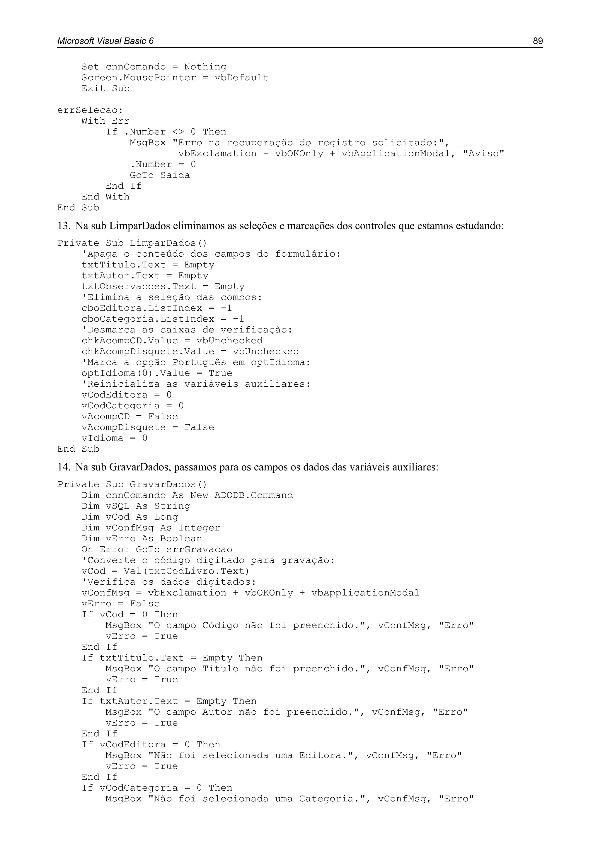 Microsoft Visual Basic 6 89
Set cnnComando = Nothing
Screen.MousePointer = vbDefault
Exit Sub
errSelecao:
With Err
If .Number <> 0 Then
MsgBox "Erro na recuperação do registro solicitado:", _
vbExclamation + vbOKOnly + vbApplicationModal, "Aviso"
.Number = 0
GoTo Saida
End If
End With
End Sub
13. Na sub LimparDados eliminamos as seleções e marcações dos controles que estamos estudando:
Private Sub LimparDados()
'Apaga o conteúdo dos campos do formulário:
txtTitulo.Text = Empty
txtAutor.Text = Empty
txtObservacoes.Text = Empty
'Elimina a seleção das combos:
cboEditora.ListIndex = -1
cboCategoria.ListIndex = -1
'Desmarca as caixas de verificação:
chkAcompCD.Value = vbUnchecked
chkAcompDisquete.Value = vbUnchecked
'Marca a opção Português em optIdioma:
optIdioma(0).Value = True
'Reinicializa as variáveis auxiliares:
vCodEditora = 0
vCodCategoria = 0
vAcompCD = False
vAcompDisquete = False
vIdioma = 0
End Sub
14. Na sub GravarDados, passamos para os campos os dados das variáveis auxiliares:
Private Sub GravarDados()
Dim cnnComando As New ADODB.Command
Dim vSQL As String
Dim vCod As Long
Dim vConfMsg As Integer
Dim vErro As Boolean
On Error GoTo errGravacao
'Converte o código digitado para gravação:
vCod = Val(txtCodLivro.Text)
'Verifica os dados digitados:
vConfMsg = vbExclamation + vbOKOnly + vbApplicationModal
vErro = False
If vCod = 0 Then
MsgBox "O campo Código não foi preenchido.", vConfMsg, "Erro"
vErro = True
End If
If txtTitulo.Text = Empty Then
MsgBox "O campo Título não foi preenchido.", vConfMsg, "Erro"
vErro = True
End If
If txtAutor.Text = Empty Then
MsgBox "O campo Autor não foi preenchido.", vConfMsg, "Erro"
vErro = True
End If
If vCodEditora = 0 Then
MsgBox "Não foi selecionada uma Editora.", vConfMsg, "Erro"
vErro = True
End If
If vCodCategoria = 0 Then
MsgBox "Não foi selecionada uma Categoria.", vConfMsg, "Erro"
 