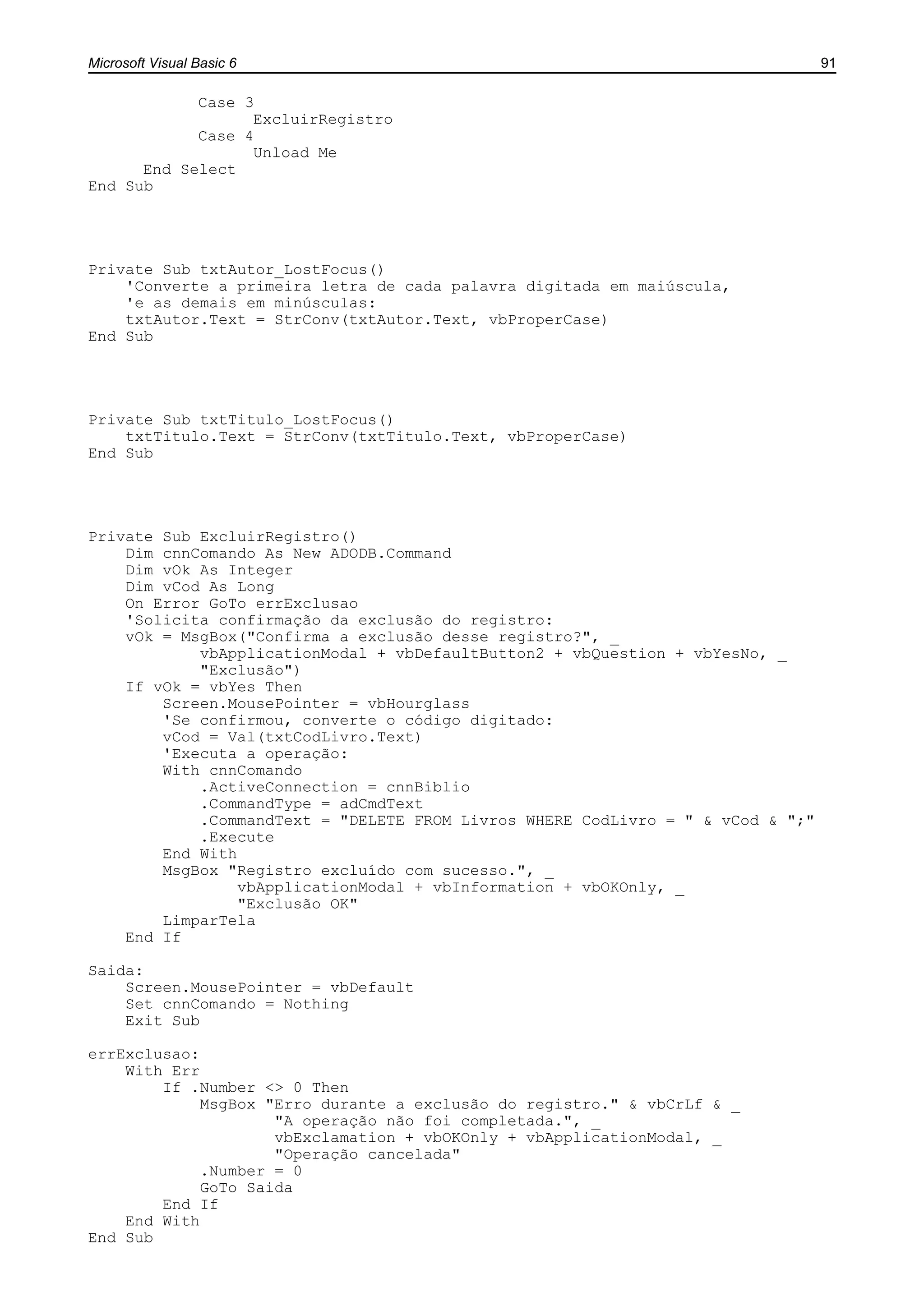 Microsoft Visual Basic 6 91
Case 3
ExcluirRegistro
Case 4
Unload Me
End Select
End Sub
Private Sub txtAutor_LostFocus()
'Converte a primeira letra de cada palavra digitada em maiúscula,
'e as demais em minúsculas:
txtAutor.Text = StrConv(txtAutor.Text, vbProperCase)
End Sub
Private Sub txtTitulo_LostFocus()
txtTitulo.Text = StrConv(txtTitulo.Text, vbProperCase)
End Sub
Private Sub ExcluirRegistro()
Dim cnnComando As New ADODB.Command
Dim vOk As Integer
Dim vCod As Long
On Error GoTo errExclusao
'Solicita confirmação da exclusão do registro:
vOk = MsgBox("Confirma a exclusão desse registro?", _
vbApplicationModal + vbDefaultButton2 + vbQuestion + vbYesNo, _
"Exclusão")
If vOk = vbYes Then
Screen.MousePointer = vbHourglass
'Se confirmou, converte o código digitado:
vCod = Val(txtCodLivro.Text)
'Executa a operação:
With cnnComando
.ActiveConnection = cnnBiblio
.CommandType = adCmdText
.CommandText = "DELETE FROM Livros WHERE CodLivro = " & vCod & ";"
.Execute
End With
MsgBox "Registro excluído com sucesso.", _
vbApplicationModal + vbInformation + vbOKOnly, _
"Exclusão OK"
LimparTela
End If
Saida:
Screen.MousePointer = vbDefault
Set cnnComando = Nothing
Exit Sub
errExclusao:
With Err
If .Number <> 0 Then
MsgBox "Erro durante a exclusão do registro." & vbCrLf & _
"A operação não foi completada.", _
vbExclamation + vbOKOnly + vbApplicationModal, _
"Operação cancelada"
.Number = 0
GoTo Saida
End If
End With
End Sub
 