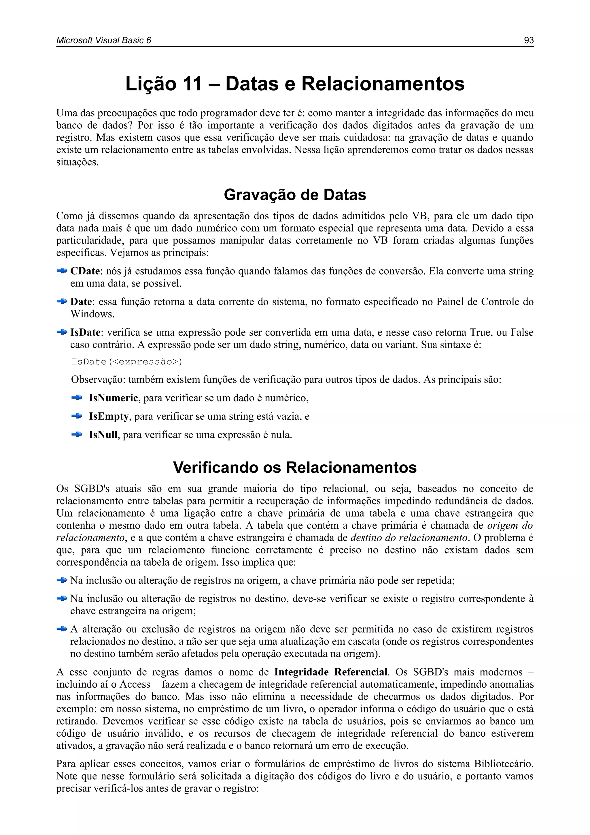 Microsoft Visual Basic 6 93
Lição 11 – Datas e Relacionamentos
Uma das preocupações que todo programador deve ter é: como manter a integridade das informações do meu
banco de dados? Por isso é tão importante a verificação dos dados digitados antes da gravação de um
registro. Mas existem casos que essa verificação deve ser mais cuidadosa: na gravação de datas e quando
existe um relacionamento entre as tabelas envolvidas. Nessa lição aprenderemos como tratar os dados nessas
situações.
Gravação de Datas
Como já dissemos quando da apresentação dos tipos de dados admitidos pelo VB, para ele um dado tipo
data nada mais é que um dado numérico com um formato especial que representa uma data. Devido a essa
particularidade, para que possamos manipular datas corretamente no VB foram criadas algumas funções
específicas. Vejamos as principais:
CDate: nós já estudamos essa função quando falamos das funções de conversão. Ela converte uma string
em uma data, se possível.
Date: essa função retorna a data corrente do sistema, no formato especificado no Painel de Controle do
Windows.
IsDate: verifica se uma expressão pode ser convertida em uma data, e nesse caso retorna True, ou False
caso contrário. A expressão pode ser um dado string, numérico, data ou variant. Sua sintaxe é:
IsDate(<expressão>)
Observação: também existem funções de verificação para outros tipos de dados. As principais são:
IsNumeric, para verificar se um dado é numérico,
IsEmpty, para verificar se uma string está vazia, e
IsNull, para verificar se uma expressão é nula.
Verificando os Relacionamentos
Os SGBD's atuais são em sua grande maioria do tipo relacional, ou seja, baseados no conceito de
relacionamento entre tabelas para permitir a recuperação de informações impedindo redundância de dados.
Um relacionamento é uma ligação entre a chave primária de uma tabela e uma chave estrangeira que
contenha o mesmo dado em outra tabela. A tabela que contém a chave primária é chamada de origem do
relacionamento, e a que contém a chave estrangeira é chamada de destino do relacionamento. O problema é
que, para que um relaciomento funcione corretamente é preciso no destino não existam dados sem
correspondência na tabela de origem. Isso implica que:
Na inclusão ou alteração de registros na origem, a chave primária não pode ser repetida;
Na inclusão ou alteração de registros no destino, deve-se verificar se existe o registro correspondente à
chave estrangeira na origem;
A alteração ou exclusão de registros na origem não deve ser permitida no caso de existirem registros
relacionados no destino, a não ser que seja uma atualização em cascata (onde os registros correspondentes
no destino também serão afetados pela operação executada na origem).
A esse conjunto de regras damos o nome de Integridade Referencial. Os SGBD's mais modernos –
incluindo aí o Access – fazem a checagem de integridade referencial automaticamente, impedindo anomalias
nas informações do banco. Mas isso não elimina a necessidade de checarmos os dados digitados. Por
exemplo: em nosso sistema, no empréstimo de um livro, o operador informa o código do usuário que o está
retirando. Devemos verificar se esse código existe na tabela de usuários, pois se enviarmos ao banco um
código de usuário inválido, e os recursos de checagem de integridade referencial do banco estiverem
ativados, a gravação não será realizada e o banco retornará um erro de execução.
Para aplicar esses conceitos, vamos criar o formulários de empréstimo de livros do sistema Bibliotecário.
Note que nesse formulário será solicitada a digitação dos códigos do livro e do usuário, e portanto vamos
precisar verificá-los antes de gravar o registro:
 