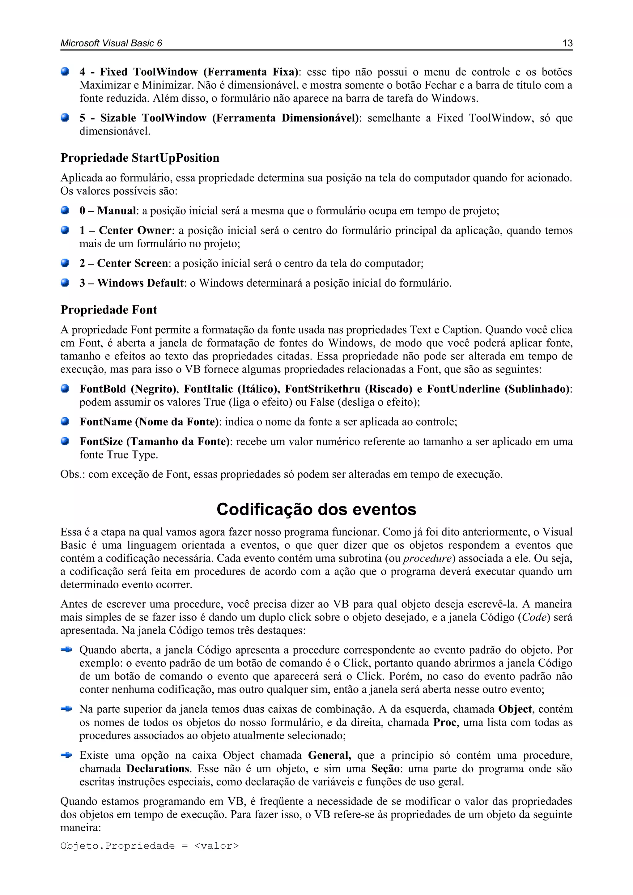 Microsoft Visual Basic 6 13
4 - Fixed ToolWindow (Ferramenta Fixa): esse tipo não possui o menu de controle e os botões
Maximizar e Minimizar. Não é dimensionável, e mostra somente o botão Fechar e a barra de título com a
fonte reduzida. Além disso, o formulário não aparece na barra de tarefa do Windows.
5 - Sizable ToolWindow (Ferramenta Dimensionável): semelhante a Fixed ToolWindow, só que
dimensionável.
Propriedade StartUpPosition
Aplicada ao formulário, essa propriedade determina sua posição na tela do computador quando for acionado.
Os valores possíveis são:
0 – Manual: a posição inicial será a mesma que o formulário ocupa em tempo de projeto;
1 – Center Owner: a posição inicial será o centro do formulário principal da aplicação, quando temos
mais de um formulário no projeto;
2 – Center Screen: a posição inicial será o centro da tela do computador;
3 – Windows Default: o Windows determinará a posição inicial do formulário.
Propriedade Font
A propriedade Font permite a formatação da fonte usada nas propriedades Text e Caption. Quando você clica
em Font, é aberta a janela de formatação de fontes do Windows, de modo que você poderá aplicar fonte,
tamanho e efeitos ao texto das propriedades citadas. Essa propriedade não pode ser alterada em tempo de
execução, mas para isso o VB fornece algumas propriedades relacionadas a Font, que são as seguintes:
FontBold (Negrito), FontItalic (Itálico), FontStrikethru (Riscado) e FontUnderline (Sublinhado):
podem assumir os valores True (liga o efeito) ou False (desliga o efeito);
FontName (Nome da Fonte): indica o nome da fonte a ser aplicada ao controle;
FontSize (Tamanho da Fonte): recebe um valor numérico referente ao tamanho a ser aplicado em uma
fonte True Type.
Obs.: com exceção de Font, essas propriedades só podem ser alteradas em tempo de execução.
Codificação dos eventos
Essa é a etapa na qual vamos agora fazer nosso programa funcionar. Como já foi dito anteriormente, o Visual
Basic é uma linguagem orientada a eventos, o que quer dizer que os objetos respondem a eventos que
contém a codificação necessária. Cada evento contém uma subrotina (ou procedure) associada a ele. Ou seja,
a codificação será feita em procedures de acordo com a ação que o programa deverá executar quando um
determinado evento ocorrer.
Antes de escrever uma procedure, você precisa dizer ao VB para qual objeto deseja escrevê-la. A maneira
mais simples de se fazer isso é dando um duplo click sobre o objeto desejado, e a janela Código (Code) será
apresentada. Na janela Código temos três destaques:
Quando aberta, a janela Código apresenta a procedure correspondente ao evento padrão do objeto. Por
exemplo: o evento padrão de um botão de comando é o Click, portanto quando abrirmos a janela Código
de um botão de comando o evento que aparecerá será o Click. Porém, no caso do evento padrão não
conter nenhuma codificação, mas outro qualquer sim, então a janela será aberta nesse outro evento;
Na parte superior da janela temos duas caixas de combinação. A da esquerda, chamada Object, contém
os nomes de todos os objetos do nosso formulário, e da direita, chamada Proc, uma lista com todas as
procedures associados ao objeto atualmente selecionado;
Existe uma opção na caixa Object chamada General, que a princípio só contém uma procedure,
chamada Declarations. Esse não é um objeto, e sim uma Seção: uma parte do programa onde são
escritas instruções especiais, como declaração de variáveis e funções de uso geral.
Quando estamos programando em VB, é freqüente a necessidade de se modificar o valor das propriedades
dos objetos em tempo de execução. Para fazer isso, o VB refere-se às propriedades de um objeto da seguinte
maneira:
Objeto.Propriedade = <valor>
 