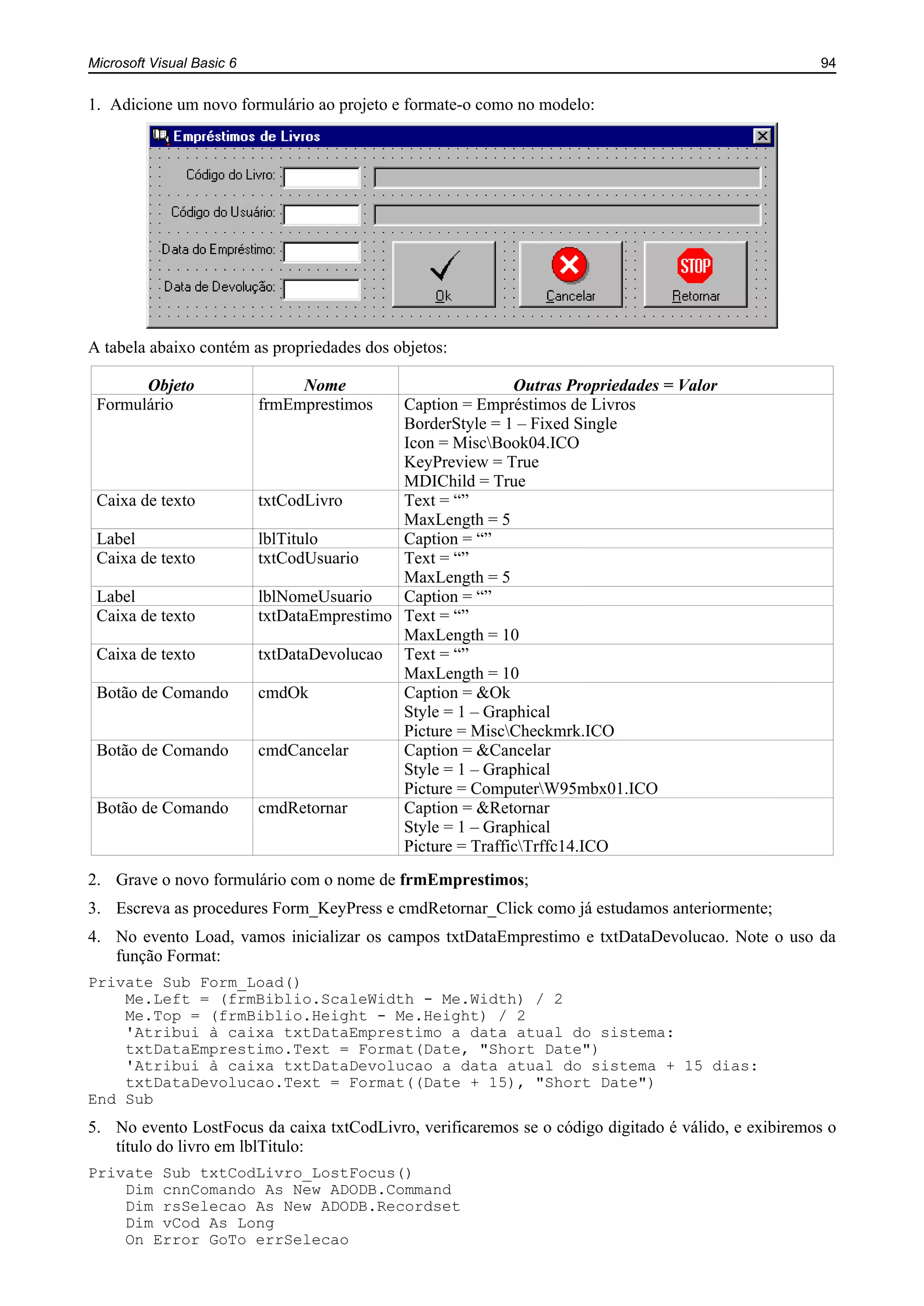 Microsoft Visual Basic 6 94
1. Adicione um novo formulário ao projeto e formate-o como no modelo:
A tabela abaixo contém as propriedades dos objetos:
Objeto Nome Outras Propriedades = Valor
Formulário frmEmprestimos Caption = Empréstimos de Livros
BorderStyle = 1 – Fixed Single
Icon = MiscBook04.ICO
KeyPreview = True
MDIChild = True
Caixa de texto txtCodLivro Text = “”
MaxLength = 5
Label lblTitulo Caption = “”
Caixa de texto txtCodUsuario Text = “”
MaxLength = 5
Label lblNomeUsuario Caption = “”
Caixa de texto txtDataEmprestimo Text = “”
MaxLength = 10
Caixa de texto txtDataDevolucao Text = “”
MaxLength = 10
Botão de Comando cmdOk Caption = &Ok
Style = 1 – Graphical
Picture = MiscCheckmrk.ICO
Botão de Comando cmdCancelar Caption = &Cancelar
Style = 1 – Graphical
Picture = ComputerW95mbx01.ICO
Botão de Comando cmdRetornar Caption = &Retornar
Style = 1 – Graphical
Picture = TrafficTrffc14.ICO
2. Grave o novo formulário com o nome de frmEmprestimos;
3. Escreva as procedures Form_KeyPress e cmdRetornar_Click como já estudamos anteriormente;
4. No evento Load, vamos inicializar os campos txtDataEmprestimo e txtDataDevolucao. Note o uso da
função Format:
Private Sub Form_Load()
Me.Left = (frmBiblio.ScaleWidth - Me.Width) / 2
Me.Top = (frmBiblio.Height - Me.Height) / 2
'Atribui à caixa txtDataEmprestimo a data atual do sistema:
txtDataEmprestimo.Text = Format(Date, "Short Date")
'Atribui à caixa txtDataDevolucao a data atual do sistema + 15 dias:
txtDataDevolucao.Text = Format((Date + 15), "Short Date")
End Sub
5. No evento LostFocus da caixa txtCodLivro, verificaremos se o código digitado é válido, e exibiremos o
título do livro em lblTitulo:
Private Sub txtCodLivro_LostFocus()
Dim cnnComando As New ADODB.Command
Dim rsSelecao As New ADODB.Recordset
Dim vCod As Long
On Error GoTo errSelecao
 