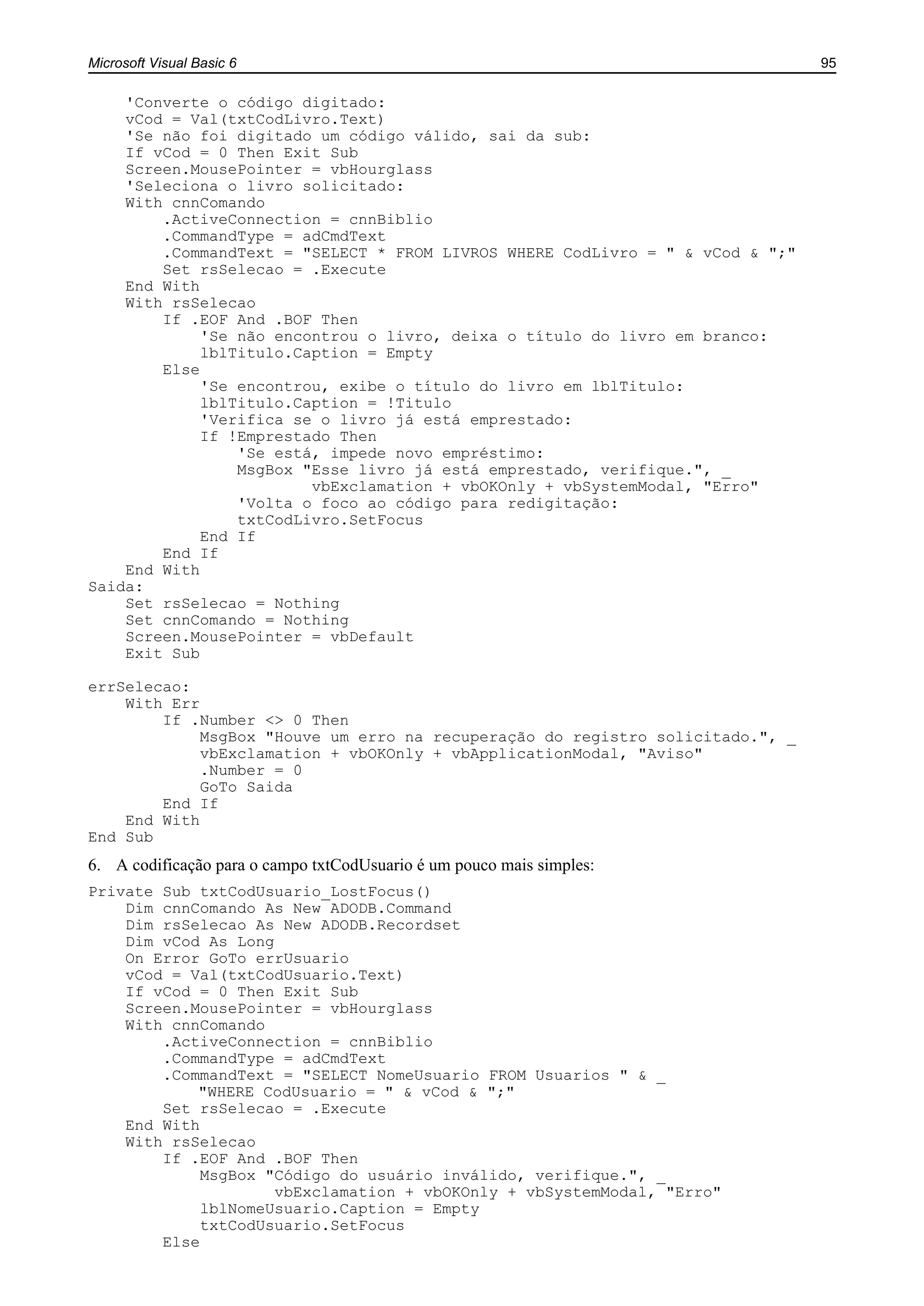 Microsoft Visual Basic 6 95
'Converte o código digitado:
vCod = Val(txtCodLivro.Text)
'Se não foi digitado um código válido, sai da sub:
If vCod = 0 Then Exit Sub
Screen.MousePointer = vbHourglass
'Seleciona o livro solicitado:
With cnnComando
.ActiveConnection = cnnBiblio
.CommandType = adCmdText
.CommandText = "SELECT * FROM LIVROS WHERE CodLivro = " & vCod & ";"
Set rsSelecao = .Execute
End With
With rsSelecao
If .EOF And .BOF Then
'Se não encontrou o livro, deixa o título do livro em branco:
lblTitulo.Caption = Empty
Else
'Se encontrou, exibe o título do livro em lblTitulo:
lblTitulo.Caption = !Titulo
'Verifica se o livro já está emprestado:
If !Emprestado Then
'Se está, impede novo empréstimo:
MsgBox "Esse livro já está emprestado, verifique.", _
vbExclamation + vbOKOnly + vbSystemModal, "Erro"
'Volta o foco ao código para redigitação:
txtCodLivro.SetFocus
End If
End If
End With
Saida:
Set rsSelecao = Nothing
Set cnnComando = Nothing
Screen.MousePointer = vbDefault
Exit Sub
errSelecao:
With Err
If .Number <> 0 Then
MsgBox "Houve um erro na recuperação do registro solicitado.", _
vbExclamation + vbOKOnly + vbApplicationModal, "Aviso"
.Number = 0
GoTo Saida
End If
End With
End Sub
6. A codificação para o campo txtCodUsuario é um pouco mais simples:
Private Sub txtCodUsuario_LostFocus()
Dim cnnComando As New ADODB.Command
Dim rsSelecao As New ADODB.Recordset
Dim vCod As Long
On Error GoTo errUsuario
vCod = Val(txtCodUsuario.Text)
If vCod = 0 Then Exit Sub
Screen.MousePointer = vbHourglass
With cnnComando
.ActiveConnection = cnnBiblio
.CommandType = adCmdText
.CommandText = "SELECT NomeUsuario FROM Usuarios " & _
"WHERE CodUsuario = " & vCod & ";"
Set rsSelecao = .Execute
End With
With rsSelecao
If .EOF And .BOF Then
MsgBox "Código do usuário inválido, verifique.", _
vbExclamation + vbOKOnly + vbSystemModal, "Erro"
lblNomeUsuario.Caption = Empty
txtCodUsuario.SetFocus
Else
 