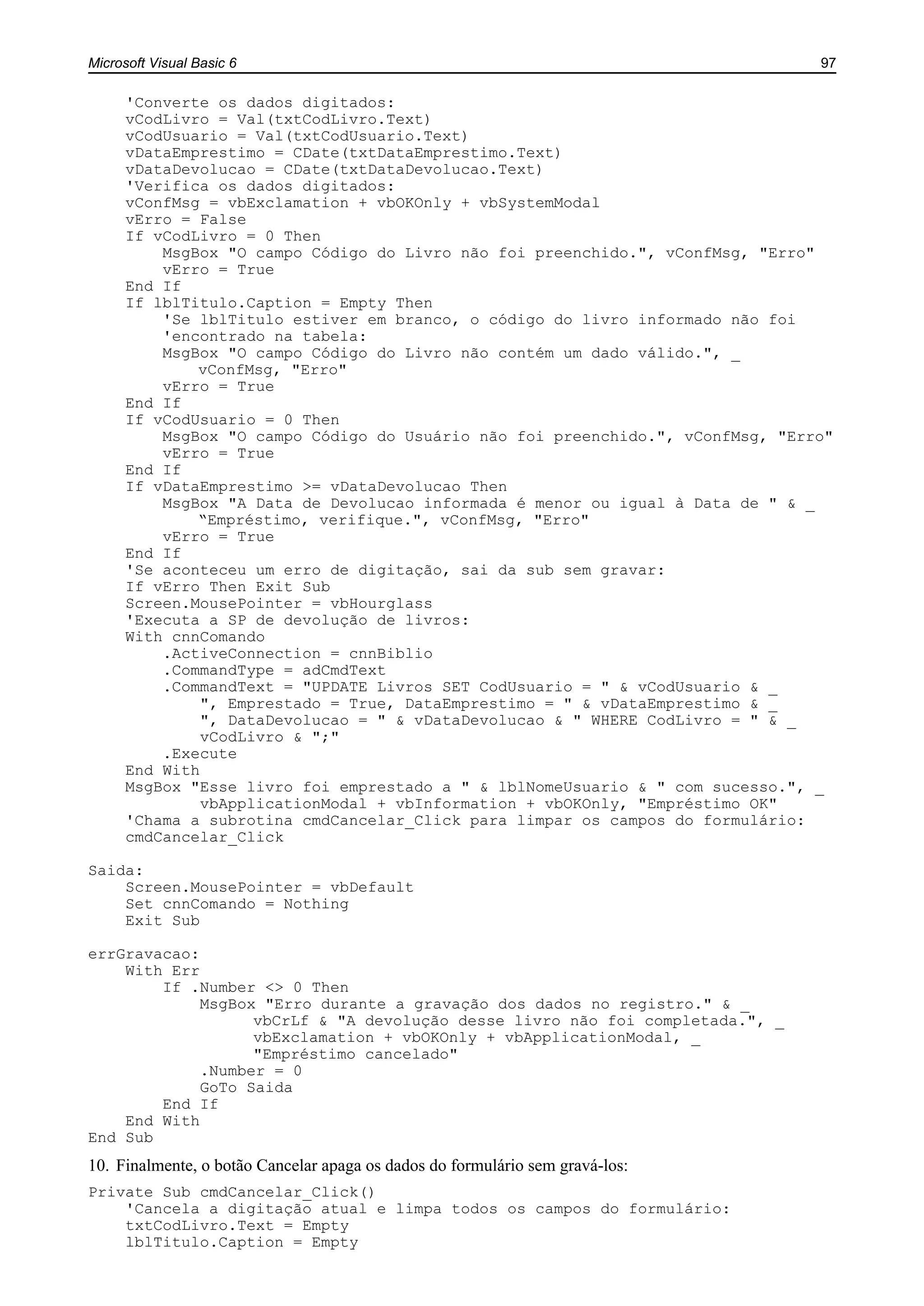 Microsoft Visual Basic 6 97
'Converte os dados digitados:
vCodLivro = Val(txtCodLivro.Text)
vCodUsuario = Val(txtCodUsuario.Text)
vDataEmprestimo = CDate(txtDataEmprestimo.Text)
vDataDevolucao = CDate(txtDataDevolucao.Text)
'Verifica os dados digitados:
vConfMsg = vbExclamation + vbOKOnly + vbSystemModal
vErro = False
If vCodLivro = 0 Then
MsgBox "O campo Código do Livro não foi preenchido.", vConfMsg, "Erro"
vErro = True
End If
If lblTitulo.Caption = Empty Then
'Se lblTitulo estiver em branco, o código do livro informado não foi
'encontrado na tabela:
MsgBox "O campo Código do Livro não contém um dado válido.", _
vConfMsg, "Erro"
vErro = True
End If
If vCodUsuario = 0 Then
MsgBox "O campo Código do Usuário não foi preenchido.", vConfMsg, "Erro"
vErro = True
End If
If vDataEmprestimo >= vDataDevolucao Then
MsgBox "A Data de Devolucao informada é menor ou igual à Data de " & _
“Empréstimo, verifique.", vConfMsg, "Erro"
vErro = True
End If
'Se aconteceu um erro de digitação, sai da sub sem gravar:
If vErro Then Exit Sub
Screen.MousePointer = vbHourglass
'Executa a SP de devolução de livros:
With cnnComando
.ActiveConnection = cnnBiblio
.CommandType = adCmdText
.CommandText = "UPDATE Livros SET CodUsuario = " & vCodUsuario & _
", Emprestado = True, DataEmprestimo = " & vDataEmprestimo & _
", DataDevolucao = " & vDataDevolucao & " WHERE CodLivro = " & _
vCodLivro & ";"
.Execute
End With
MsgBox "Esse livro foi emprestado a " & lblNomeUsuario & " com sucesso.", _
vbApplicationModal + vbInformation + vbOKOnly, "Empréstimo OK"
'Chama a subrotina cmdCancelar_Click para limpar os campos do formulário:
cmdCancelar_Click
Saida:
Screen.MousePointer = vbDefault
Set cnnComando = Nothing
Exit Sub
errGravacao:
With Err
If .Number <> 0 Then
MsgBox "Erro durante a gravação dos dados no registro." & _
vbCrLf & "A devolução desse livro não foi completada.", _
vbExclamation + vbOKOnly + vbApplicationModal, _
"Empréstimo cancelado"
.Number = 0
GoTo Saida
End If
End With
End Sub
10. Finalmente, o botão Cancelar apaga os dados do formulário sem gravá-los:
Private Sub cmdCancelar_Click()
'Cancela a digitação atual e limpa todos os campos do formulário:
txtCodLivro.Text = Empty
lblTitulo.Caption = Empty
 