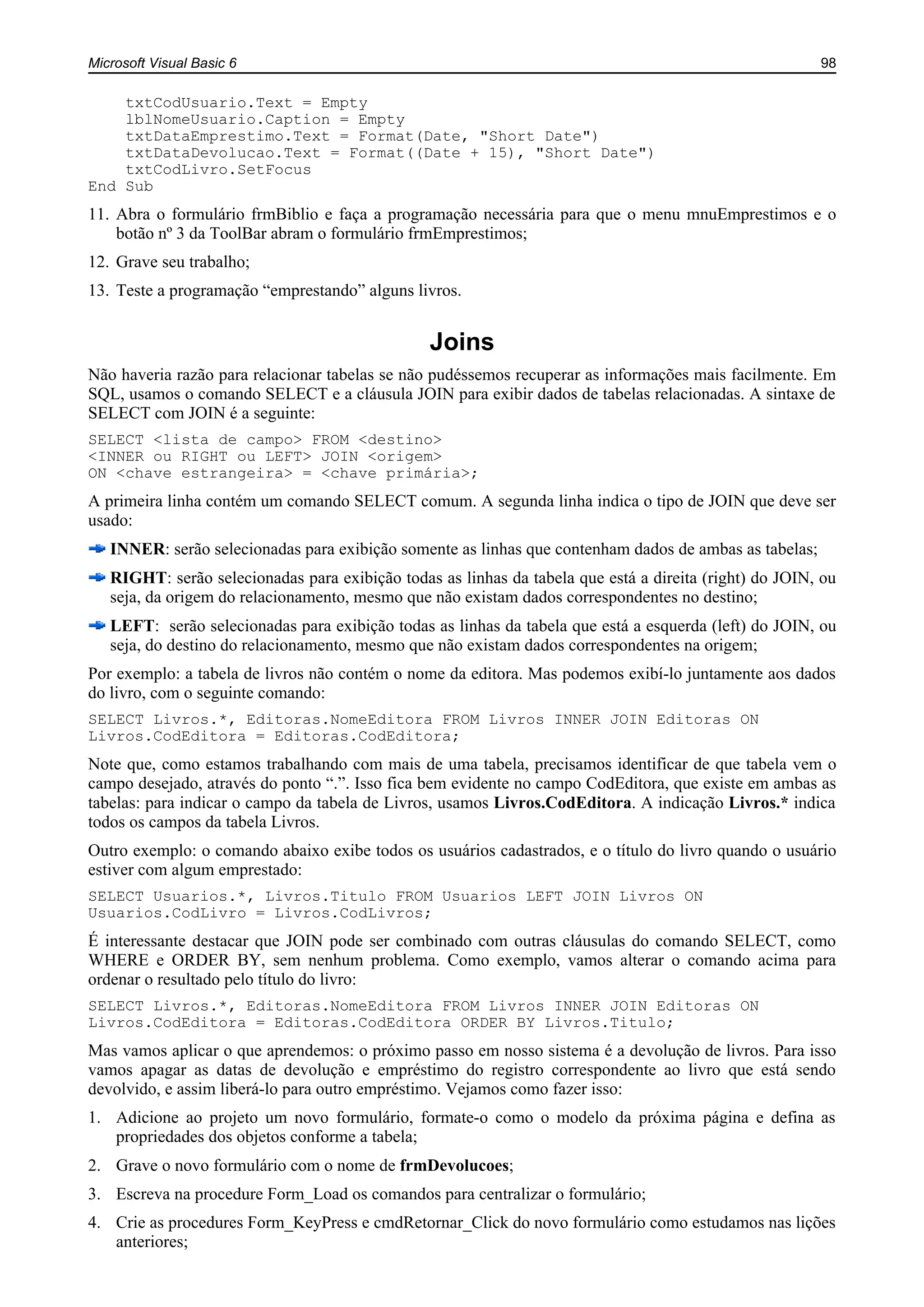 Microsoft Visual Basic 6 98
txtCodUsuario.Text = Empty
lblNomeUsuario.Caption = Empty
txtDataEmprestimo.Text = Format(Date, "Short Date")
txtDataDevolucao.Text = Format((Date + 15), "Short Date")
txtCodLivro.SetFocus
End Sub
11. Abra o formulário frmBiblio e faça a programação necessária para que o menu mnuEmprestimos e o
botão nº 3 da ToolBar abram o formulário frmEmprestimos;
12. Grave seu trabalho;
13. Teste a programação “emprestando” alguns livros.
Joins
Não haveria razão para relacionar tabelas se não pudéssemos recuperar as informações mais facilmente. Em
SQL, usamos o comando SELECT e a cláusula JOIN para exibir dados de tabelas relacionadas. A sintaxe de
SELECT com JOIN é a seguinte:
SELECT <lista de campo> FROM <destino>
<INNER ou RIGHT ou LEFT> JOIN <origem>
ON <chave estrangeira> = <chave primária>;
A primeira linha contém um comando SELECT comum. A segunda linha indica o tipo de JOIN que deve ser
usado:
INNER: serão selecionadas para exibição somente as linhas que contenham dados de ambas as tabelas;
RIGHT: serão selecionadas para exibição todas as linhas da tabela que está a direita (right) do JOIN, ou
seja, da origem do relacionamento, mesmo que não existam dados correspondentes no destino;
LEFT: serão selecionadas para exibição todas as linhas da tabela que está a esquerda (left) do JOIN, ou
seja, do destino do relacionamento, mesmo que não existam dados correspondentes na origem;
Por exemplo: a tabela de livros não contém o nome da editora. Mas podemos exibí-lo juntamente aos dados
do livro, com o seguinte comando:
SELECT Livros.*, Editoras.NomeEditora FROM Livros INNER JOIN Editoras ON
Livros.CodEditora = Editoras.CodEditora;
Note que, como estamos trabalhando com mais de uma tabela, precisamos identificar de que tabela vem o
campo desejado, através do ponto “.”. Isso fica bem evidente no campo CodEditora, que existe em ambas as
tabelas: para indicar o campo da tabela de Livros, usamos Livros.CodEditora. A indicação Livros.* indica
todos os campos da tabela Livros.
Outro exemplo: o comando abaixo exibe todos os usuários cadastrados, e o título do livro quando o usuário
estiver com algum emprestado:
SELECT Usuarios.*, Livros.Titulo FROM Usuarios LEFT JOIN Livros ON
Usuarios.CodLivro = Livros.CodLivros;
É interessante destacar que JOIN pode ser combinado com outras cláusulas do comando SELECT, como
WHERE e ORDER BY, sem nenhum problema. Como exemplo, vamos alterar o comando acima para
ordenar o resultado pelo título do livro:
SELECT Livros.*, Editoras.NomeEditora FROM Livros INNER JOIN Editoras ON
Livros.CodEditora = Editoras.CodEditora ORDER BY Livros.Titulo;
Mas vamos aplicar o que aprendemos: o próximo passo em nosso sistema é a devolução de livros. Para isso
vamos apagar as datas de devolução e empréstimo do registro correspondente ao livro que está sendo
devolvido, e assim liberá-lo para outro empréstimo. Vejamos como fazer isso:
1. Adicione ao projeto um novo formulário, formate-o como o modelo da próxima página e defina as
propriedades dos objetos conforme a tabela;
2. Grave o novo formulário com o nome de frmDevolucoes;
3. Escreva na procedure Form_Load os comandos para centralizar o formulário;
4. Crie as procedures Form_KeyPress e cmdRetornar_Click do novo formulário como estudamos nas lições
anteriores;
 