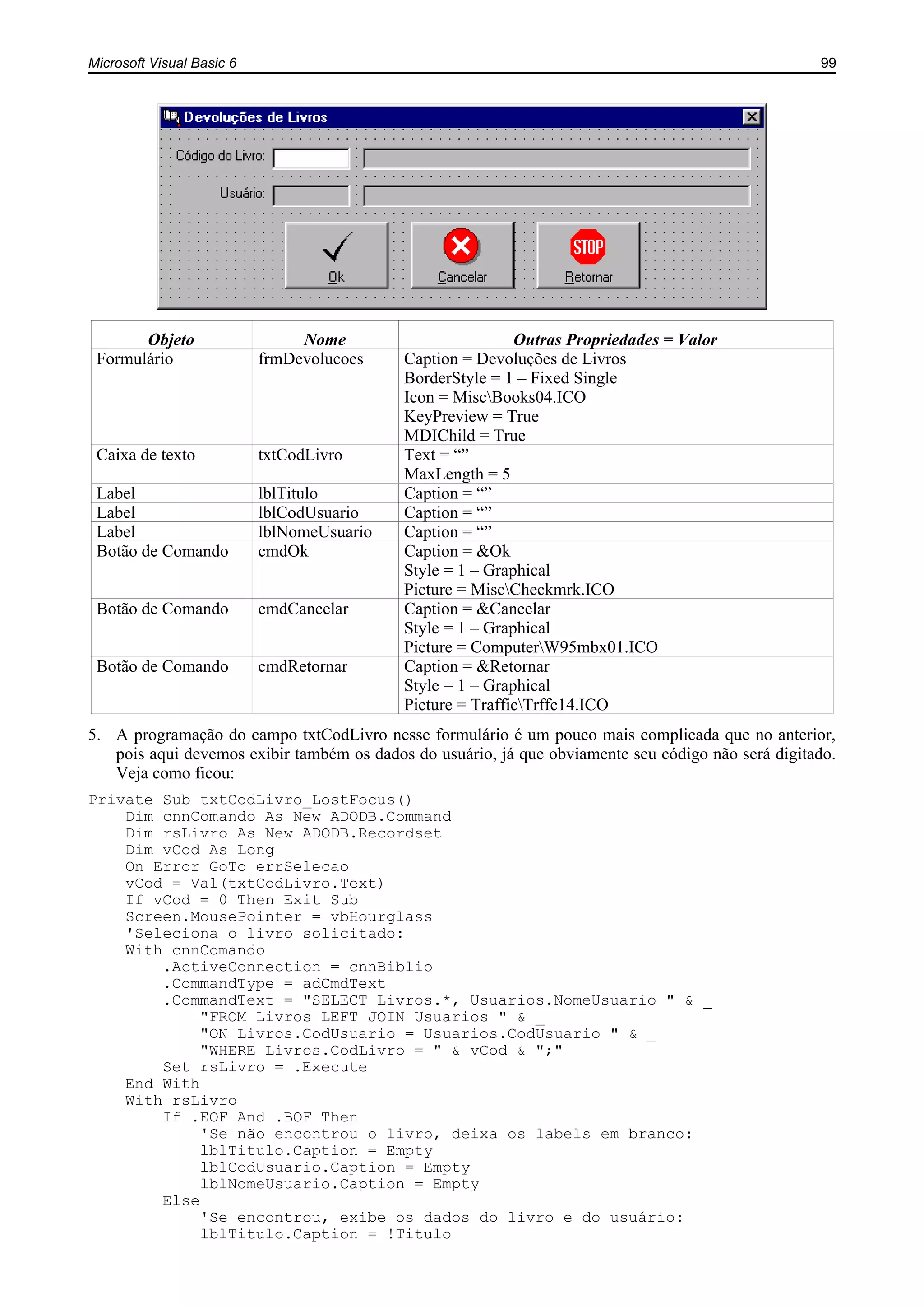 Microsoft Visual Basic 6 99
Objeto Nome Outras Propriedades = Valor
Formulário frmDevolucoes Caption = Devoluções de Livros
BorderStyle = 1 – Fixed Single
Icon = MiscBooks04.ICO
KeyPreview = True
MDIChild = True
Caixa de texto txtCodLivro Text = “”
MaxLength = 5
Label lblTitulo Caption = “”
Label lblCodUsuario Caption = “”
Label lblNomeUsuario Caption = “”
Botão de Comando cmdOk Caption = &Ok
Style = 1 – Graphical
Picture = MiscCheckmrk.ICO
Botão de Comando cmdCancelar Caption = &Cancelar
Style = 1 – Graphical
Picture = ComputerW95mbx01.ICO
Botão de Comando cmdRetornar Caption = &Retornar
Style = 1 – Graphical
Picture = TrafficTrffc14.ICO
5. A programação do campo txtCodLivro nesse formulário é um pouco mais complicada que no anterior,
pois aqui devemos exibir também os dados do usuário, já que obviamente seu código não será digitado.
Veja como ficou:
Private Sub txtCodLivro_LostFocus()
Dim cnnComando As New ADODB.Command
Dim rsLivro As New ADODB.Recordset
Dim vCod As Long
On Error GoTo errSelecao
vCod = Val(txtCodLivro.Text)
If vCod = 0 Then Exit Sub
Screen.MousePointer = vbHourglass
'Seleciona o livro solicitado:
With cnnComando
.ActiveConnection = cnnBiblio
.CommandType = adCmdText
.CommandText = "SELECT Livros.*, Usuarios.NomeUsuario " & _
"FROM Livros LEFT JOIN Usuarios " & _
"ON Livros.CodUsuario = Usuarios.CodUsuario " & _
"WHERE Livros.CodLivro = " & vCod & ";"
Set rsLivro = .Execute
End With
With rsLivro
If .EOF And .BOF Then
'Se não encontrou o livro, deixa os labels em branco:
lblTitulo.Caption = Empty
lblCodUsuario.Caption = Empty
lblNomeUsuario.Caption = Empty
Else
'Se encontrou, exibe os dados do livro e do usuário:
lblTitulo.Caption = !Titulo
 