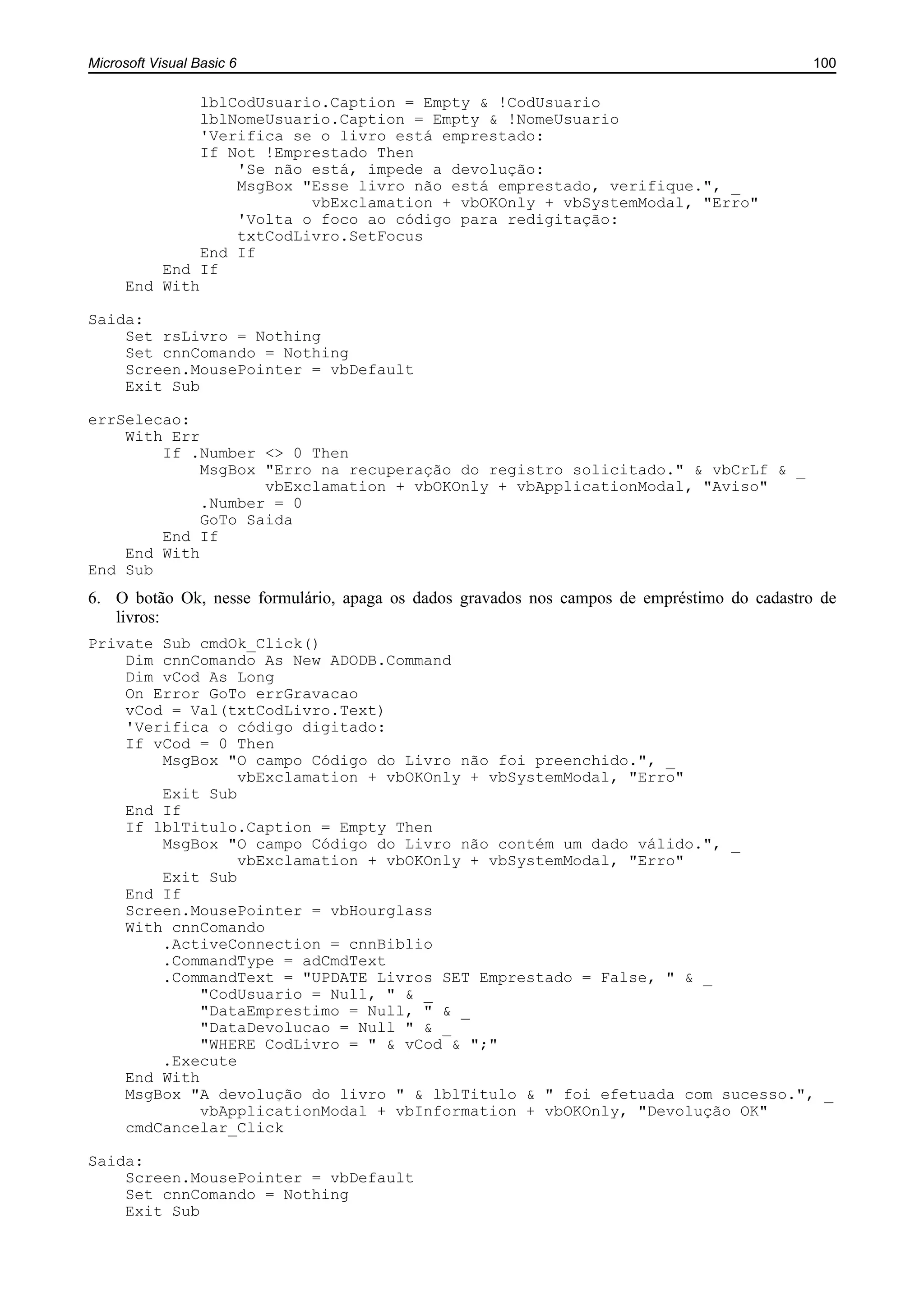 Microsoft Visual Basic 6 100
lblCodUsuario.Caption = Empty & !CodUsuario
lblNomeUsuario.Caption = Empty & !NomeUsuario
'Verifica se o livro está emprestado:
If Not !Emprestado Then
'Se não está, impede a devolução:
MsgBox "Esse livro não está emprestado, verifique.", _
vbExclamation + vbOKOnly + vbSystemModal, "Erro"
'Volta o foco ao código para redigitação:
txtCodLivro.SetFocus
End If
End If
End With
Saida:
Set rsLivro = Nothing
Set cnnComando = Nothing
Screen.MousePointer = vbDefault
Exit Sub
errSelecao:
With Err
If .Number <> 0 Then
MsgBox "Erro na recuperação do registro solicitado." & vbCrLf & _
vbExclamation + vbOKOnly + vbApplicationModal, "Aviso"
.Number = 0
GoTo Saida
End If
End With
End Sub
6. O botão Ok, nesse formulário, apaga os dados gravados nos campos de empréstimo do cadastro de
livros:
Private Sub cmdOk_Click()
Dim cnnComando As New ADODB.Command
Dim vCod As Long
On Error GoTo errGravacao
vCod = Val(txtCodLivro.Text)
'Verifica o código digitado:
If vCod = 0 Then
MsgBox "O campo Código do Livro não foi preenchido.", _
vbExclamation + vbOKOnly + vbSystemModal, "Erro"
Exit Sub
End If
If lblTitulo.Caption = Empty Then
MsgBox "O campo Código do Livro não contém um dado válido.", _
vbExclamation + vbOKOnly + vbSystemModal, "Erro"
Exit Sub
End If
Screen.MousePointer = vbHourglass
With cnnComando
.ActiveConnection = cnnBiblio
.CommandType = adCmdText
.CommandText = "UPDATE Livros SET Emprestado = False, " & _
"CodUsuario = Null, " & _
"DataEmprestimo = Null, " & _
"DataDevolucao = Null " & _
"WHERE CodLivro = " & vCod & ";"
.Execute
End With
MsgBox "A devolução do livro " & lblTitulo & " foi efetuada com sucesso.", _
vbApplicationModal + vbInformation + vbOKOnly, "Devolução OK"
cmdCancelar_Click
Saida:
Screen.MousePointer = vbDefault
Set cnnComando = Nothing
Exit Sub
 