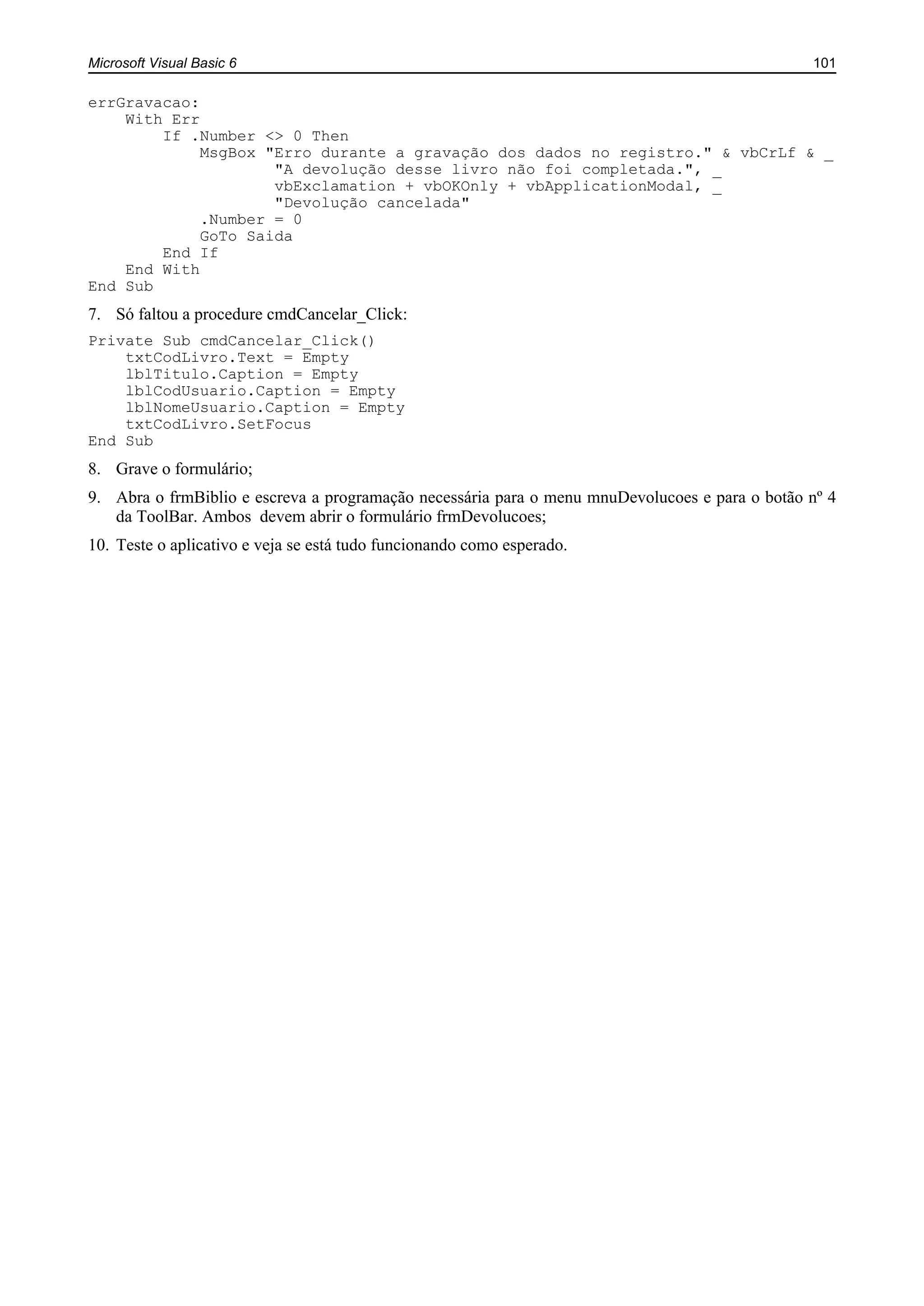 Microsoft Visual Basic 6 101
errGravacao:
With Err
If .Number <> 0 Then
MsgBox "Erro durante a gravação dos dados no registro." & vbCrLf & _
"A devolução desse livro não foi completada.", _
vbExclamation + vbOKOnly + vbApplicationModal, _
"Devolução cancelada"
.Number = 0
GoTo Saida
End If
End With
End Sub
7. Só faltou a procedure cmdCancelar_Click:
Private Sub cmdCancelar_Click()
txtCodLivro.Text = Empty
lblTitulo.Caption = Empty
lblCodUsuario.Caption = Empty
lblNomeUsuario.Caption = Empty
txtCodLivro.SetFocus
End Sub
8. Grave o formulário;
9. Abra o frmBiblio e escreva a programação necessária para o menu mnuDevolucoes e para o botão nº 4
da ToolBar. Ambos devem abrir o formulário frmDevolucoes;
10. Teste o aplicativo e veja se está tudo funcionando como esperado.
 
