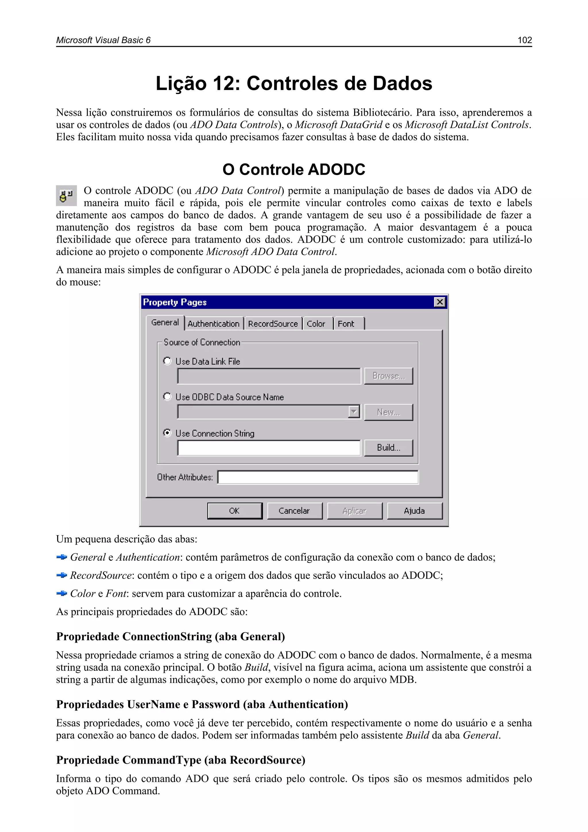 Microsoft Visual Basic 6 102
Lição 12: Controles de Dados
Nessa lição construiremos os formulários de consultas do sistema Bibliotecário. Para isso, aprenderemos a
usar os controles de dados (ou ADO Data Controls), o Microsoft DataGrid e os Microsoft DataList Controls.
Eles facilitam muito nossa vida quando precisamos fazer consultas à base de dados do sistema.
O Controle ADODC
O controle ADODC (ou ADO Data Control) permite a manipulação de bases de dados via ADO de
maneira muito fácil e rápida, pois ele permite vincular controles como caixas de texto e labels
diretamente aos campos do banco de dados. A grande vantagem de seu uso é a possibilidade de fazer a
manutenção dos registros da base com bem pouca programação. A maior desvantagem é a pouca
flexibilidade que oferece para tratamento dos dados. ADODC é um controle customizado: para utilizá-lo
adicione ao projeto o componente Microsoft ADO Data Control.
A maneira mais simples de configurar o ADODC é pela janela de propriedades, acionada com o botão direito
do mouse:
Um pequena descrição das abas:
General e Authentication: contém parâmetros de configuração da conexão com o banco de dados;
RecordSource: contém o tipo e a origem dos dados que serão vinculados ao ADODC;
Color e Font: servem para customizar a aparência do controle.
As principais propriedades do ADODC são:
Propriedade ConnectionString (aba General)
Nessa propriedade criamos a string de conexão do ADODC com o banco de dados. Normalmente, é a mesma
string usada na conexão principal. O botão Build, visível na figura acima, aciona um assistente que constrói a
string a partir de algumas indicações, como por exemplo o nome do arquivo MDB.
Propriedades UserName e Password (aba Authentication)
Essas propriedades, como você já deve ter percebido, contém respectivamente o nome do usuário e a senha
para conexão ao banco de dados. Podem ser informadas também pelo assistente Build da aba General.
Propriedade CommandType (aba RecordSource)
Informa o tipo do comando ADO que será criado pelo controle. Os tipos são os mesmos admitidos pelo
objeto ADO Command.
 