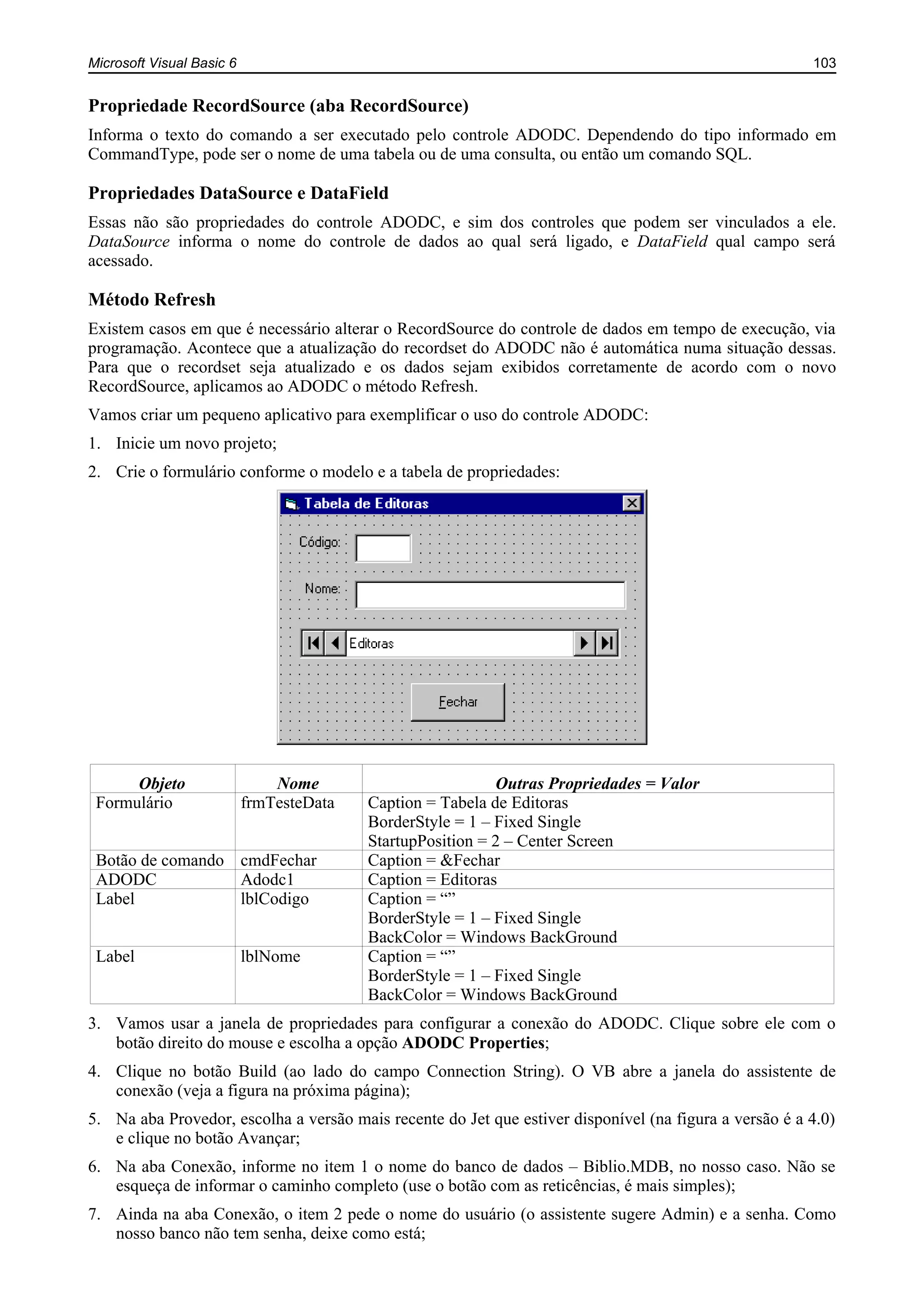 Microsoft Visual Basic 6 103
Propriedade RecordSource (aba RecordSource)
Informa o texto do comando a ser executado pelo controle ADODC. Dependendo do tipo informado em
CommandType, pode ser o nome de uma tabela ou de uma consulta, ou então um comando SQL.
Propriedades DataSource e DataField
Essas não são propriedades do controle ADODC, e sim dos controles que podem ser vinculados a ele.
DataSource informa o nome do controle de dados ao qual será ligado, e DataField qual campo será
acessado.
Método Refresh
Existem casos em que é necessário alterar o RecordSource do controle de dados em tempo de execução, via
programação. Acontece que a atualização do recordset do ADODC não é automática numa situação dessas.
Para que o recordset seja atualizado e os dados sejam exibidos corretamente de acordo com o novo
RecordSource, aplicamos ao ADODC o método Refresh.
Vamos criar um pequeno aplicativo para exemplificar o uso do controle ADODC:
1. Inicie um novo projeto;
2. Crie o formulário conforme o modelo e a tabela de propriedades:
Objeto Nome Outras Propriedades = Valor
Formulário frmTesteData Caption = Tabela de Editoras
BorderStyle = 1 – Fixed Single
StartupPosition = 2 – Center Screen
Botão de comando cmdFechar Caption = &Fechar
ADODC Adodc1 Caption = Editoras
Label lblCodigo Caption = “”
BorderStyle = 1 – Fixed Single
BackColor = Windows BackGround
Label lblNome Caption = “”
BorderStyle = 1 – Fixed Single
BackColor = Windows BackGround
3. Vamos usar a janela de propriedades para configurar a conexão do ADODC. Clique sobre ele com o
botão direito do mouse e escolha a opção ADODC Properties;
4. Clique no botão Build (ao lado do campo Connection String). O VB abre a janela do assistente de
conexão (veja a figura na próxima página);
5. Na aba Provedor, escolha a versão mais recente do Jet que estiver disponível (na figura a versão é a 4.0)
e clique no botão Avançar;
6. Na aba Conexão, informe no item 1 o nome do banco de dados – Biblio.MDB, no nosso caso. Não se
esqueça de informar o caminho completo (use o botão com as reticências, é mais simples);
7. Ainda na aba Conexão, o item 2 pede o nome do usuário (o assistente sugere Admin) e a senha. Como
nosso banco não tem senha, deixe como está;
 