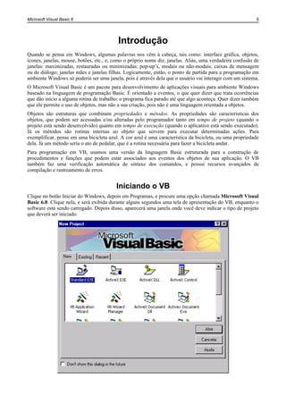 Microsoft Visual Basic 6 5
Introdução
Quando se pensa em Windows, algumas palavras nos vêm à cabeça, tais como: interface gráfica, objetos,
ícones, janelas, mouse, botões, etc., e, como o próprio nome diz, janelas. Aliás, uma verdadeira confusão de
janelas: maximizadas, restauradas ou minimizadas; pop-up’s, modais ou não-modais; caixas de mensagem
ou de diálogo; janelas mães e janelas filhas. Logicamente, então, o ponto de partida para a programação em
ambiente Windows só poderia ser uma janela, pois é através dela que o usuário vai interagir com um sistema.
O Microsoft Visual Basic é um pacote para desenvolvimento de aplicações visuais para ambiente Windows
baseado na linguagem de programação Basic. É orientado a eventos, o que quer dizer que trata ocorrências
que dão início a alguma rotina de trabalho: o programa fica parado até que algo aconteça. Quer dizer também
que ele permite o uso de objetos, mas não a sua criação, pois não é uma linguagem orientada a objetos.
Objetos são estruturas que combinam propriedades e métodos. As propriedades são características dos
objetos, que podem ser acessadas e/ou alteradas pelo programador tanto em tempo de projeto (quando o
projeto está sendo desenvolvido) quanto em tempo de execução (quando o aplicativo está sendo executado).
Já os métodos são rotinas internas ao objeto que servem para executar determinadas ações. Para
exemplificar, pense em uma bicicleta azul. A cor azul é uma característica da bicicleta, ou uma propriedade
dela. Já um método seria o ato de pedalar, que é a rotina necessária para fazer a bicicleta andar.
Para programação em VB, usamos uma versão da linguagem Basic estruturada para a construção de
procedimentos e funções que podem estar associados aos eventos dos objetos de sua aplicação. O VB
também faz uma verificação automática de sintaxe dos comandos, e possui recursos avançados de
compilação e rastreamento de erros.
Iniciando o VB
Clique no botão Iniciar do Windows, depois em Programas, e procure uma opção chamada Microsoft Visual
Basic 6.0. Clique nela, e será exibida durante alguns segundos uma tela de apresentação do VB, enquanto o
software está sendo carregado. Depois disso, aparecerá uma janela onde você deve indicar o tipo de projeto
que deverá ser iniciado:
 