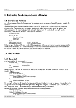 Versão: 2.0                                                       www.marcelosincic.com.br                Página 15 de 45




3 Instruções Condicionais, Laços e Desvios

3.1 Contexto de Variáveis
Ao utilizarmos condicionais, laços e desvios precisamos juntar o conceito de bloco com criação de
variáveis.
Aprendemos anteriomente que blocos são criados utilizando-se as chaves, como os exemplos
anteriores de Enum, Structure e classes. Variáveis criadas dentro de um bloco só podem ser
utilizadas dentro do mesmo bloco. Este principio é chamado de contexto. O exemplo abaixo
demonstra uma variável dentro e outra fora do contexto:
          Dim Idade As Integer

          If Idade = 30 Then
                    Dim Peso As Integer
                    Idade = 30
                    Peso = 60
          End If
          Msgbox(Idade.Tostring())          ‘Funciona normalmente
          Msgbox(Peso.ToString())           ‘Erro de variável não definida
Notamos que dentro do bloco a variável Idade pode ser utilizada normalmente, uma vez que ela foi
criada antes do bloco. Já a variável Peso que foi criada dentro do bloco só existe dentro do bloco,
portanto no Msgbox ocorreu um erro porque a variável já não existia.


3.2 Comparativos


3.2.1 Comando If
A sintaxe básica do comando if é:
          If condição Then          ‘condição verdadeira
                   comandos
          Else                      ‘condição falsa
                   comandos
          End If
Como primeiro exemplo do comando imaginemos uma aplicação onde validamos a idade que o
usuário digita:
          Dim Idade As Integer
          Idade = Cint(textBox1.Text)
          If Idade <= 0 Or Idade >= 100 Then
                    Msgbox(“Idade Incorreta. Digite Novamente”)
                    textBox1.SetFocus()
          Else
                    Msgbox(“Idade aceita. Obrigado”)
          End If
No exemplo utilizamos Or para indicar que se a idade digitada for menor ou igual a 0 ou então maior
ou igual a 100 a mensagem de erro aparece e obrigamos a digitar novamente. Caso contrário, ou
seja, se estiver entre 1 e 99 mostramos uma mensagem de agradecimento.
Ampliando o nosso exemplo pode validar também o nome da pessoa:
          Dim Idade As Integer
          Idade = Cint(textBox1.Text)
          If Idade <= 0 Or Idade >= 100 Then
                    Msgbox(“Idade Incorreta. Digite Novamente”)
                    textBox1.SetFocus()
www.marcelosincic.com.br                                                                     Reprodução e distribuição livre
 