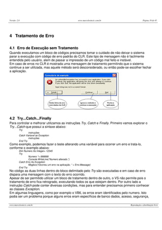 Versão: 2.0                                                   www.marcelosincic.com.br                Página 19 de 45




4 Tratamento de Erro

4.1 Erro de Execução sem Tratamento
Quando executamos um bloco de códigos precisamos tomar o cuidado de não deixar o sistema
parar a execução com código de erro padrão do CLR. Este tipo de mensagem não é facilmente
entendida pelo usuário, alem de passar a impressão de um código mal feito e instável.
Em caso de erros no CLR é mostrada uma mensagem de tratamento permitindo que o sistema
continue a ser utilizada, mas aquele método será desconsiderado, ou então pode-se escolher fechar
a aplicação.




4.2 Try...Catch...Finally
Para controlar e melhorar utilizamos as instruções Try, Catch e Finally. Primeiro vamos explorar o
Try...Catch que possui a sintaxe abaixo:
          Try
                  instruções
          Catch Variavel as Exception
                  instruções
          End Try
Como exemplo, podemos fazer o teste alterando uma variável para ocorrer um erro e trata-lo,
conforme o exemplo abaixo:
          Dim Numero As Integer= 12345
          Try
                  Numero *= 888888
                  Console.WriteLine(“Numero alterado.”)
          Catch Erro As Exception
                  Msgbox(“Ocorreu um erro na aplicação. “ + Erro.Message)
          End Try
No código as duas linhas dentro do bloco delimitado pelo Try são executadas e em caso de erro
dispara uma mensagem com o texto do erro ocorrido.
Apesar de ser permitido utilizar um bloco de tratamento dentro de outro, o VS não permite pois o
tratamento de erro fica retrogrado, executando todos os que estejam dentro. Por outro lado a
instrução Catch pode conter diversas condições, mas para entender precisamos primeiro conhecer
as classes Exception.
Em algumas linguagens, como por exemplo o VB6, os erros eram identificados pelo numero. Isto
podia ser um problema porque alguns erros eram específicos de banco dados, acesso, segurança,

www.marcelosincic.com.br                                                                 Reprodução e distribuição livre
 