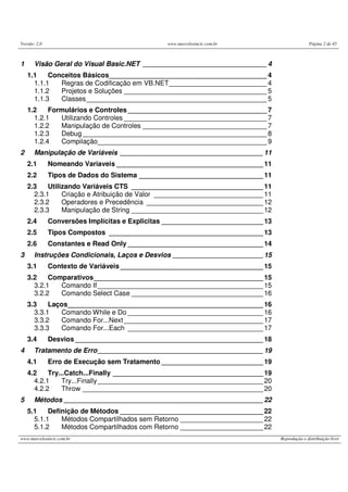 Versão: 2.0                                     www.marcelosincic.com.br                        Página 2 de 45



1      Visão Geral do Visual Basic.NET _________________________________ 4
    1.1    Conceitos Básicos__________________________________________ 4
      1.1.1   Regras de Codificação em VB.NET __________________________ 4
      1.1.2   Projetos e Soluções ______________________________________ 5
      1.1.3   Classes ________________________________________________ 5
    1.2    Formulários e Controles _____________________________________ 7
      1.2.1   Utilizando Controles ______________________________________ 7
      1.2.2   Manipulação de Controles _________________________________ 7
      1.2.3   Debug _________________________________________________ 8
      1.2.4   Compilação_____________________________________________ 9
2      Manipulação de Variáveis ______________________________________ 11
    2.1       Nomeando Variaveis _______________________________________ 11
    2.2       Tipos de Dados do Sistema _________________________________ 11
    2.3    Utilizando Variáveis CTS ___________________________________ 11
      2.3.1     Criação e Atribuição de Valor _____________________________ 11
      2.3.2     Operadores e Precedência _______________________________ 12
      2.3.3     Manipulação de String ___________________________________ 12
    2.4       Conversões Implícitas e Explicitas ___________________________ 13
    2.5       Tipos Compostos _________________________________________ 13
    2.6       Constantes e Read Only ____________________________________ 14
3      Instruções Condicionais, Laços e Desvios ________________________ 15
    3.1       Contexto de Variáveis ______________________________________ 15
    3.2    Comparativos _____________________________________________ 15
      3.2.1   Comando If ____________________________________________ 15
      3.2.2   Comando Select Case ___________________________________ 16
    3.3    Laços____________________________________________________ 16
      3.3.1   Comando While e Do ____________________________________ 16
      3.3.2   Comando For...Next _____________________________________ 17
      3.3.3   Comando For...Each ____________________________________ 17
    3.4       Desvios __________________________________________________ 18
4      Tratamento de Erro ____________________________________________ 19
    4.1       Erro de Execução sem Tratamento ___________________________ 19
    4.2    Try...Catch...Finally ________________________________________ 19
      4.2.1     Try...Finally ____________________________________________ 20
      4.2.2     Throw ________________________________________________ 20
5      Métodos _____________________________________________________ 22
    5.1    Definição de Métodos ______________________________________ 22
      5.1.1    Métodos Compartilhados sem Retorno ______________________ 22
      5.1.2    Métodos Compartilhados com Retorno ______________________ 22
www.marcelosincic.com.br                                                          Reprodução e distribuição livre
 
