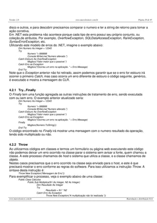 Versão: 2.0                                                      www.marcelosincic.com.br                      Página 20 de 45


disco e outros, e para descobrir precisamos comparar o numero e ler a string de retorno para tomar a
ação corretiva.
Em .NET esta problema não acontece porque cada tipo de erro possui seu próprio conjunto, ou
coleção,de atributos. Por exemplo, OverflowException, SQLDataAccessException, RankException,
SyntaxErrorException, etc.
Utilizando este modelo de erros do .NET, imagine o exemplo abaixo:
          Dim Numero As Integer = 12345
          Try
                  Numero *= 888888
                  Console.WriteLine(“Numero alterado.”)
          Catch Estouro As OverflowException
                  Msgbox(“Valor maior que o possivel.”)
          Catch Erro as Exception
                  Msgbox(“Ocorreu um erro na aplicação. “ + Erro.Message)
          End Try
Note que o Exception anterior não foi retirado, assim podemos garantir que se o erro for estouro irá
ocorrer o primeiro Catch, mas caso ocorra um erro diferente de estouro o código seguinte, genérico,
é executado e mostra a mensagem do CLR.


4.2.1 Try...Finally
O Finally tem uma função agregada as outras instruções de tratamento de erro, sendo executada
com ou sem erro. O exemplo anterior atualizado seria:
          Dim Numero As Integer = 12345
          Try
                  Numero *= 888888
                  Console.WriteLine(“Numero alterado.”)
          Catch Estouro As OverflowException
                  Msgbox(“Valor maior que o possivel.”)
          Catch Erro as Exception
                  Msgbox(“Ocorreu um erro na aplicação. “ + Erro.Message)
          Finally
                  Msgbox(Numero.ToString())
          End Try
O código encontrado no Finally irá mostrar uma mensagem com o numero resultado da operação,
tendo sido multiplicado ou não.


4.2.2 Throw
Ao utilizarmos códigos em classes e termos um formulário ou página web executando este código
não podemos deixar um erro ocorrido na classe parar o sistema sem avisar a fonte, quem chamou a
classe. A este processo chamamos de host o sistema que utiliza a classe, e a classe chamamos de
objeto.
Nestes casos precisamos que o erro ocorrido na classe seja enviado para o host, e este é que
precisará mostrar o erro conforme as regras do software. Para isso utilizamos a instrução Throw. A
sintaxe desta instrução é:
          Throw New Exception(“Mensagem de Erro”))
Para exemplificar o processo, veja o exemplo abaixo de uma classe:
          Public Class Cálculos
                   Public Sub Multiplica(N1 As Integer, N2 As Integer)
                           Dim Resultado As Integer
                           Try
                                     Resultado = N1 * N2
                           Catch Erro As Exception
                                     Throw New Exception(“A multiplicação não foi realizada.”))
www.marcelosincic.com.br                                                                          Reprodução e distribuição livre
 