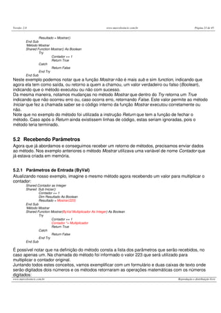 Versão: 2.0                                                    www.marcelosincic.com.br                Página 23 de 45


                  Resultado = Mostrar()
          End Sub
          ‘Método Mostrar
          Shared Function Mostrar() As Boolean
                  Try
                          Contador += 1
                          Return True
                  Catch
                          Return False
                  End Try
          End Sub
Neste exemplo podemos notar que a função Mostrar não é mais sub e sim function, indicando que
agora ela tem como saída, ou retorno a quem a chamou, um valor verdadeiro ou falso (Boolean),
indicando que o método executou ou não com sucesso.
Da mesma maneira, notamos mudanças no método Mostrar que dentro do Try retorna um True
indicando que não ocorreu erro ou, caso ocorra erro, retornando False. Este valor permite ao método
Iniciar que fez a chamada saber se o código interno da função Mostrar executou corretamente ou
não.
Note que no exemplo do método foi utilizada a instrução Return que tem a função de fechar o
método. Caso após o Return ainda existissem linhas de código, estas seriam ignoradas, pois o
método teria terminado.


5.2 Recebendo Parâmetros
Agora que já abordamos e conseguimos receber um retorno de métodos, precisamos enviar dados
ao método. Nos exemplo anteriores o método Mostrar utilizava uma variável de nome Contador que
já estava criada em memória.


5.2.1 Parâmetros de Entrada (ByVal)
Atualizando nosso exemplo, imagine o mesmo método agora recebendo um valor para multiplicar o
contador:
          Shared Contador as Integer
          Shared Sub Iniciar()
                  Contador += 1
                  Dim Resultado As Boolean
                  Resultado = Mostrar(223)
          End Sub
          ‘Método Mostrar
          Shared Function Mostrar(ByVal Multiplicador As Integer) As Boolean
                  Try
                          Contador += 1
                          Contador *= Multiplicador
                          Return True
                  Catch
                          Return False
                  End Try
          End Sub

É possível notar que na definição do método consta a lista dos parâmetros que serão recebidos, no
caso apenas um. Na chamada do método foi informado o valor 223 que será utilizado para
multiplicar o contador original.
Juntando todos estes conceitos, vamos exemplificar com um formulário e duas caixas de texto onde
serão digitados dois números e os métodos retornaram as operações matemáticas com os números
digitados:
www.marcelosincic.com.br                                                                  Reprodução e distribuição livre
 