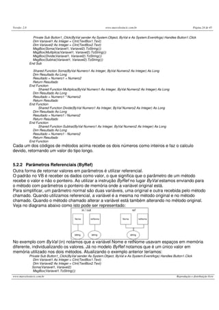 Versão: 2.0                                                     www.marcelosincic.com.br                                    Página 24 de 45


                Private Sub Button1_Click(ByVal sender As System.Object, ByVal e As System.EventArgs) Handles Button1.Click
                Dim Variavel1 As Integer = CInt(TextBox1.Text)
                Dim Variavel2 As Integer = CInt(TextBox2.Text)
                MsgBox(Soma(Variavel1, Variavel2).ToString())
                MsgBox(Multiplica(Variavel1, Variavel2).ToString())
                MsgBox(Divide(Variavel1, Variavel2).ToString())
                MsgBox(Subtrai(Variavel1, Variavel2).ToString())
              End Sub

                Shared Function Soma(ByVal Numero1 As Integer, ByVal Numero2 As Integer) As Long
                Dim Resultado As Long
                Resultado = Numero1 + Numero2
                Return Resultado
              End Function
                   Shared Function Multiplica(ByVal Numero1 As Integer, ByVal Numero2 As Integer) As Long
                Dim Resultado As Long
                Resultado = Numero1 * Numero2
                Return Resultado
              End Function
                   Shared Function Divide(ByVal Numero1 As Integer, ByVal Numero2 As Integer) As Long
                Dim Resultado As Long
                Resultado = Numero1 / Numero2
                Return Resultado
              End Function
                   Shared Function Subtrai(ByVal Numero1 As Integer, ByVal Numero2 As Integer) As Long
                Dim Resultado As Long
                Resultado = Numero1 - Numero2
                Return Resultado
              End Function
Cada um dos códigos de métodos acima recebe os dois números como inteiros e faz o calculo
devido, retornando um valor do tipo longo.


5.2.2 Parâmetros Referenciais (ByRef)
Outra forma de retornar valores em parâmetros é utilizar referencial.
O padrão no VB é receber os dados como valor, o que significa que o parâmetro de um método
recebe o valor e não o ponteiro. Ao utilizar a instrução ByRef no lugar ByVal estamos enviando para
o método com parâmetros o ponteiro de memória onde a variável original está.
Para simplificar, um parâmetro normal são duas variáveis, uma original e outra recebida pelo método
chamado. Quando utilizamos referencial, a variável é a mesma no método original e no método
chamado. Quando o método chamado alterar a variável está também alterando no método original.
Veja no diagrama abaixo como isto pode ser representado:




No exemplo com ByVal (in) notamos que a variável Nome e retNome usavam espaços em memória
diferente, individualizando os valores. Já no modelo ByRef notamos que é um único valor em
memória utilizado nos dois métodos. Atualizando o exemplo anterior teríamos:
              Private Sub Button1_Click(ByVal sender As System.Object, ByVal e As System.EventArgs) Handles Button1.Click
                 Dim Variavel1 As Integer = CInt(TextBox1.Text)
                 Dim Variavel2 As Integer = CInt(TextBox2.Text)
               Soma(Variavel1, Variavel2)
                 MsgBox(Variavel1.ToString())
www.marcelosincic.com.br                                                                                      Reprodução e distribuição livre
 