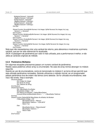 Versão: 2.0                                                    www.marcelosincic.com.br                             Página 25 de 45


               Multiplica(Variavel1, Variavel2)
                MsgBox(Variavel1.ToString())
               Divide(Variavel1, Variavel2)
                MsgBox(Variavel1.ToString())
               Subtrai(Variavel1, Variavel2)
                MsgBox(Variavel1.ToString())
              End Sub

              Shared Function Soma(ByRef Numero1 As Integer, ByRef Numero2 As Integer) As Long
                Numero1 += Numero2
              End Function
              Shared Function Multiplica(ByRef Numero1 As Integer, ByRef Numero2 As Integer) As Long
                Numero1 *= Numero2
              End Function
              Shared Function Divide(ByRef Numero1 As Integer, ByRef Numero2 As Integer) As Long
                Numero1 /= Numero2
              End Function
              Shared Function Subtrai(ByRef Numero1 As Integer, ByRef Numero2 As Integer) As Long
                Numero1 -= Numero2
              End Function
Note que não necessitamos criar uma variável de retorno, pois alteramos e mostramos a primeira
variável, que por ter sido referencial foi atualizada.
DICA: A passagem de parâmetros por valor é mais utilizada, pois a performance é melhor, e não
afeta as variáveis originais do método.


5.2.3 Parâmetros Múltiplos
Em algumas situações precisamos passar um numero variável de parâmetros.
Nestes casos podemos utilizar array ou enumerador. No caso de array iremos abranger no módulo
seguinte.
Quanto ao uso de enumeradores, como já mencionado no módulo 2, se torna útil por permitir que
seja utilizado parâmetros nomeados. Quando utilizamos o método normal, se um programador
passar parâmetros fora de ordem não temos como detectar. Se for utilizado enumeradores, este
risco não existe. Veja o exemplo:
          Structure eDados
                   Dim Código As Integer
                   Dim Nome As String
                   Dim Telefone As String
          End Structure
          Shared Sub Iniciar()
                   Dim MeusDados As eDados
                   MeusDados.Código = 100
                   Dim Retorno As Boolean = Dados(MeusDados)
                   Console.WriteLine(MeusDados.Nome + “ – “ + MeusDados.Telefone)
          End Sub
          Shared Function Dados(ByRef MeusDados As eDados) As Boolean
                   If MeusDados.Código =100
                           MeusDados.Nome = “Marcos”
                           MeusDados.Telefone = “1234-5678”
                           Return Tue
                   Else
                           MeusDados.Nome = “Desconhecido”
                           MeusDados.Telefone = “”
                           Return False
                   End If
          End Function




www.marcelosincic.com.br                                                                               Reprodução e distribuição livre
 