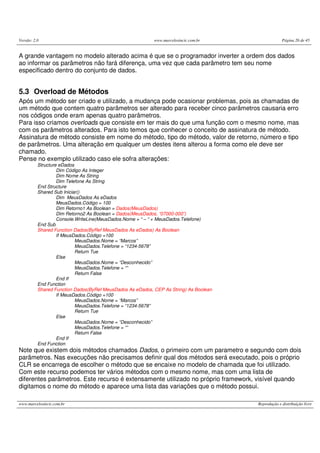Versão: 2.0                                                www.marcelosincic.com.br                 Página 26 de 45


A grande vantagem no modelo alterado acima é que se o programador inverter a ordem dos dados
ao informar os parâmetros não fará diferença, uma vez que cada parâmetro tem seu nome
especificado dentro do conjunto de dados.


5.3 Overload de Métodos
Após um método ser criado e utilizado, a mudança pode ocasionar problemas, pois as chamadas de
um método que contem quatro parâmetros ser alterado para receber cinco parâmetros causaria erro
nos códigos onde eram apenas quatro parâmetros.
Para isso criamos overloads que consiste em ter mais do que uma função com o mesmo nome, mas
com os parâmetros alterados. Para isto temos que conhecer o conceito de assinatura de método.
Assinatura de método consiste em nome do método, tipo do método, valor de retorno, número e tipo
de parâmetros. Uma alteração em qualquer um destes itens alterou a forma como ele deve ser
chamado.
Pense no exemplo utilizado caso ele sofra alterações:
          Structure eDados
                   Dim Código As Integer
                   Dim Nome As String
                   Dim Telefone As String
          End Structure
          Shared Sub Iniciar()
                   Dim MeusDados As eDados
                   MeusDados.Código = 100
                   Dim Retorno1 As Boolean = Dados(MeusDados)
                   Dim Retorno2 As Boolean = Dados(MeusDados, “07000-000”)
                   Console.WriteLine(MeusDados.Nome + “ – “ + MeusDados.Telefone)
          End Sub
          Shared Function Dados(ByRef MeusDados As eDados) As Boolean
                   If MeusDados.Código =100
                           MeusDados.Nome = “Marcos”
                           MeusDados.Telefone = “1234-5678”
                           Return Tue
                   Else
                           MeusDados.Nome = “Desconhecido”
                           MeusDados.Telefone = “”
                           Return False
                   End If
          End Function
          Shared Function Dados(ByRef MeusDados As eDados, CEP As String) As Boolean
                   If MeusDados.Código =100
                           MeusDados.Nome = “Marcos”
                           MeusDados.Telefone = “1234-5678”
                           Return Tue
                   Else
                           MeusDados.Nome = “Desconhecido”
                           MeusDados.Telefone = “”
                           Return False
                   End If
          End Function
Note que existem dois métodos chamados Dados, o primeiro com um parametro e segundo com dois
parâmetros. Nas execuções não precisamos definir qual dos métodos será executado, pois o próprio
CLR se encarrega de escolher o método que se encaixe no modelo de chamada que foi utilizado.
Com este recurso podemos ter vários métodos com o mesmo nome, mas com uma lista de
diferentes parâmetros. Este recurso é extensamente utilizado no próprio framework, visível quando
digitamos o nome do método e aparece uma lista das variações que o método possui.

www.marcelosincic.com.br                                                               Reprodução e distribuição livre
 