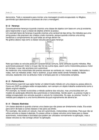 Versão: 2.0                                    www.marcelosincic.com.br                         Página 33 de 45


demonstra. Todo o necessário para montar uma mensagem já está encapsulado no Msgbox,
permitindo que abstraiamos o processo de criar a mensagem.


8.1.2 Herança
Conceitualmente herança é quando criamos uma classe de objetos com base em uma já existente,
para reaproveitar o que a classe de objetos anterior já possui.
Um exemplo típico de herança é quando criamos uma variável do tipo string. Os métodos que uma
string possui não precisam ser criados a todo momento, porque quando criamos uma string
herdamos o comportamento do qual todas as strings devem ter.
No gráfico abaixo veja como a classe veículos serve para herança:




Note que todos os veículos possuem características comuns, tanto atributos quanto métodos. Mas
automóveis possuem motor e ré que não há nos outros tipos, assim como motocicleta possuiu motor
em tempos, o que não acontece com automóvel.
Ao instanciar uma motocicleta não preciso escrever as variáveis cor, marca, modelo, fabricante e
rodas, nem os métodos andar, frear e acelerar, já que estes estão sendo herdados do objeto
veículos, bastando criar os atributos motor e tempos para ter a motocicleta completa.


8.1.3 Polimorfismo
Polimorfismo é permitir que após herdar um determinado método em uma classe eu possa altera-lo.
Como em OOP os códigos estão encapsulados, nem sempre um objeto trabalha exatamente como o
objeto original trabalha.
Por exemplo, eu herdei na bicicleta o método acelerar dos veículos, mas uma bicicleta tem um
modelo de aceleração diferente dos automóveis e motocicletas. Sendo assim, eu preciso mudar o
código encapsulado nos veículos quando o veículo for motocicleta. Ou seja, eu preciso “morfar” o
método para adapta-lo a uma forma diferente da qual originalmente ele deveria ter.


8.1.4 Classes Abstratas
Um classe abstrata é quando criamos uma classe que não possa ser diretamente criada. Ela existe
para servir de base a outras classes e não para uso direto.
Por exemplo, não existe um veiculo, mas sim automóveis, motocicletas e bicicletas. Para que não se
utilize veículos a classe é abstrata. Eu posso utilizar a classe veículos como base para a classe
automóveis, motocicletas e bicicletas que podem ser utilizados normalmente na aplicação, mas a
classe veículos eu não consigo utilizar na aplicação.


www.marcelosincic.com.br                                                           Reprodução e distribuição livre
 