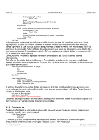 Versão: 2.0                                                    www.marcelosincic.com.br                Página 36 de 45


                          If Alimento.Length = 0 Then
                                   Return False
                          End If
                          Console.WriteLine("Estou comendo {0}", Alimento)
                          Return True
                   End Function

                  Public Function Andar(ByVal Intensidade As Integer) As Boolean
                           If Intensidade = 0 Then
                                     Return False
                           End If
                           Console.WriteLine("Estou andando a {0} passos", Intensidade)
                           Return True
                  End Function
          End Class
Note que agora Idade pode ser utilizado em Maria como sempre foi, mas internamente a classe
agora guarda a idade na variável pIdade e a anterior variavel se transformou em dois métodos,
sendo o primeiro o Get, ou seja, quando perguntarmos a idade de Maria com Maria.Idade o que irá
acontecer é a instrução Return pIdade. Quando alterarmos a idade de Maria com Maria.Idade=20 o
que estamos fazendo é rodando um método Set que recebe uma variável Value, no caso com valor
20, e atribui este valor a pIdade.
Como pIdade é Private não aparece na lista de propriedades de Maria, existindo apenas
internamente.
Outra forma de validar dados é utilizando o Enum já visto anteriormente, que gera uma lista de
valores possíveis. Vamos implementar Enum na lista de departamentos, limitando os departamentos
que podem ser utilizados:
          Public Enum ListaDepartamentos As Integer
                  IT
                  RH
                  Financeiro
                  Administracao
          End Enum

          Public Class Pessoas
                   Public Nome As String
                   Public Departamento As ListaDepartamentos
                   Public Endereco As String

O atributo Departamento, antes do tipo string agora é do tipo ListaDepartamentos, portanto, não
pode mais ser colocado nele qualquer valor, mas apenas os quatro tipos definidos. Para informar o
código de Maria agora seria:
          Dim Maria as New Pessoas()
          Maria.Nome="Maria Silva"
          Maria.Departamento=ListaDepartamentos.IT
Utilizando as propriedades e enumeradores conseguimos criar uma classe mais simpática para uso,
com restrições e valores simples de serem encontrados.


8.2.2 Construtores
Ainda outro facilitador a utilização de classe são os construtores. Todas as classes possuem um
construtor padrão vazio, como a seguir:
          Public Class Pessoas
                   Sub New()
                   End Sub
O método que leva o mesmo nome da classe sem receber parâmetros é o construtor que é
executado quando utilizamos a instrução Pessoas Maria = new Pessoas().
www.marcelosincic.com.br                                                                  Reprodução e distribuição livre
 