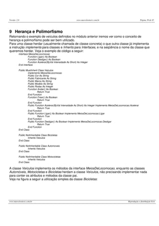 Versão: 2.0                                                     www.marcelosincic.com.br                                 Página 39 de 45




9 Herança e Polimorfismo
Retornando o exemplo de veículos definidos no módulo anterior iremos ver como o conceito de
herança e polimorfismo pode ser bem utilizado.
Para uma classe herdar (usualmente chamada de classe concreta) o que outra classe já implementa
a instrução implements para classes e Inherits para Interfaces, e na seqüência o nome da classe que
queremos herdar. Veja o exemplo de código a seguir:
          Interface MeiosDeLocomocao
                   Function Ligar() As Boolean
                   Function Desligar() As Boolean
                   Function Acelerar(ByVal Intensidade As Short) As Integer
          End Interface

          Public MustInherit Class Veiculos
                  implements MeiosDeLocomocao
                  Public Cor As String
                  Public Fabricante As String
                  Public Marca As String
                  Public Modelo As String
                  Public Rodas As Integer
                  Function Andar() As Boolean
                            Return True
                  End Function
                  Function Frear() As Boolean
                            Return True
                  End Function
                  Public Function Acelerar(ByVal Intensidade As Short) As Integer Implements MeiosDeLocomocao.Acelerar
                            Return True
                  End Function
                  Public Function Ligar() As Boolean Implements MeiosDeLocomocao.Ligar
                            Return True
                  End Function
                  Public Function Desligar() As Boolean Implements MeiosDeLocomocao.Desligar
                            Return True
                  End Function
          End Class

          Public NotInheritable Class Bicicletas
                  Inherits Veiculos
          End Class

          Public NotInheritable Class Automoveis
                  Inherits Veiculos
          End Class

          Public NotInheritable Class Motocicletas
                  Inherits Veiculos
          End Class

A classe Veículos implementa os métodos da interface MeiosDeLocomocao, enquanto as classes
Automóveis, Motocicletas e Bicicletas herdam a classe Veículos, não precisando implementar nada
para conter os atributos e métodos da classe pai.
Veja na figura a seguir a utilização simples da classe Bicicletas:




www.marcelosincic.com.br                                                                                    Reprodução e distribuição livre
 