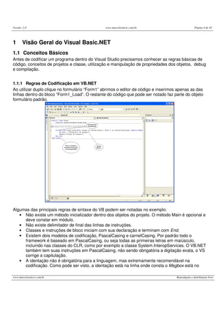 Versão: 2.0                                     www.marcelosincic.com.br                           Página 4 de 45




1      Visão Geral do Visual Basic.NET
1.1 Conceitos Básicos
Antes de codificar um programa dentro do Visual Studio precisamos conhecer as regras básicas de
código, conceitos de projetos e classe, utilização e manipulação de propriedades dos objetos, debug
e compilação.


1.1.1 Regras de Codificação em VB.NET
Ao utilizar duplo clique no formulário “Form1” abrimos o editor de código e inserimos apenas as das
linhas dentro do bloco “Form1_Load”. O restante do código que pode ser notado faz parte do objeto
formulário padrão.




Algumas das principais regras de sintaxe do VB podem ser notadas no exemplo:
   • Não existe um método inicializador dentro dos objetos do projeto. O método Main é opcional e
     deve constar em módulo.
   • Não existe delimitador de final das linhas de instruções.
   • Classes e instruções de bloco iniciam com sua declaração e terminam com End.
   • Existem dois modelos de codificação, PascalCasing e carnelCasing. Por padrão todo o
     framework é baseado em PascalCasing, ou seja todas as primeiras letras em maiúsculo,
     incluindo nas classes do CLR, como por exemplo a classe System.InteropServices. O VB.NET
     também tem suas instruções em PascalCasing, não sendo obrigatória a digitação exata, o VS
     corrige a capitulação.
   • A identação não é obrigatória para a linguagem, mas extremamente recomendável na
     codificação. Como pode ser visto, a identação está na linha onde consta o Msgbox está no

www.marcelosincic.com.br                                                             Reprodução e distribuição livre
 