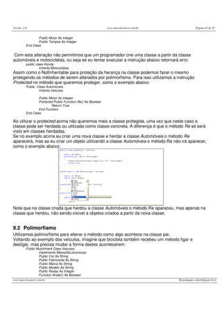 Versão: 2.0                                                   www.marcelosincic.com.br                Página 41 de 45


                  Public Motor As Integer
                  Public Tempos As Integer
          End Class


 Com esta alteração não permitimos que um programador crie uma classe a partir da classe
automóveis e motocicletas, ou seja se eu tentar executar a instrução abaixo retornará erro:
          public class Honda
                    Inherits Motocicletas
Assim como o NotInheritable para proteção da herança na classe podemos fazer o mesmo
protegendo os métodos de serem alterados por polimorfismo. Para isso utilizamos a instrução
Protected no método que queremos proteger, como o exemplo abaixo:
          Public Class Automoveis
                  Inherits Veiculos

                  Public Motor As Integer
                  Protected Public Function Re() As Boolean
                          Return True
                  End Function
          End Class

Ao utilizar o protected acima não queremos mais a classe protegida, uma vez que neste caso a
classe pode ser herdada ou utilizada como classe concreta. A diferença é que o método Re só será
visto em classes herdadas.
Se no exemplo acima eu criar uma nova classe e herdar a classe Automóveis o método Re
aparecerá, mas se eu criar um objeto utilizando a classe Automóveis o método Re não irá aparecer,
como o exemplo abaixo:




Note que na classe criada que herdou a classe Automóveis o método Re apareceu, mas apenas na
classe que herdou, não sendo visível a objetos criados a partir da nova classe.


9.2 Polimorfismo
Utilizamos polimorfismo para alterar o método como algo acontece na classe pai.
Voltando ao exemplo dos veículos, imagine que bicicleta também recebeu um método ligar e
desligar, mas precisa mudar a forma destes acontecerem:
          Public MustInherit Class Veiculos
                  implements MeiosDeLocomocao
                  Public Cor As String
                  Public Fabricante As String
                  Public Marca As String
                  Public Modelo As String
                  Public Rodas As Integer
                  Function Andar() As Boolean
www.marcelosincic.com.br                                                                 Reprodução e distribuição livre
 