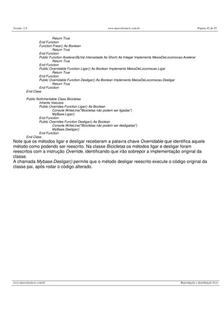Versão: 2.0                                                     www.marcelosincic.com.br                                 Página 42 de 45


                           Return True
                  End Function
                  Function Frear() As Boolean
                           Return True
                  End Function
                  Public Function Acelerar(ByVal Intensidade As Short) As Integer Implements MeiosDeLocomocao.Acelerar
                           Return True
                  End Function
                  Public Overridable Function Ligar() As Boolean Implements MeiosDeLocomocao.Ligar
                           Return True
                  End Function
                  Public Overridable Function Desligar() As Boolean Implements MeiosDeLocomocao.Desligar
                           Return True
                  End Function
          End Class

          Public NotInheritable Class Bicicletas
                  Inherits Veiculos
                  Public Overrides Function Ligar() As Boolean
                            Console.WriteLine("Bicicletas não podem ser ligadas")
                            MyBase.Ligar()
                  End Function
                  Public Overrides Function Desligar() As Boolean
                            Console.WriteLine("Bicicletas não podem ser desligadas")
                            MyBase.Desligar()
                  End Function
          End Class
Note que os métodos ligar e desligar receberam a palavra chave Overridable que identifica aquele
método como podendo ser reescrito. Na classe Bicicletas os métodos ligar e desligar foram
reescritos com a instrução Override, identificando que irão sobrepor a implementação original da
classe.
A chamada Mybase.Desligar() permite que o método desligar reescrito execute o código original da
classe pai, após rodar o código alterado.




www.marcelosincic.com.br                                                                                    Reprodução e distribuição livre
 