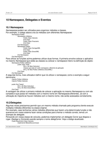 Versão: 2.0                                                    www.marcelosincic.com.br                Página 43 de 45




10 Namespace, Delegates e Eventos

10.1 Namespace
Namespaces podem ser utilizados para organizar métodos e classes.
Por exemplo, o código abaixo cria os métodos com diferentes Namespaces:
          Namespace Politec
                 Namespace Utilitários
                          Public Class Calculos
                          End Class
                          Public Class Financeiro
                          End Class
                 End Namespace
                 Namespace Dados
                          Public Class CarregaXML
                          End Class
                          Public Class GravaXML
                          End Class
                 End Namespace
          End Namespace
Para utilizar as funções acima podemos utilizar duas formas. A primeira envolve colocar o aplicativo
no mesmo Namespace que estão as classes ou colocar o namespace inteiro na definição do objeto:
          Namespace Politec.Utilitários
                 public class Teste
                           Dim x As New Calculos()
                           ‘Classe que esta em outro namespace, diferente da aplicação
                           Dim y As New Politec.Utilitários.GravaXML()
                 End Class
          End Namespace
A segunda forma, mais utilizada é definir que irá utilizar o namespace, como o exemplo a seguir
demonstra:
          Imports Politec.Utilitários
          Imports Politec.Calculos

          public Sub Teste()
                   Dim x As New Calculos()
                   Dim y As New GravaXML()
          End Class
A vantagem de utilizar o primeiro método de colocar a aplicação no mesmo Namespace ou com ele
completo é que posso ter métodos com o mesmo nome em Namespaces diferentes. Já com a
utilização do Imports se houver métodos com o mesmo nome, não serão acessados corretamente.


10.2 Delegates
Algumas vezes precisamos permitir que um mesmo método chamado pelo programa cliente execute
múltiplos métodos diferentes na classe original.
Por exemplo, caso tenhamos vários métodos diferentes que fazem uma determinada função e não
queremos em nosso sistema fazer várias condições para chamar o método correto, temos um
exemplo de delegate.
Pensando em nossa classe de veículos, podemos implementar um delegate Correr que dispara o
Ligar, Desligar e Correndo usando sempre o nome delegCorrer. Veja o código atualizado:
          Public MustInherit Class Veiculos
                  implements MeiosDeLocomocao

www.marcelosincic.com.br                                                                  Reprodução e distribuição livre
 